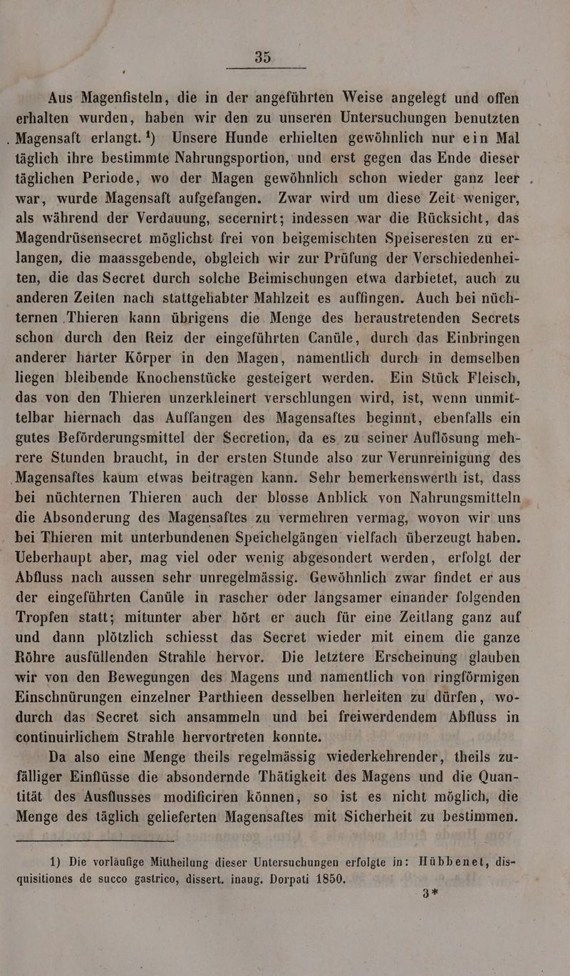 Aus Magenfisteln, die in der angeführten Weise angelegt und offen erhalten wurden, haben wir den zu unseren Untersuchungen benutzten . Magensaft erlangt. !) Unsere Hunde erhielten gewöhnlich nur ein Mal täglich ihre bestimmte Nahrungsportion, und erst gegen das Ende dieser täglichen Periode, wo der Magen gewöhnlich schon wieder ganz leer . war, wurde Magensaft aufgefangen. Zwar wird um diese Zeit‘ weniger, als während der Verdauung, secernirt; indessen war die Rücksicht, das Magendrüsensecret möglichst frei von beigemischten Speiseresten zu er- langen, die maassgebende, obgleich wir zur Prüfung der Verschiedenhei- ten, die das Secret durch solche Beimischungen etwa darbietet, auch zu anderen Zeiten nach stattgehabter Mahlzeit es auffingen. Auch bei nüch- ternen .Thieren kann übrigens die Menge des heraustretenden Secrets schon durch den Reiz der eingeführten Canüle, durch das Einbringen anderer härter Körper in den Magen, namentlich durch in demselben liegen bleibende Knochenstücke gesteigert werden. Ein Stück Fleisch, das von den Thieren unzerkleinert verschlungen wird, ist, wenn unmit- telbar hiernach das Auffangen des Magensaftes beginnt, ebenfalls ein gutes Beförderungsmittel der Secretion, da es zu seiner Auflösung meh- rere Stunden braucht, in der ersten Stunde also zur Verunreinigung des Magensaftes kaum etwas beitragen kann. Sehr bemerkenswerth ist, dass bei nüchternen Thieren auch der blosse Anblick von Nahrungsmitteln die Absonderung des Magensaftes zu vermehren vermag, wovon wir uns bei Thieren mit unterbundenen Speichelgängen vielfach überzeugt haben. Ueberhaupt aber, mag viel oder wenig abgesondert werden, erfolgt der Abfluss nach aussen sehr: unregelmässig. Gewöhnlich zwar findet er aus der eingeführten Canüle in rascher öder langsamer einander folgenden Tropfen statt; mitunter aber hört er auch für eine Zeitlang ganz auf und dann plötzlich schiesst das Secret wieder mit einem die ganze Röhre ausfüllenden Strahle hervor. Die letztere Erscheinung glauben wir von den Bewegungen des Magens und namentlich von ringförmigen Einschnürungen einzelner Parthieen desselben herleiten zu dürfen, wo- durch das Secret sich ansammeln und bei freiwerdendem Abfluss in continuirlichem Strahle hervortreten konnte. | Da also eine Menge theils regelmässig wiederkehrender, theils zu- fälliger Einflüsse die absondernde Thätigkeit des Magens und die Quan- tität des’ Ausflusses modificiren können, so ist es nicht möglich, die Menge des täglich gelieferten Magensaftes mit Sicherheit zu bestimmen. 1) Die vorläufige Mittheilung dieser Untersuchungen erfolgte in: Hübbenet, dis- quisitiones de succo gastrico, dissert. inaug. Dorpati 1850. .z%*