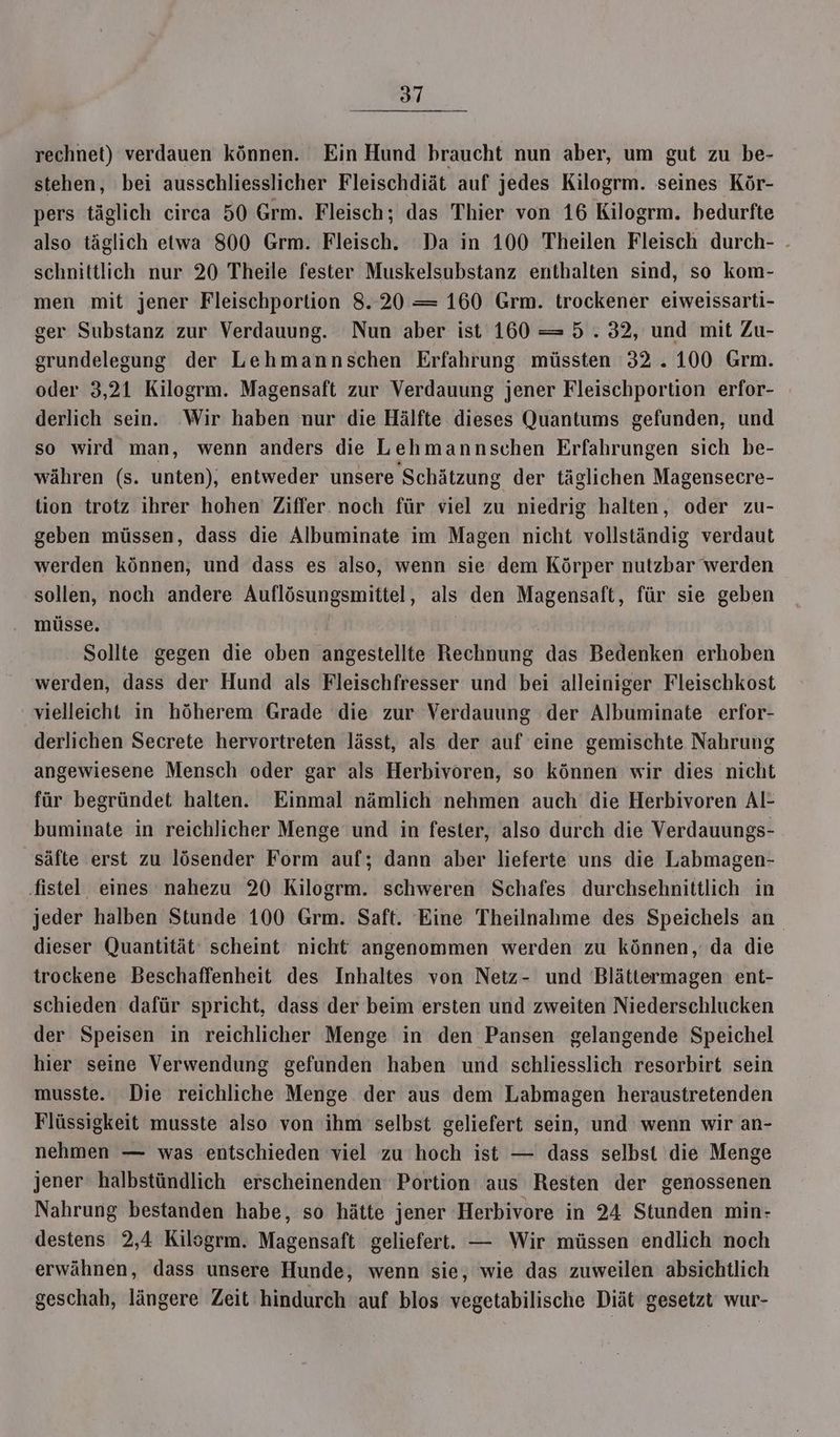 rechnet) verdauen können. Ein Hund braucht nun aber, um gut zu be- stehen, bei ausschliesslicher Fleischdiät auf jedes Kilogrm. seines Kör- pers täglich circa 50 Grm. Fleisch; das Thier von 16 Kilogrm. bedurfte also täglich etwa 800 Grm. Fleisch. Da in 100 Theilen Fleisch durch- . schnittlich nur 20 Theile fester Muskelsubstanz enthalten sind, so kom- men mit jener Fleischportion 8.20 —= 160 Grm. trockener eiweissarti- ger Substanz zur Verdauung. Nun aber ist 160 =5 .32, und mit Zu- grundelegung der Lehmannschen Erfahrung müssten 32.100 Grm. oder 3,21 Kilogrm. Magensaft zur Verdauung jener Fleischportion erfor- derlich sein. Wir haben nur die Hälfte dieses Quantums gefunden, und so wird man, wenn anders die Lehmannschen Erfahrungen sich be- währen (s. unten), entweder unsere Schätzung der täglichen Magensecre- tion trotz ihrer hohen’ Ziffer. noch für viel zu niedrig halten, oder zu- geben müssen, dass die Albuminate im Magen nicht vollständig verdaut werden können, und dass es also, wenn sie’ dem Körper nutzbar werden sollen, noch andere Auflösungsmittel, als den Magensaft, für sie geben müsse, | | | Sollte gegen die oben angestellte Rechnung das Bedenken erhoben werden, dass der Hund als Fleischfresser und bei alleiniger Fleischkost vielleicht in höherem Grade die zur Verdauung der Albuminate erfor- derlichen Secrete hervortreten lässt, als der auf eine gemischte Nahrung angewiesene Mensch oder gar als Herbivoren, so können wir dies nicht für begründet halten. Einmal nämlich nehmen auch die Herbivoren Al- buminate in reichlicher Menge und in fester, also durch die Verdauungs- säfte erst zu lösender Form auf; dann aber lieferte uns die Labmagen- ‚fistel eines nahezu 20 Kilogrm. schweren Schafes durchsehnittlich in jeder halben Stunde 100 Grm. Saft. Eine Theilnahme des Speichels an dieser Quantität‘ scheint nicht angenommen werden zu können, da die trockene Beschaffenheit des Inhaltes von Netz- und 'Blättermagen ent- schieden dafür spricht, dass der beim ersten und zweiten Niederschlucken der Speisen in reichlicher Menge in den Pansen gelangende Speichel hier seine Verwendung gefunden haben und schliesslich resorbirt sein musste. Die reichliche Menge der aus dem Labmagen heraustretenden Flüssigkeit musste also von ihm selbst geliefert sein, und wenn wir an- nehmen — was entschieden viel zu hoch ist — dass selbst die Menge jener halbstündlich erscheinenden Portion aus Resten der genossenen Nahrung bestanden habe, so hätte jener Herbivore in 24 Stunden min- destens 2,4 Kilsgrm. Magensaft geliefert. — Wir müssen endlich noch erwähnen, dass unsere Hunde, wenn sie, wie das zuweilen absichtlich geschah, längere Zeit hindurch auf blos vegetabilische Diät gesetzt wur-