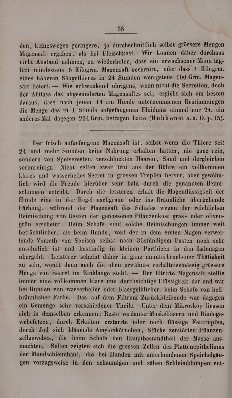 den, keinesweges geringere, ja durchschnittlich selbst grössere Mengen Magensaft ergaben, als bei Fleischkost. Wir können daher durchaus nicht Anstand nehmen, zu wiederholen, dass ein erwachsener Mann täg- lich mindestens 6 Kilogrm. Magensaft secernirt, oder dass 1 Kilogrm. eines höheren Säugethieres in 24 Stunden wenigstens 100 Grm. Magen- saft liefert. — Wie schwankend übrigens, wenn nicht die Secretion, doch der Abfluss des abgesonderten Magensaftes sei, ergiebt sich am besten daraus, dass nach jenen 14 am Hunde unternommenen Bestimmungen die Menge des in 1 Stunde aufgefangenen Fluidums einmal nur 24, ein anderes Mal dagegen 204 Grm. betragen hatte (Hübb enet a.a. 0.p.15). Der frisch aufgefangene Magensaft ist, selbst wenn die Thiere seit 934 und mehr Stunden keine Nahrung erhalten hatten, nie ganz rein, sondern von Speiseresten, verschluckten Haaren, Sand und dergleichen verunreinigt. Nicht selten zwar tritt aus der Röhre ein vollkommen klares und wasserhelles Secret in grossen Tropfen hervor, aber gewöhn- lich wird die Freude hierüber sehr bald durch die genannten Beimi- schungen getrübt. Durch die letzteren erhält die Magenflüssigkeit der Hunde eine in der Regel aschgraue oder ins Bräunliche übergehende Färbung, während der Magensaft des Schafes wegen der reichlichen Beimischung von Resten der genossenen Pflanzenkost gras- oder oliven- grün erscheint. Beim Schafe sind solche Beimischungen immer weit beträchtlicher, als beim Hunde, weil der in dem ersten Magen verwei- lende Vorrath von Speisen selbst nach 36stündigem Fasten noch sehr ansehnlich ist und beständig in kleinen Partkieen in den Labmagen übergeht. Letzterer scheint daher in ganz ununterbrochener Thätigkeit zu sein, womit denn auch die oben erwähnte verhältnissmässig grössere Menge von Secret im Einklange steht. — Der filtrirte Magensaft stellte immer eine vollkommen klare und durchsichtige Flüssigkeit dar und war bei Hunden von wasserheller oder blassgelblicher, beim Schafe von hell- bräunlicher Farbe. Das auf dem Filtrum Zurückbleibende war dagegen ein Gemenge sehr verschiedener Theile. Unter dem Mikroskop liessen sich in demselben erkennen: Reste verdauter Muskelfasern und Bindege- webefetzen, durch Erkalten erstarrte oder noch flüssige Fetttropfen, durch Jod sich bläuende Amylonkörnchen, Stücke zerstörten Pflanzen- zellgewebes, die beim Schafe den Hauptbestandtheil der Masse aus- machten, Selten zeigten sich die grossen Zellen des Plattenepitheliums der Mundschleimhaut, die bei Hunden mit unterbundenen Speichelgän- gen vorzugsweise in den schaumigen und zähen Schleimklumpen ent-
