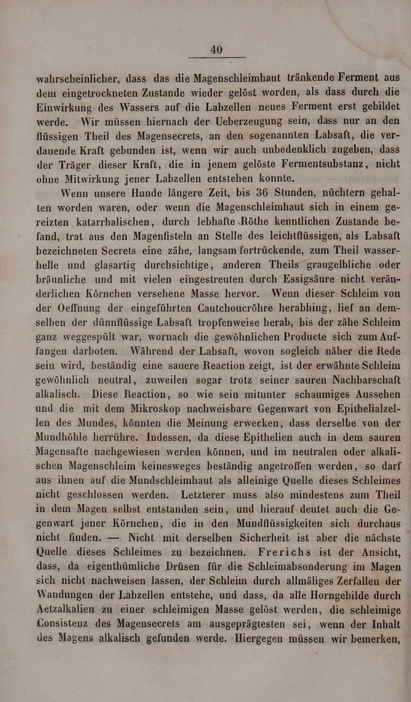 wahrscheinlicher, dass das die Magenschleimhaut tränkende Ferment aus dem eingetrockneten Zustande wieder gelöst worden, als dass durch die Einwirkung des Wassers auf die Labzellen neues Ferment erst gebildet werde. ‘Wir müssen hiernach der Ueberzeugung sein, dass nur an den flüssigen Theil des Magensecrets, an den sogenannten Labsaft, die ver- dauende Kraft gebunden ist, wenn wir auch unbedenklich zugeben, dass der Träger dieser Kraft, die in jenem gelöste Fermentsubstanz, nicht ohne Mitwirkung jener Labzellen entstehen konnte. Wenn unsere Hunde längere Zeit, bis 36 Stunden, nüchtern gehal- ten worden waren, oder wenn die Magenschleimhaut sich in einem ge- reizten katarrhalischen, durch lebhafte .Röthe kenntlichen Zustande be- fand, trat aus den Magenfisteln an Stelle des leichtflüssigen, als Labsaft bezeichneten Secrets eine zähe, langsam fortrückende, zum Theil wasser- helle und glasartig durchsichtige, anderen Theils“graugelbliche oder bräunliche und mit. vielen eingestreuten durch Essigsäure nicht verän- derlichen Körnchen versehene Masse hervor. ‘Wenn dieser Schleim von der Oeffnung der eingeführten Cautchoucröhre herabhing, lief an dem- selben der dünnflüssige Labsaft tropfenweise herab, bis der zähe Schleim ganz weggespült war, wornach die gewöhnlichen Producte sich zum Auf- fangen darboten. Während der Labsaft, wovon. sogleich näher die Rede sein wird, beständig eine sauere Reaction zeigt, ist der erwähnte Schleim gewöhnlich neutral, zuweilen sogar trotz seiner sauren Nachbarschaft alkalisch. Diese Reaction, so wie sein mitunter schaumiges Aussehen und die mit dem Mikroskop nachweisbare Gegenwart von Epithelialzel- len des Mundes, könnten die Meinung erwecken, dass derselbe von der Mundhöhle herrühre. Indessen, da diese Epithelien auch in dem sauren Magensafte nachgewiesen werden können, und im neutralen oder alkali- schen Magenschleim keinesweges beständig angetroffen werden, so darf aus ihnen auf die Mundschleimhaut als alleinige Quelle dieses Schleimes nicht geschlossen werden. Letzterer muss also mindestens zum Theil in dem Magen selbst entstanden sein, und hierauf deutet auch die Ge- genwart jener Körnchen, die in den Mundflüssigkeiten sich durchaus nicht finden. — Nicht mit derselben Sicherheit ist aber die nächste Quelle dieses Schleimes zu bezeichnen. Frerichs ist der Ansicht, dass, da. eigenthümliche Drüsen für die Schleimabsonderung im Magen sich nicht nachweisen lassen, der Schleim durch allmäliges Zerfallen der Wandungen der Labzellen entstehe, und dass, da alle Horngebilde durch Aetzalkalien zu einer schleimigen Masse gelöst werden, die schleimige Konsistenz des Magensecrets am ausgeprägtesten sei, wenn der Inhalt des Magens alkalisch gefunden werde. ’Hiergegen müssen wir bemerken,