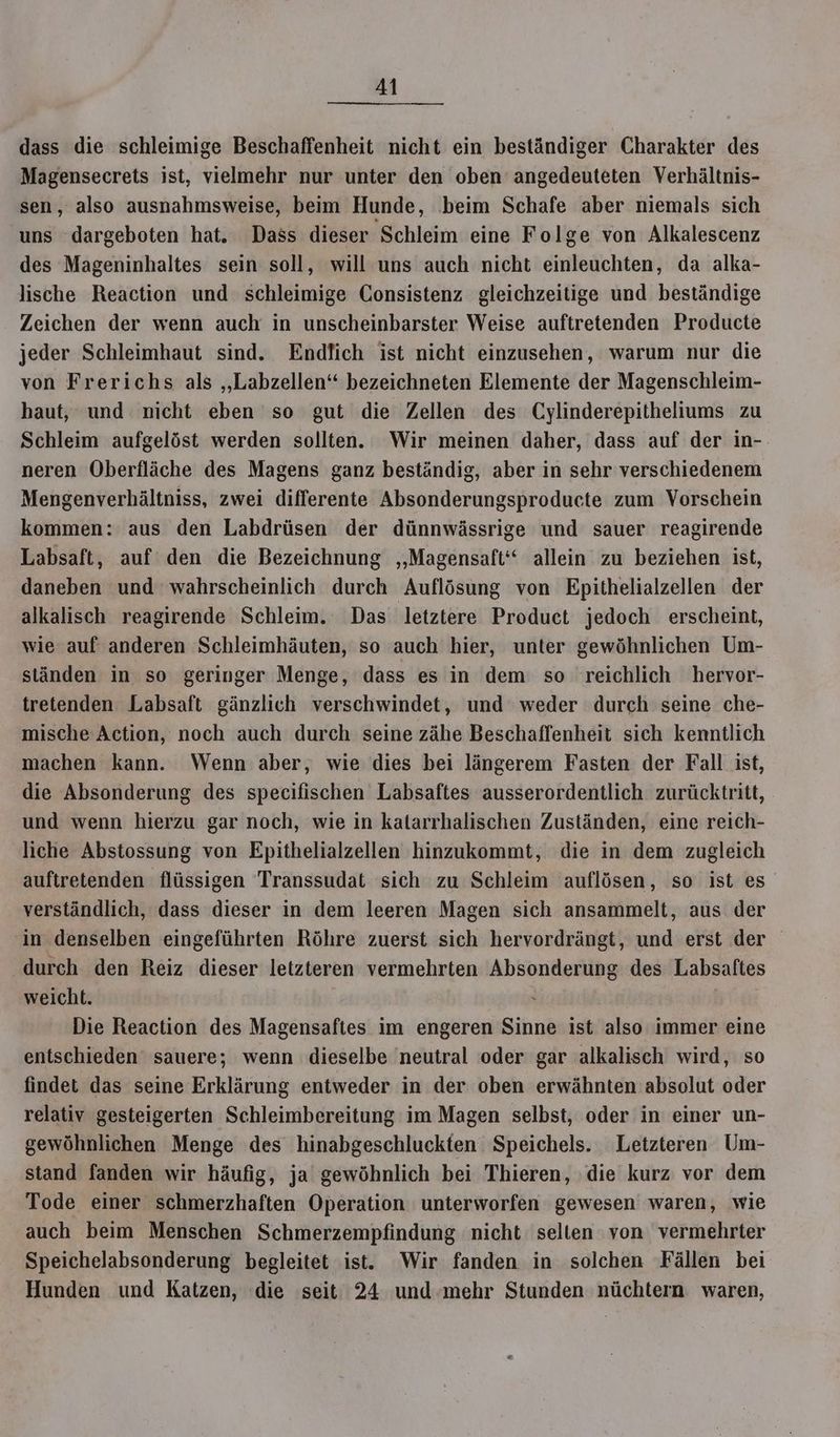 dass die schleimige Beschaffenheit nicht ein beständiger Charakter des Magensecrets ist, vielmehr nur unter den oben’ angedeuteten Verhältnis- sen, also ausnahmsweise, beim Hunde, ‚beim Schafe aber niemals sich uns dargeboten hat. Dass dieser Schleim eine Folge von Alkalescenz des Mageninhaltes sein soll, will uns auch nicht einleuchten, da alka- lische Reaction und schleimige Consistenz gleichzeitige und beständige Zeichen der wenn auch in unscheinbarster Weise auftretenden Producte jeder Schleimhaut sind. Endlich ist nicht einzusehen, warum nur die von Frerichs als „Labzellen“ bezeichneten Elemente der Magenschleim- haut, und nicht eben so gut die Zellen des Cylinderepitheliums zu Schleim aufgelöst werden sollten. Wir meinen daher, dass auf der in- neren Oberfläche des Magens ganz beständig, aber in sehr verschiedenem Mengenverhältniss, zwei differente Absonderungsproducte zum Vorschein kommen: aus den Labdrüsen der dünnwässrige und sauer reagirende Labsaft, auf den die Bezeichnung ‚‚Magensaft‘‘ allein zu beziehen ist, daneben und wahrscheinlich durch Auflösung von Epithelialzellen der alkalisch reagirende Schleim. Das letztere Product jedoch erscheint, wie auf anderen Schleimhäuten, so auch hier, unter gewöhnlichen Um- ständen in so geringer Menge, dass es in dem so reichlich hervor- tretenden Labsaft gänzlich verschwindet, und weder durch seine che- mische Action, noch auch durch seine zähe Beschaffenheit sich kemntlich machen kann. Wenn aber, wie dies bei längerem Fasten der Fall ist, die Absonderung des specifischen Labsaftes ausserordentlich zurücktritt, und wenn hierzu gar noch, wie in katarrhalischen Zuständen, eine reich- liche Abstossung von Epithelialzellen hinzukommt, die in dem zugleich auftretenden flüssigen Transsudat sich zu Schleim auflösen, so ist es verständlich, dass dieser in dem leeren Magen sich ansammelt, aus der in denselben eingeführten Röhre zuerst sich hervordrängt, und erst der durch den Reiz dieser letzteren vermehrten Absonderung des Labsaftes weicht. > | Die Reaction des Magensaftes im engeren Sinne ist also immer eine entschieden sauere; wenn dieselbe neutral oder gar alkalisch wird, so findet das seine Erklärung entweder in der oben erwähnten absolut oder relativ gesteigerten Schleimbereitung im Magen selbst, oder in einer un- gewöhnlichen Menge des hinabgeschluckten. Speichels. Letzteren Um- stand fanden wir häufig, ja gewöhnlich bei Thieren, ‚die kurz vor dem Tode einer schmerzhaften Operation unterworfen gewesen waren, wie auch beim Menschen Schmerzempfindung nicht selten von: vermehrter Speichelabsonderung begleitet ist. Wir fanden in solchen Fällen bei Hunden und Katzen, die seit 24 und-mehr Stunden nüchtern waren,