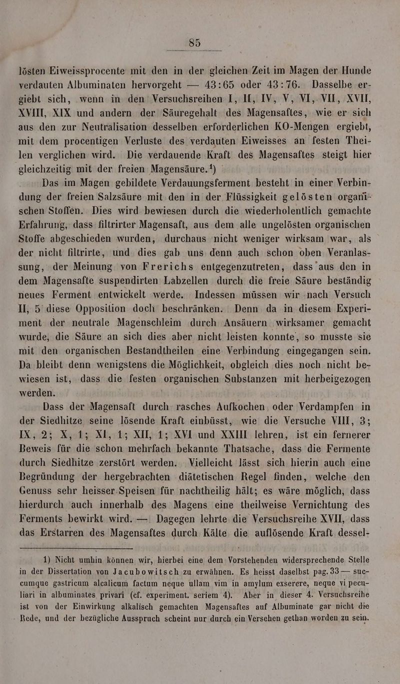 verdauten Albuminaten hervorgeht — 43:65 oder 43:76. Dasselbe er- giebt sich, wenn in den Versuchsreihen I, IL, IV, V, VI, VOL, XVII, XVII, XIX und andern der Säuregehalt des Magensafles, wie er sich aus den zur Neutralisation desselben erforderlichen KO-Mengen ergiebt, mit dem procentigen Verluste des verdauten Eiweisses an festen Thei- len verglichen wird. Die verdauende Kraft des Magensaftes steigt hier gleichzeitig mit der freien Magensäure.?) Das im Magen gebildete Verdauungsferment besteht in einer Verbin- dung der freien Salzsäure mit:den in der Flüssigkeit gelösten organi- schen Stoffen. Dies wird bewiesen durch die wiederholentlich gemachte Erfahrung, dass filtrirter Magensaft, aus dem alle ungelösten organischen Stoffe abgeschieden wurden, durchaus ‘nicht weniger wirksam war, als der nicht filtrirte, und dies gab uns denn auch schon oben Veranlas- sung, der Meinung von Frerichs entgegenzutreten, dass aus den in dem Magensafte suspendirten Labzellen durch die freie Säure beständig neues Ferment entwickelt werde. Indessen. müssen wir .nach Versuch Il, 5 diese Opposition doch beschränken. Denn da in diesem Experi- ment der neutrale Magenschleim ‚durch Ansäuern wirksamer gemacht wurde, die Säure an sich dies aber nicht leisten konnte‘, so musste sie mit den organischen Bestandtheilen eine Verbindung eingegangen sein. Da bleibt denn wenigstens die Möglichkeit, obgleich dies noch nicht be- wiesen ist, dass die festen organischen Substanzen mit herbeigezogen werden. | Dass der Magensaft durch‘ rasches Aufkochen. oder Verdampfen in der Siedhitze seine lösende Kraft einbüsst, wie die Versuche VIII, 3; IX, 2; X, 1; Xl, 15 XIL, 1; XVI und XXIII lehren, ist ein fernerer Beweis für die schon mehrfach bekannte Thatsache, dass die Fermente durch Siedhitze zerstört werden. Vielleicht lässt sich hierin auch eine Begründung der hergebrachten diätetischen Regel finden, welche den Genuss sehr heisser:Speisen für nachtheilig hält; es wäre möglich, dass hierdurch auch innerhalb des Magens eine theilweise Vernichtung des Ferments bewirkt wird. —: Dagegen lehrte die Versuchsreihe XVII, dass das Erstarren des Magensaftes durch Kälte die auflösende Kraft dessel- 1) Nicht umhin können wir, hierbei eine dem Vorstehenden widersprechende Stelle in der Dissertation von Jacubowitsch zu erwähnen. Es heisst daselbst pag. 33 — suc- cumque gastricum alcalicum factum neque ullam vim in amylum exserere, neque vi pecu- liari in albuminates, privari (cf. experiment. seriem 4). Aber in dieser 4. Versuchsreihe ist von der Einwirkung alkalisch gemachten Magensaftes auf Albuminate gar nicht die Rede, und der bezügliche Ausspruch scheint nur durch ein Versehen gethan worden zu sein.
