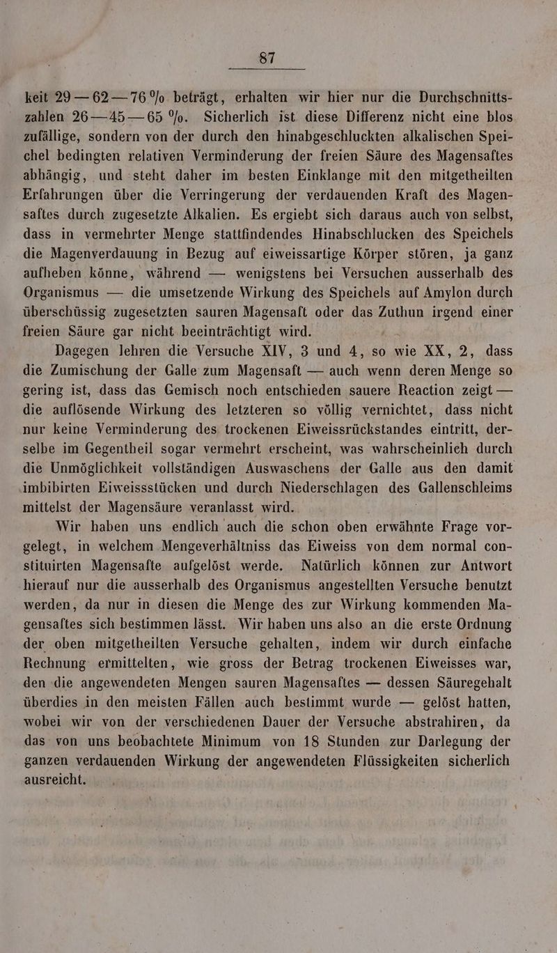 keit 29 — 62 — 76/0 beträgt, erhalten wir hier nur die Durchschnitts- zahlen 26—45— 65 °/o. Sicherlich ist diese Differenz nicht eine blos zufällige, sondern von der durch den hinabgeschluckten alkalischen Spei- chel bedingten relativen Verminderung der freien Säure des Magensaftes abhängig, und steht daher im besten Einklange mit den mitgetheilten Erfahrungen über die Verringerung der verdauenden Kraft des Magen- saftes durch zugesetzte Alkalien. Es ergiebt sich daraus auch von selbst, dass in vermehrter Menge stattfindendes Hinabschlucken des Speichels die Magenverdauung in Bezug auf eiweissartige Körper stören, ja ganz aufheben könne, während — wenigstens bei Versuchen ausserhalb des Organismus — die umsetzende Wirkung des Speichels auf Amylon durch überschüssig zugesetzten sauren Magensaft oder das Zuthun irgend einer freien Säure gar nicht beeinträchtigt wird. Dagegen lehren die Versuche XIV, 3 und 4, so wie XX, 2, dass die Zumischung der Galle zum Magensaft — auch wenn deren Menge so gering ist, dass das Gemisch noch entschieden sauere Reaction zeigt — die auflösende Wirkung des letzteren so völlig vernichtet, dass nicht nur keine Verminderung des trockenen Eiweissrückstandes eintritt, der- selbe im Gegentheil sogar vermehrt erscheint, was wahrscheinlich durch die Unmöglichkeit vollständigen Auswaschens der Galle aus den damit imbibirten Eiweissstücken und durch Niederschlagen des em oleims mittelst der Magensäure veranlasst wird. Wir haben uns endlich auch die schon oben erwähnte Frage vor- gelegt, in welchem Mengeverhältniss das Eiweiss von dem normal con- stituirten Magensafte aufgelöst werde. Natürlich können zur Antwort hierauf nur die ausserhalb des Organismus angestellten Versuche benutzt werden, da nur in diesen die Menge des zur Wirkung kommenden Ma- gensaltes sich bestimmen lässt. Wir haben uns also an die erste Ordnung der oben mitgelheilten Versuche gehalten, indem wir durch einfache Rechnung ermittelten, wie gross der Betrag trockenen Eiweisses war, den die angewendeten Mengen sauren Magensaftes — dessen Säuregehalt überdies in den meisten Fällen auch bestimmt wurde — gelöst hatten, wobei wir von der verschiedenen Dauer der Versuche abstrahiren, da das von uns beobachtete Minimum von 18 Stunden zur Darlegung der ganzen verdauenden Wirkung der angewendeten Flüssigkeiten sicherlich ausreicht.