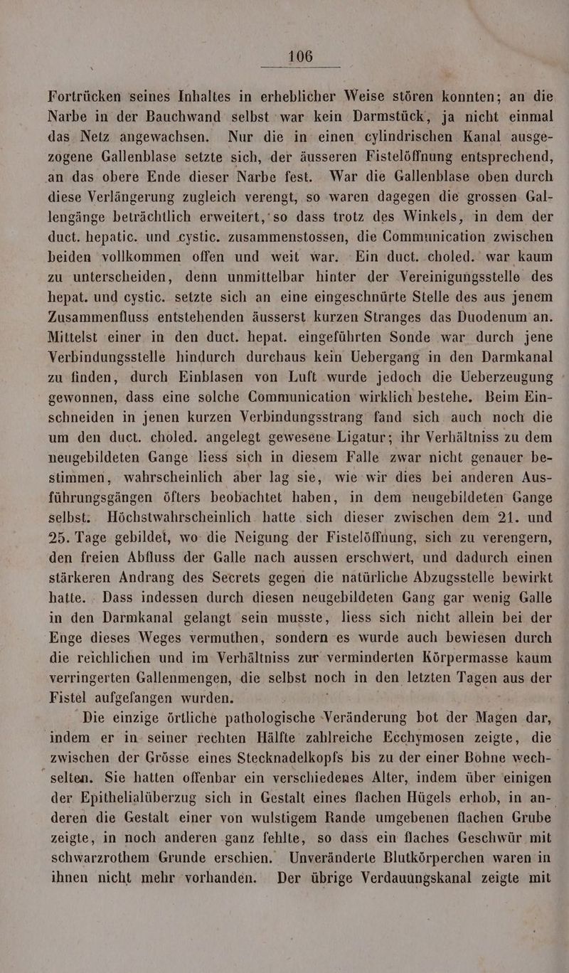 Fortrücken seines Inhaltes in erheblicher Weise stören konnten; an die Narbe in der Bauchwand selbst ‘war kein Darmstück, ja nicht einmal das Netz angewachsen. Nur die in einen cylindrischen Kanal ausge- zogene Gallenblase setzte sich, der äusseren Fistelöffnung entsprechend, an das obere Ende dieser Narbe fest. War die Gallenblase oben durch diese Verlängerung zugleich verengt, so waren dagegen die grossen. Gal- lengänge beträchtlich erweitert,‘so dass trotz des Winkels, in dem der duct. hepatic. und .cystic. zusammenstossen, die Communication zwischen beiden vollkommen offen und weit war. ‘Ein duct. choled. war kaum zu unterscheiden, denn unmittelbar hinter der Vereinigungsstelle des hepat. und ceystic. setzte sich an eine eingeschnürte Stelle des aus jenem Zusammenfluss entstehenden äusserst kurzen Stranges das Duodenum an. Mittelst einer in den duct. hepat. eingeführten Sonde war durch jene Verbindungsstelle hindurch durchaus kein Uebergang in den Darmkanal zu finden, durch Einblasen von Luft wurde jedoch die Ueberzeugung gewonnen, dass eine solche Communication wirklich bestehe. Beim Ein- schneiden in jenen kurzen Verbindungsstrang fand sich auch noch die um den duct. choled. angelegt gewesene-Ligatur; ihr Verhältniss zu dem neugebildeten Gange liess sich in diesem Falle zwar nicht genauer be- stimmen, wahrscheinlich aber lag sie, wie wir dies bei anderen Aus- führungsgängen öfters beobachtet haben, in dem neugebildeten Gange selbst. Höchstwahrscheinlich hatte sich dieser zwischen dem 21. und 25. Tage gebildet, wo: die Neigung der Fistelöffnung, sich zu verengern, den freien Abfluss der Galle nach aussen erschwert, und dadurch einen stärkeren Andrang des Secrets gegen die natürliche Abzugsstelle bewirkt hatte. Dass indessen durch diesen neugebildeten Gang gar wenig Galle in den Darmkanal gelangt sein musste, liess sich nicht allein bei der Enge dieses Weges vermuthen, sondern es wurde auch bewiesen durch die reichlichen und im Verhältniss zur verminderten Körpermasse kaum verringerten Gallenmengen, die selbst noeh in den letzten Tagen aus der Fistel aufgefangen wurden. Die einzige örtliche pathologische -Veränderung bot der Magen dar, indem er in seiner rechten Hälfte zahlreiche Ecchymosen zeigte, die zwischen der Grösse eines Stecknadelkopfs bis zu der einer Bohne wech- selten. Sie hatten offenbar ein verschiederes Alter, indem über einigen der Epithelialüberzug sich in Gestalt eines flachen Hügels erhob, in an-. deren die Gestalt einer von wulstigem Rande umgebenen flachen Grube zeigte, in noch anderen ganz fehlte, so dass ein flaches Geschwür mit schwarzrothem Grunde erschien. Unveränderte Blutkörperchen waren in ihnen nicht mehr vorhanden. Der übrige Verdauungskanal zeigte mit
