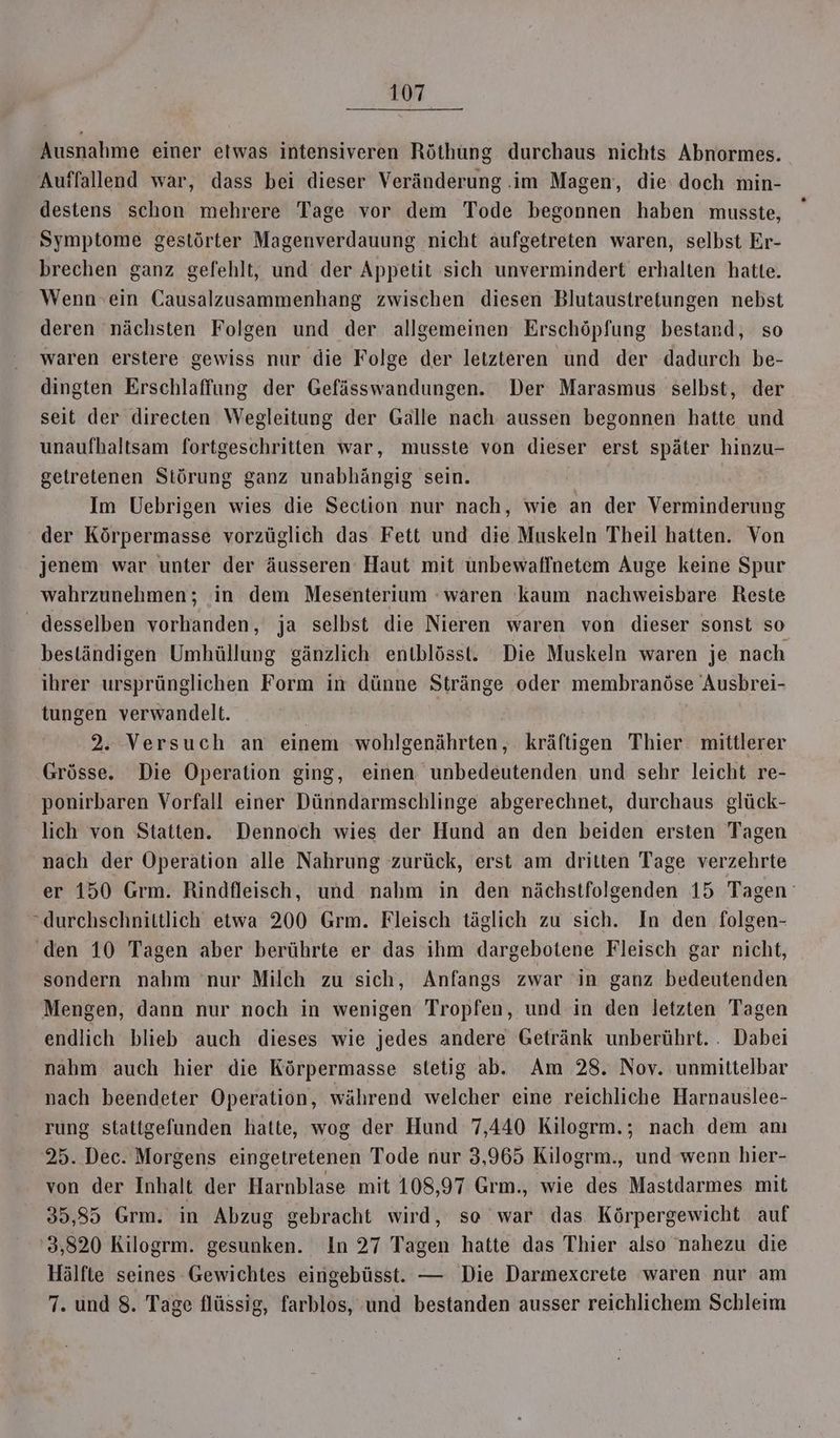 Ausnahme einer etwas intensiveren Röthuüng durchaus nichts Abnormes. Auffallend war, dass bei dieser Veränderung .im Magen, die: doch min- destens schon mehrere Tage vor dem Tode begonnen haben musste, Symptome gestörter Magenverdauung nicht aufgetreten waren, selbst Er- brechen ganz gefehlt, und der Appetit sich unvermindert erhalten hatte. Wenn»ein Causalzusammenhang zwischen diesen Blutaustretungen nebst deren nächsten Folgen und der allgemeinen Erschöpfung bestand, so waren erstere gewiss nur die Folge der letzteren und der dadurch be- dingten Erschlaffung der Gefässwandungen. Der Marasmus selbst, der seit der directen Wegleitung der Galle nach aussen begonnen hatte und unaufhaltsam fortgeschritten war, musste von dieser erst später hinzu- getretenen Störung ganz unabhängig sein. Im Uebrigen wies die Section nur nach, wie an der Verminderung der Körpermasse vorzüglich das Fett und die Muskeln Theil hatten. Von jenem war unter der äusseren Haut mit ünbewaffnetem Auge keine Spur wahrzunehmen; in dem Mesenterium -waren kaum nachweisbare Reste desselben vorhanden, ja selbst die Nieren waren von dieser sonst so bestländigen Umhüllung gänzlich entblösst. Die Muskeln waren je nach ihrer ursprünglichen Form in dünne Stränge oder membranöse Ausbrei- tungen verwandelt. 2. Versuch an einem wohlgenährten, kräftigen Thier mittlerer Grösse. Die Operation ging, einen unbedeutenden und sehr leicht re- ' ponirbaren Vorfall einer Dünndarmschlinge abgerechnet, durchaus glück- lich von Statten. Dennoch wies der Hund an den beiden ersten Tagen nach der Operation alle Nahrung zurück, erst am dritten Tage verzehrte er 150 Grm. Rindfleisch, und nahm in den nächstfolgenden 15 Tagen “durchschnittlich etwa 200 Grm. Fleisch täglich zu sich. In den folgen- ‘den 10 Tagen aber berührte er das ihm dargebotene Fleisch gar nicht, sondern nahm nur Milch zu sich, Anfangs zwar in ganz bedeutenden Mengen, dann nur noch in wenigen Tropfen, und in den letzten Tagen endlich blieb auch dieses wie jedes andere Getränk unberührt. . Dabei nahm auch hier die Körpermasse stetig ab. Am 28. Nov. unmittelbar nach beendeter Operation, während welcher eine reichliche Harnauslee- rung stattgefunden hatte, wog der Hund 7,440 Kilogrm.; nach dem anı 25. Dec. Morgens eingetretenen Tode nur 3,965 Kilogrm., und wenn hier- von der Inhalt der Harnblase mit 108,97 Grm., wie des Mastdarmes mit 35,85 Grm. in Abzug gebracht wird, so war das Körpergewicht auf 3,820 Kilogrm. gesunken. In 27 Tagen hatte das Thier also nahezu die Hälfte seines Gewichtes eingebüsst. — Die Darmexcrete waren nur am 7. und 8. Tage flüssig, farblos, und bestanden ausser reichlichem Schleim