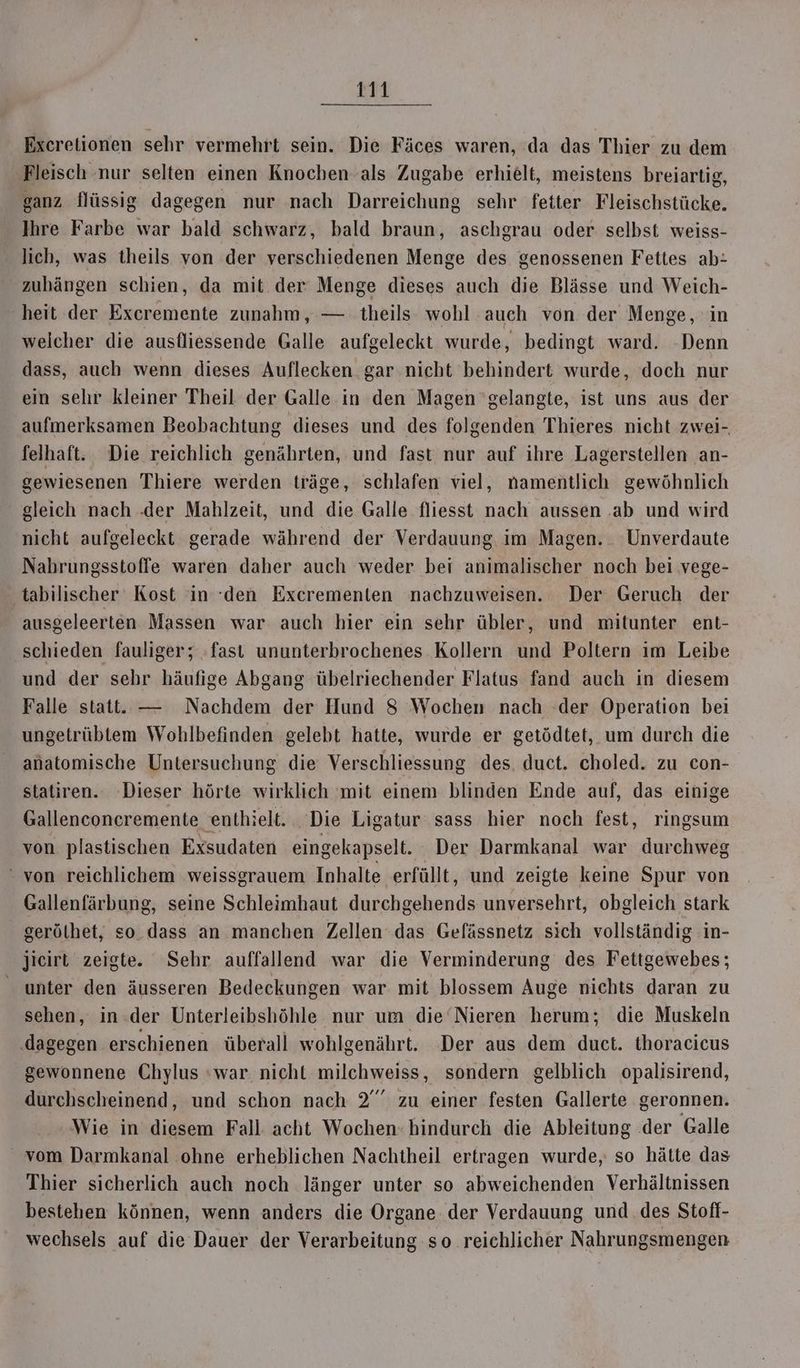 Excretionen sehr vermehrt sein. Die Fäces waren, da das Thier zu dem Fleisch nur selten einen Knochen als Zugabe erhielt, meistens breiartig, ganz flüssig dagegen nur nach Darreichung sehr fetter Fleischstücke. Ihre Farbe war bald schwarz, bald braun, aschgrau oder selbst weiss- lich, was theils von der verschiedenen Menge des genossenen Fettes ab: zubängen schien, da mit der Menge dieses auch die Blässe und Weich- heit der Excremente zunahm, — theils wohl auch von der Menge, in weicher die ausfliessende Galle aufgeleckt wurde, bedingt ward. Denn dass, auch wenn dieses Auflecken gar nicht behindert wurde, doch nur ein sehr kleiner Theil der Galle in den Magen ‘gelangte, ist uns aus der aufmerksamen Beobachtung dieses und des folgenden Thieres nicht zwei- felhaft. Die reichlich genährten, und fast nur auf ihre Lagerstellen an- gewiesenen Thiere werden träge, schlafen viel, namentlich gewöhnlich gleich nach .der Mahlzeit, und die Galle fliesst nach aussen ‚ab und wird nicht aufgeleckt gerade während der Verdauung im Magen. Unverdaute Nahrungsstoffe waren daher auch weder bei animalischer noch bei vege- ‚tabilischer Kost in ‘den Excrementen nachzuweisen. Der Geruch der ausgeleerten Massen war auch hier ein sehr übler, und mitunter ent- schieden fauliger; »fast ununterbrochenes Kollern und Poltern im Leibe und der sehr häufige Abgang übelriechender Flatus fand auch in diesem Falle statt. — Nachdem der Hund 8 Wochen nach der Operation bei ungetrüblem Wohlbefinden gelebt hatte, wurde er getödtet, um durch die anatomische Untersuchung die Verschliessung des, duct. choled. zu con- statiren.. Dieser hörte wirklich 'mit einem blinden Ende auf, das einige Gallenconcremente enthielt. _ Die Ligatur sass hier noch fest, ringsum von plastischen Exsudaten eingekapselt. Der Darmkanal war durchweg von reichlichem weissgrauem Inhalte erfüllt, und zeigte keine Spur von Gallenfärbung, seine Schleimhaut durchgehends unversehrt, obgleich stark gerölhet, so dass an manchen Zellen das Gefässnetz sich vollständig in- jieirt zeigte. Sehr auffallend war die Verminderung des Fettgewebes; unter den äusseren Bedeckungen war mit blossem Auge nichts daran zu sehen, in.der Unterleibshöhle nur um die‘Nieren herum; die Muskeln ‚dagegen erschienen überall wohlgenährt. Der aus dem duct. thoracicus gewonnene Chylus ‘war nicht milchweiss, sondern gelblich opalisirend, durchscheinend, und schon nach 2” zu einer festen Gallerte geronnen. Wie in diesem Fall acht Wochen: hindurch die Ableitung .der Galle vom Darmkanal ohne erheblichen Nachtheil ertragen wurde, so hätte das Thier sicherlich auch noch länger unter so abweichenden Verhältnissen bestehen können, wenn anders die Organe. der Verdauung und des Stofl- wechsels auf die Dauer der Verarbeitung so reichlicher Nahrungsmengen