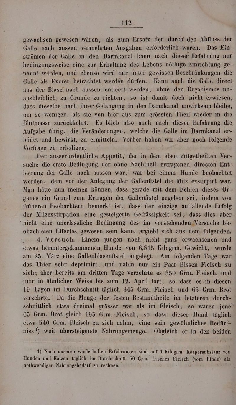gewachsen gewesen wären, als zum Ersatz der durch den Abfluss der Galle nach aussen vermehrten Ausgaben erforderlich waren. Das Ein- strömen der Galle in den Darmkanal’ kann nach dieser Erfahrung nur bedingungsweise eine. zur Erhaltung des Lebens nöthige Einrichtung ge- nannt werden, und ebenso wird nur unter gewissen Beschränkungen die Galle als Excret betrachtet werden dürfen. Kann auch die Galle direct aus der Blase nach aussen entleert werden, ohne den Organismus. un- ausbleiblich zu Grunde zu richten, so ist damit doch nicht erwiesen, dass dieselbe nach ihrer-Gelangung in den Darmkanal unwirksam bleibe, um so weniger, als sie von hier aus zum grössten Theil wieder in die Aufgabe übrig, die Veränderungen, welche die Galle im Darmkanal er- leidet und bewirkt, zu ermitteln. Vorher. haben wir aber noch l[olgende Vorfrage zu erledigen. Der ausserordentliche Appetit, der in.dem eben mitgetheilten Ver- leerung der Galle nach aussen war, war bei einem Hunde beobachtet worden, dem vor der Anlegung der Gallenfistel die Milz exstirpirt war. Man hätte nun meinen können, dass gerade mit dem Fehlen dieses Or- ganes ein Grund zum Ertragen der Gallenfistel gegeben sei, indem von früheren Beobachtern bemerkt ist, dass der einzige auffallende Erfolg der Milzexstirpation eine gesteigerte Gefrässigkeit sei; dass dies aber nicht eine unerlässliche Bedingung des: im vorstehenden ‘Versuche be- obachleten Effectes gewesen sein kann, ergiebt sich aus dem folgenden. 4. Versuch. Einem jungen noch ‚nicht ganz erwachsenen und etwas heruntergekommenen Hunde von 6,815 Kilogrm. Gewicht, wurde am 25. März eine Gallenblasenfistel angelegt. Am folgenden Tage war das Thier sehr deprimirt, und nahm nur ein Paar Bissen Fleisch zu sich; aber bereits am dritten Tage verzehrte es 350 Grm. Fleisch, und fuhr in ähnlicher Weise bis zum 12. April fort, so dass es in diesen 19 Tagen im Durchschnitt täglich 345 Grm. Fleisch und 65 Grm. Brot verzehrte. Da die Menge der festen Bestandtheile im letzteren durch- etwa 540 Grm. Fleisch zu sich nahm, eine sein gewöhnliches Bedürf- niss f) weit übersteigende Nahrungsmenge. Obgleich er in den beiden ö 1) Nach unseren wiederholten Erfahrungen sind auf 1 Kilogrm. Körpersubstanz von Hunden und Katzen täglich im Durebschnitt 50 Grm. frisches Fleisch (vom nacı als notbwendiger Nahrungsbedarf zu rechnen. .