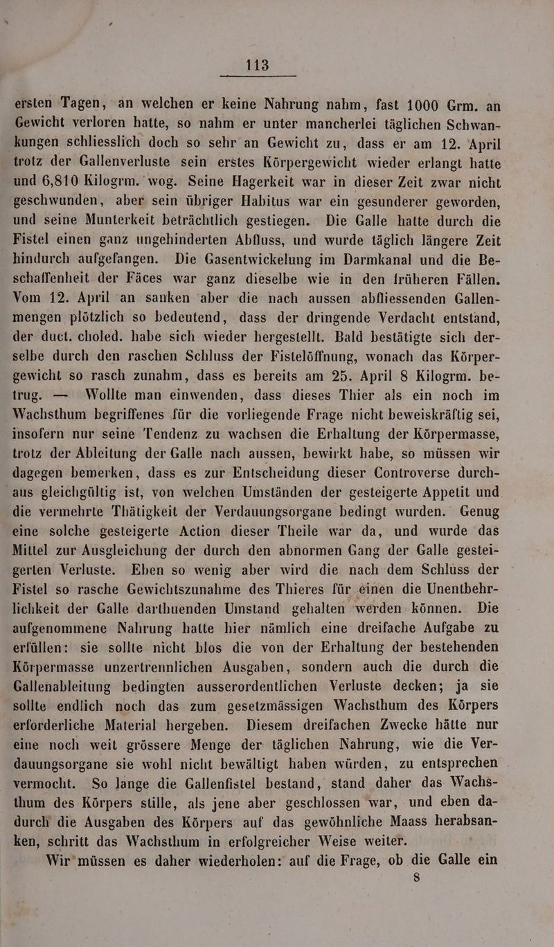 ersten Tagen, an welchen er keine Nahrung nahm, fast 1000 Grm. an Gewicht verloren hatte, so nahm er unter mancherlei täglichen Schwan- ‚kungen schliesslich doch so sehr an Gewicht zu, dass er am 12. April trotz der Gallenverluste sein erstes Körpergewicht wieder erlangt hatte und 6,810 Kilogrm. wog. Seine Hagerkeit war in dieser Zeit zwar nicht geschwunden, aber sein übriger Habitus war ein gesunderer geworden, und seine Munterkeit beträchtlich gestiegen. Die Galle hatte durch die Fistel einen ganz ungehinderten Abfluss, und wurde täglich längere Zeit hindurch aufgefangen. Die Gasentwickelung im Darmkanal und die Be- schaffenheit der Fäces war ganz dieselbe wie in den früheren Fällen. Vom 12. April an sanken ‘aber die nach aussen abfliessenden Gallen- mengen plötzlich so bedeutend, dass der dringende Verdacht entstand, der duct. choled. habe sich wieder hergestellt. Bald bestätigte sich der- selbe durch den raschen Schluss der Fistelöffnung, wonach das Körper- gewicht so rasch zunahm, dass es bereits am 25. April 8 Kilogrm. be- trug. — Wollte man einwenden, dass dieses Thier als ein noch im Wachsthum begriffenes für die vorliegende Frage nicht beweiskräftig sei, insofern nur seine Tendenz zu wachsen die Erhaltung der Körpermasse, trotz der Ableitung der Galle nach aussen, bewirkt habe, so müssen wir dagegen bemerken, dass es zur Entscheidung dieser Controverse durch- aus gleichgültig ist, von welchen Umständen der gesteigerte Appetit und. die vermehrte Thätigkeit der Verdauungsorgane bedingt wurden. Genug eine solche gesteigerte Action dieser Theile war da, und wurde das Mittel zur Ausgleichung der durch den abnormen Gang der Galle gestei- gerten Verluste. Ehen so wenig aber wird die nach dem Schluss der Fistel so rasche Gewichtszunahme des Thieres für einen die Unentbehr- lichkeit der Galle darthuenden Umstand gehalten ‘werden können. Die aufgenommene Nahrung hatte hier nämlich eine dreifache Aufgabe zu erfüllen: sie sollte nicht blos die von der Erhaltung der bestehenden Körpermasse unzertrennlichen Ausgaben, sondern auch die durch die Gallenableitung bedingten ausserordentlichen Verluste decken; ja sie sollte endlich noch das zum gesetzmässigen Wachsthum des Körpers erforderliche Material hergeben. Diesem dreifachen Zwecke hätte nur eine noch weit grössere Menge der täglichen Nahrung, wie die Ver- dauungsorgane sie wohl nicht ‚bewältigt haben würden, zu entsprechen vermocht. So lange die Gallenfistel bestand, stand daher das Wachs- ihum des Körpers stille, als jene aber geschlossen war, und eben da- durch die Ausgaben des Körpers auf das gewöhnliche Maass herabsan- ken, schritt das Wachsthum in erfolgreicher Weise weiter. Ä Wir’müssen es daher wiederholen: auf die Frage, ob die Galle ein >)