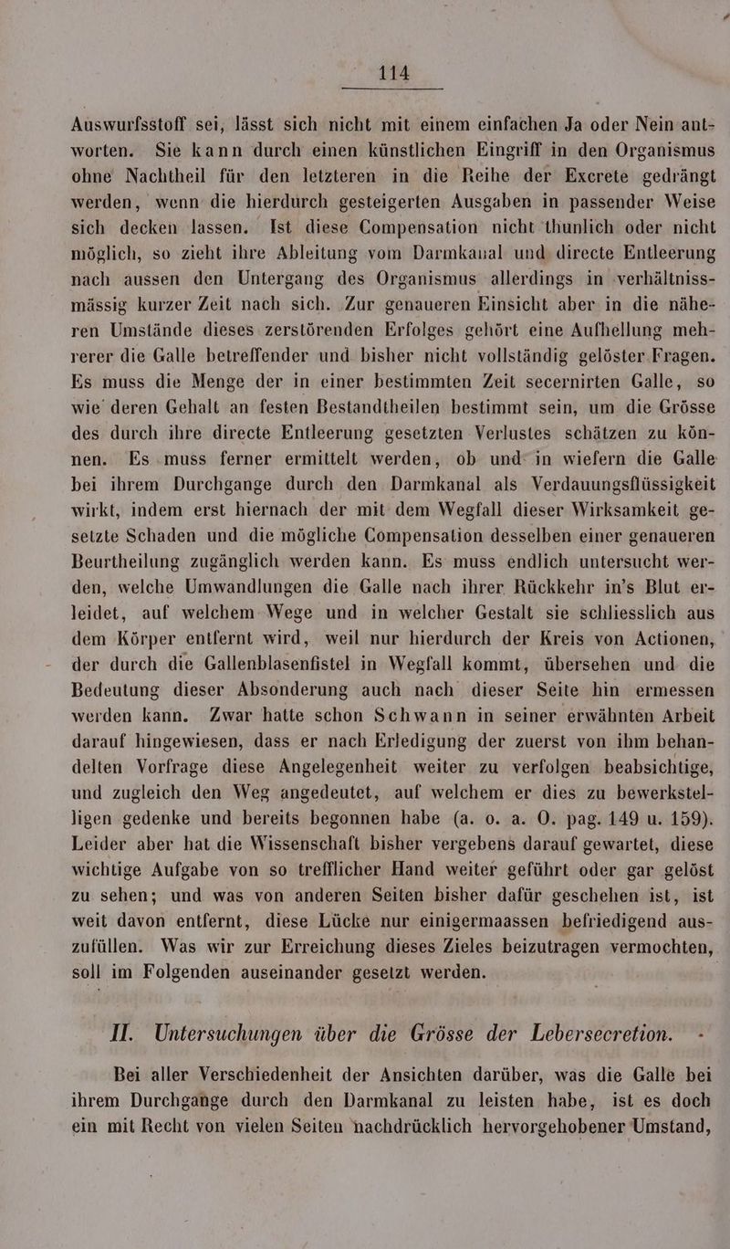Auswurfsstoff sei, lässt sich nicht mit einem einfachen Ja oder Nein ant- worten. Sie kann durch einen künstlichen Eingriff in den Organismus ohne Nachtheil für den letzteren in die Reihe der Excerete gedrängt werden, wenn’ die hierdurch gesteigerten Ausgaben in passender Weise sich decken lassen. Ist diese Compensation nicht thunlich oder nicht möglich, so zieht ihre Ableitung vom Darmkanal und directe Entleerung nach aussen den Untergang des Organismus allerdings in verhältniss- mässig kurzer Zeit nach sich. ‚Zur genaueren Einsicht aber in die nähe- ren Umstände dieses zerstörenden Erfolges gehört eine Aufhellung meh- rerer die Galle betreffender und bisher nicht vollständig gelöster. Fragen. Es muss die Menge der in einer bestimmten Zeit secernirten Galle, so wie’ deren Gehalt an festen Bestandtheilen bestimmt sein, um die Grösse des durch ihre directe Entleerung gesetzten Verlustes schätzen zu kön- nen. Es .muss ferner ermittelt werden, ob und: in wiefern die Galle bei ihrem Durchgange durch den Darmkanal als Verdauungsflüssigkeit wirkt, indem erst hiernach der mit dem Wegfall dieser Wirksamkeit ge- setzte Schaden und die mögliche Compensation desselben einer genaueren Beurtheilung zugänglich werden kann. Es muss endlich untersucht wer- den, welche Umwandlungen die Galle nach ihrer Rückkehr in’s Blut er- leidet, auf welchem Wege und in welcher Gestalt sie schliesslich aus dem Körper entfernt wird, weil nur hierdurch der Kreis von Actionen, der durch die Gallenblasenfistel in Wegfall kommt, übersehen und die Bedeutung dieser Absonderung auch nach dieser Seite hin ermessen werden kann. Zwar hatte schon Schwann in seiner erwähnten Arbeit darauf hingewiesen, dass er nach Erledigung der zuerst von ihm behan- delten Vorfrage diese Angelegenheit weiter zu verfolgen beabsichtige, und zugleich den Weg angedeutet, auf welchem er dies zu bewerkstel- ligen gedenke und bereits begonnen habe (a. o. a. O. pag. 149 u. 159). Leider aber hat die Wissenschaft bisher vergebens darauf gewartet, diese wichtige Aufgabe von so treffllicher Hand weiter geführt oder gar gelöst zu sehen; und was von anderen Seiten bisher dafür geschehen ist, ist weit davon entfernt, diese Lücke nur einigermaassen befriedigend aus- zufüllen. Was wir zur Erreichung dieses Zieles beizutragen vermochten, soll im Folgenden auseinander gesetzt werden. | I. Untersuchungen über die Grösse der Lebersecretion. - Bei aller Verschiedenheit der Ansichten darüber, was die Galle bei ihrem Durchgange durch den Darmkanal zu leisten habe, ist es doch ein mit Recht von vielen Seiten nachdrücklich hervorgehobener Umstand,