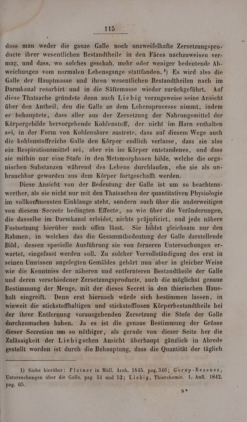 ER. dass man weder die ganze Galle noch unzweifelhafte Zersetzungspro- ducte ihrer wesentlichen Bestandtheile in den Fäces nachzuweisen ver- mag, und dass, wo solches geschah, mehr oder weniger bedeutende Ab- weichungen vom normalen Lebensgange stattfanden. !) Es wird also die Galle der Hauptmasse und ihren wesentlichen Bestandtheilen nach im Darmkanal resorbirt und in die Sältemasse wieder zurückgeführt. Auf diese Thatsache gründete denn auch Liebig vorzugsweise seine Ansicht über den Antheil, den die Galle an dem Lebensprocesse nimmt, indem er behauptete, dass aller aus der Zersetzung der Nahrungsmittel der Körpergebilde hervorgehende Kohlenstoff, der nicht im Harn enthalten sei, in der Form von Kohlensäure austrete, dass auf diesem Wege auch die kohlenstoffreiche Galle den Körper‘ endlich verlasse, dass sie also ein Respirätionsmittel sei, aber ein im Körper entstandenes,' und dass sie mithin nur eine Stufe in den Metamorphosen bilde, welche die orga- nischen Substanzen während des Lebens durchlaufen, ehe sie als un- brauchbar geworden aus dem Körper fortgeschafft werden. Diese Ansicht von der Bedeutung der Galle ist um so beachtens- werther, als sie nicht nur mit den Thatsachen der quantitativen Physiologie im vollkonfmensten Einklange steht, sondern auch über die anderweitigen ven diesem Secrete bedingten Effecte, so wie über die Veränderungen, die dasselbe im Darmkanal erleidet, nichts präjudieirt, und jede nähere Festsetzung hierüber noch offen lässt. Sie bildet gleichsam nur den Rahmen, in welchen das die Gesammtbedeutung der Galle darstellende - Bild, dessen specielle Ausführung sie von ferneren Untersuchungen er- wartet, eingefasst werden soll. Zu solcher Vervollständigung des erst in seinen Umrissen angelegten Gemäldes gehört nun aber in gleicher Weise wie die Kenntniss der näheren und entfernteren Bestandtheile der Galle und deren verschiedener Zersetzungsproducte, auch die möglichst genaue Bestimmung der Menge, mit der dieses Secret in den thierischen Haus- halt eingreift. Denn erst hiernach würde sich bestimmen lassen, in wieweit die stickstoffhaltigen und stickstofflosen Körperbestandtheile bei der ihrer Entfernung vorausgehenden Zersetzung die Stufe der Galle ‚durchzumachen haben. Ja es ist die genaue Bestimmung der Grösse dieser Secrelion um so nöthiger, als gerade von dieser Seite her die Zulässigkeit der Liebigschen Ansicht überhaupt gänzlich in Abrede gestellt worden ist durch die Behauptung, dass die Quantität der täglich 1) Siehe hierüber: Platner in Müll. Arch. 1845. pag.346; Gorup-Besanez, Untersuchungen über die Galle. pag. 5l und 52; ERROR Thierchemie. 1. Aufl. 1842. pag. 69. g%*