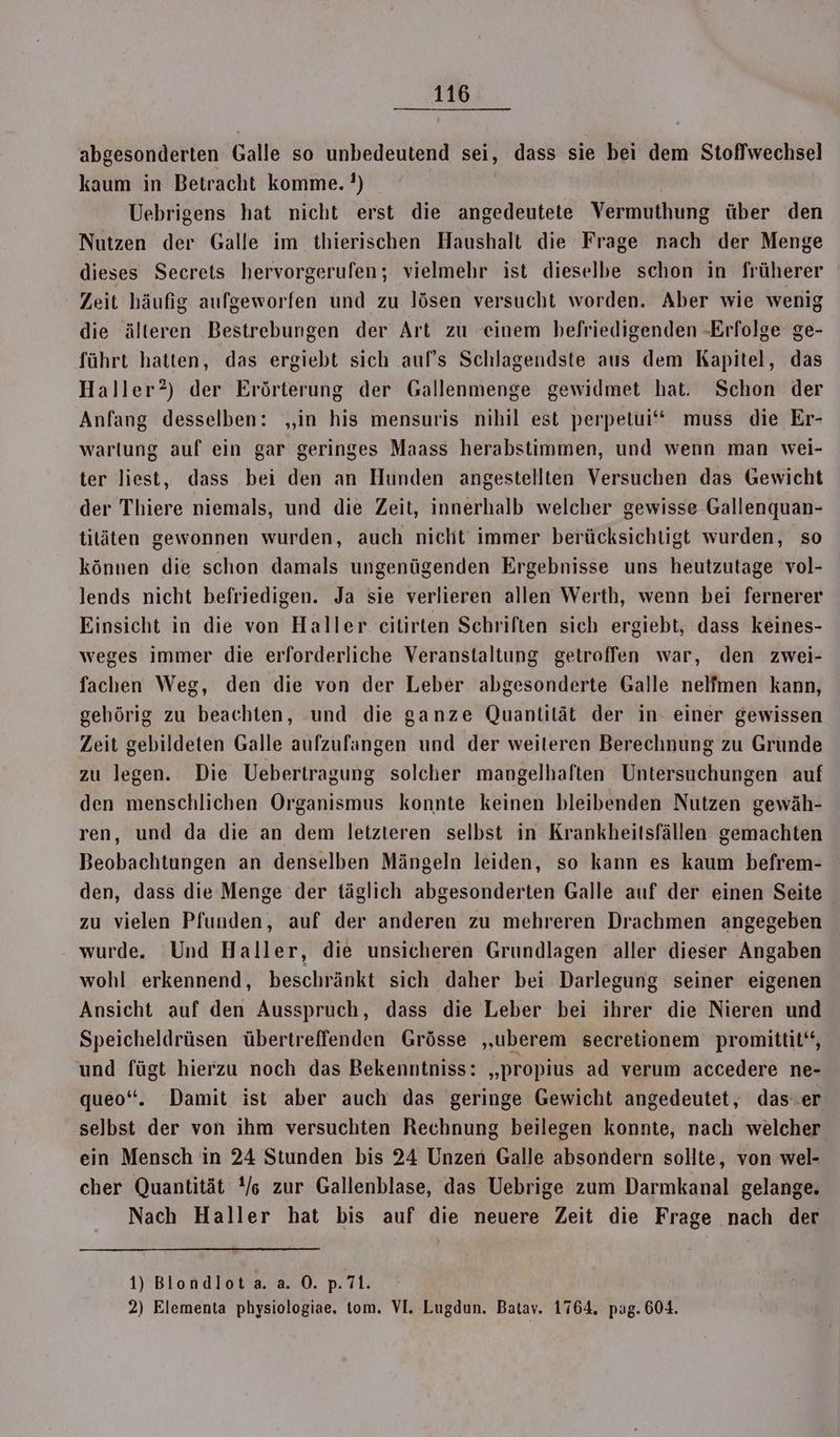 abgesonderten Galle so unbedeutend sei, dass sie bei dem Stoffwechsel kaum in Betracht komme. ?) Uebrigens hat nicht erst die angedeutete Vermuthung über den Nutzen der Galle im thierischen Haushalt die Frage nach der Menge dieses Secrets hervorgerufen; vielmehr ist dieselbe schon in früherer Zeit häufig aufgeworfen und zu lösen versucht worden. Aber wie wenig die älteren Bestrebungen der Art zu einem befriedigenden -Erfolge ge- führt hatten, das ergiebt sich auf's Schlagendste aus dem Kapitel, das Haller?) der Erörterung der Gallenmenge gewidmet hat. Schon der Anfang desselben: ‚in his mensuris nihil est perpetui‘“ muss die Er- warlung auf ein gar geringes Maass herabstimmen, und wenn man wei- ter liest, dass bei den an Hunden angestellten Versuchen das Gewicht der Thiere niemals, und die Zeit, innerhalb welcher gewisse Gallenquan- tiläten gewonnen wurden, auch nicht immer berücksichtigt wurden, so können die schon damals ungenügenden Ergebnisse uns heutzutage vol- lends nicht befriedigen. Ja sie verlieren allen Werth, wenn bei fernerer Einsicht in die von Haller citirten Schriften sich ergiebt, dass keines- weges immer die erforderliche Veranstaltung getroffen war, den zwei- fachen Weg, den die von der Leber abgesonderte Galle nelfmen kann, gehörig zu beachten, und die ganze Quantilät der in- einer gewissen Zeit gebildeten Galle aufzufangen und der weiteren Berechnung zu Grunde zu legen. Die Uebertragung solcher mangelhaften Untersuchungen auf den menschlichen Organismus konnte keinen bleibenden Nutzen gewäh- ren, und da die an dem letzteren selbst in Krankheitsfällen gemachten Beobachtungen an denselben Mängeln leiden, so kann es kaum befrem- den, dass die Menge der täglich abgesonderten Galle auf der einen Seite zu vielen Pfunden, auf der anderen zu mehreren Drachmen angegeben wurde. Und Haller, die unsicheren Grundlagen aller dieser Angaben wohl erkennend, beschränkt sich daher bei Darlegung seiner eigenen Ansicht auf den Ausspruch, dass die Leber bei ihrer die Nieren und Speicheldrüsen übertreffenden Grösse „uberem secretionem promittit‘, und fügt hierzu noch das Bekenntniss: „propius ad verum accedere ne- queo“. Damit ist aber auch das geringe Gewicht angedeutet, das-er selbst der von ihm versuchten Rechnung beilegen konnte, nach welcher ein Mensch in 24 Stunden bis 24 Unzen Galle absondern sollte, von wel- cher Quantität Y/s zur Gallenblase, das Uebrige zum Darmkanal gelange. Nach Haller hat bis auf die neuere Zeit die Frage nach der 1) Blondlota. a. ©. p.7i. 2) Elementa physiologiae. tom. VI. Lugdun. Batav. 1764. pag. 604.