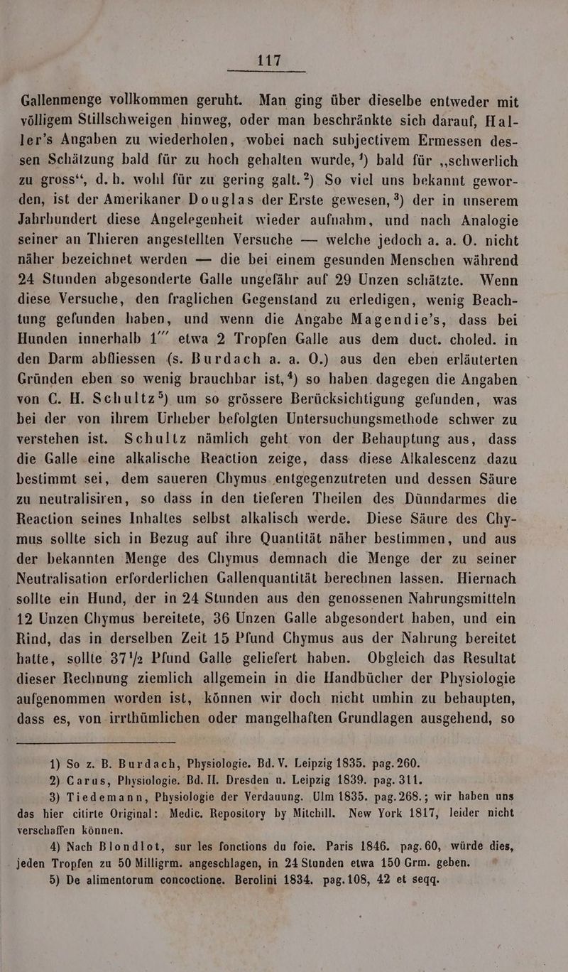 Gallenmenge vollkommen geruht. Man ging über dieselbe entweder mit völligem Stillschweigen hinweg, oder man beschränkte sich darauf, Hal- ler’s Angaben zu wiederholen, ‘wobei nach subjectivem Ermessen des- sen Schätzung bald für zu hoch gehalten wurde, ’) bald für „schwerlich zu gross‘, d.h. wohl für zu gering galt.?) So viel uns bekannt gewor- den, ist der Amerikaner Douglas der Erste gewesen, ?) der in unserem Jahrhundert diese Angelegenheit wieder aufnahm, und nach Analogie seiner an Thieren angestellten Versuche — welche jedoch a. a. O. nicht näher bezeichnet werden — die bei einem gesunden Menschen während 24 Stunden abgesonderte Galle ungefähr auf 29 Unzen schätzte. Wenn diese Versuche, den fraglichen Gegenstand zu erledigen, wenig Beach- tung gefunden haben, und wenn die Angabe Magendie’s, dass bei Hunden innerhalb 1” etwa 2 Tropfen Galle aus dem duct. choled. in den Darm abfliessen (s. Burdach a. a. O0.) aus den eben erläuterten Gründen eben so wenig brauchbar ist,*) so haben. dagegen die Angaben von €. H. Schultz’) um so grössere Berücksichtigung gefunden, was bei der von ihrem Urheber befolgten Untersuchungsmethode schwer zu verstehen ist. Schultz nämlich geht von der Behauptung aus, dass die Galle eine alkalische Reaction zeige, dass diese Alkalescenz dazu bestimmt sei, dem saueren Chymus. entgegenzutreten und dessen Säure zu neutralisiren, so dass in den tieferen Theilen des Dünndarmes die Reaction seines Inhaltes selbst alkalisch werde. Diese Säure des Chy- mus sollte sich in Bezug auf ihre Quantität näher bestimmen, und aus der bekannten Menge des Chymus demnach die Menge der zu seiner Neutralisation erforderlichen Gallenquantität berechnen lassen. Hiernach sollte ein Hund, der in 24 Stunden aus den genossenen Nahrungsmitteln 12 Unzen Chymus bereitete, 36 Unzen Galle abgesondert haben, und ein Rind, das in derselben Zeit 15 Pfund Chymus aus der Nahrung bereitet hatte, sollte 37 Pfund Galle geliefert haben. Obgleich das Resultat dieser Rechnung ziemlich allgemein in die Handbücher der Physiologie aufgenommen worden ist, können wir doch nicht umhin zu behaupten, dass es, von-irrthümlichen oder mangelhaften Grundlagen ausgehend, so 1) So z. B. Burdach, Physiologie. Bd.V. Leipzig 1835. pag. 260. 2) Carus, Physiologie. Bd. Il. Dresden u. Leipzig 1839. pag. 311. 3) Tiedemann, Physiologie der Verdauung. Ulm 1835. pag.268.; wir haben uns das hier citirte Original: Medic. Repository by Mitchill. New York 1817, leider nicht verschaffen können. \ 4) Nach Blondlot, sur les fonctions du foie. Paris 1846. pag.60, würde dies, jeden Tropfen zu 50 Milligrm. angeschlagen, in 24 Stunden etwa 150 Grm. geben. 5) De alimentorum concoctione. Berolini 1834. pag.108, 42 et seqq.