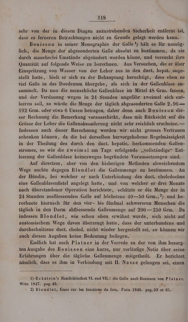 sehr von der in diesen Dingen anzustrebenden Sicherheit entfernt ist, dass es ferneren Betrachtungen nicht zu Grunde gelegt werden kann. Bouisson in seiner Monographie der Galle!) hält es für unmög- lich, die Menge der abgesonderten Galle absolut zu bestimmen, da sie durch mancherlei Umstände abgeändert werden könne, und versucht ihre Quantität auf folgende Weise zu berechnen. Aus Versuchen, die er über Einspritzung von Wasser von der Leber aus in den duct. hepat. ange- stellt hatte, hielt er sich zu der Behauptung berechtigt, dass eben so viel Galle in das Duodenum übergehe, als sich in der Gallenblase an- sammelt. Da nun die menschliche Gallenblase im Mittel 48 Grm. fassen, und der Verdauung wegen in 24 Stunden ungelähr zweimal sich ent- leeren soll, so würde die Menge der täglich abgesonderten Galle 2.96 = 192 Grm. oder etwa 6 Unzen betragen, daher denn auch Bouisson die- ser Rechnung die Bemerkung vorausschickt, dass mit Rücksicht auf die Grösse der Leber die Gallenabsonderung nicht sehr reichlich erscheine. — Indessen auch dieser Berechnung werden wir nicht grosses Vertrauen schenken können, da die bei derselben hervorgehobene Regelmässigkeit in der. Theilung des durch den duct. hepatic. herkommenden Gallen- stromes, so wie die zweimal am Tage erfolgende ‚vollständige‘ Ent- leerung der Gallenblase keinesweges begründete Voraussetzungen sind. Auf directem, aber von den bisherigen Methoden abweichendem Wege suchte dagegen Blondlot die Gallenmenge zu bestimmen. An der Hündin, bei welcher er nach Unterbindung .des duct. choledochus eine Gallenblasenfistel angelegt hatte, und. von welcher er drei Monate nach überstandener Operation berichtete, schätzte er die Menge der in 24 Stunden ausfliessenden Galle auf höchstens 40—50 Grm.,?) .und be- rechnete hiernach für den vier- bis fünfmal schwereren Menschen die täglich in den Darm abfliessende Gallenmenge auf 200—250 Grm. Da indessen Blondlot, wie schon oben erwähnt wurde, sich nicht auf anatomischeni Wege davon überzeugt hatte, dass der unterbundene und durchschnitiene duct. choled. nicht wieder hergestellt sei, so können wir auch diesen Augaben keine Bedeutung beilegen. Endlich hat auch Platner in der Vorrede zu der von ihm besorg- ten Ausgabe des Bouisson eine kurze, nur vorläufige Notiz über seine Erfahrungen über die tägliche Gallenmenge milgetheilt. Er berichtet nämlich, dass es ihm in Verbindung mit H. Nasse gelungen sei, einen 1) Eckstein’s Handbibliothek VI. und VII: die Galle nach Bouisson von Platner. Wien 1847. pag. 49. r 2) Blondlot, Essai sur les fonctions du foie. Paris 1846. pag.59 et 61,