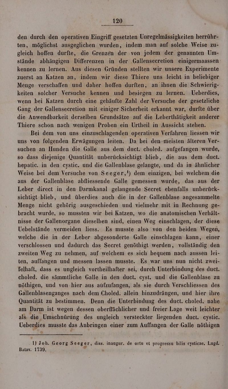 den durch den operativen Eingriff gesetzten Unregelmässigkeiten herrühr- ten, möglichst ausgeglichen wurden, indem man auf solche Weise zu- gleich hoffen durfte, die Grenzen der von jedem der genannten Um- stände abhängigen Differenzen in der Gallensecretion einigermaassen kennen zu lernen. Aus diesen Gründen stellten wir unsere Experimente zuerst an Katzen an, indem wir diese Thiere uns leicht in beliebiger Menge verschaffen und daher hoffen durften, an ihnen die Schwierig- keiten solcher Versuche kennen und besiegen zu lernen. Ueberdies, wenn bei Katzen durch eine gehäufte Zahl der Versuche der gesetzliche Gang der Gallensecretion mit einiger Sicherheit erkannt war, durfte über die Anwendbarkeit derselben Grundsätze auf die Leberthätigkeit anderer Thiere schon nach wenigen Proben ein Urtheil in Aussicht stehen. Bei dem von uns einzuschlagenden operativen Verfahren liessen wir uns von folgenden Erwägungen leiten. Da bei den meisten älteren Ver- suchen an Hunden die Galle aus dem duct. choled. aufgefangen wurde, so dass diejenige Quantität unberücksichtigt blieb, die aus dem duct. hepalic. in den cystic. und die Gallenblase gelangte, und da in ähnlicher Weise bei dem Versuche von Seeger,!) dem einzigen, bei welchem die aus der Gallenblase abfliessende Galle gemessen wurde, das aus der Leber direct in den Darmkanal gelangende Secret ebenfalls unberück- sichtigt blieb, und überdies auch die in der Gallenblase angesammelte Menge nicht gehörig ausgeschieden und vielmehr mit in Rechnung ge- bracht wurde, so mussten wir bei Katzen, wo die anatomischen Verhält- nisse der Gallenorgane dieselben sind, einen Weg einschlagen, der diese Uebelstände vermeiden liess. Es musste also von den beiden Wegen, welche die in der Leber abgesonderte Galle einschlagen kann, einer verschlossen und dadurch das Secret genöthigt werden, vollständig den zweiten Weg zu nehmen, auf welchem es sich bequem nach aussen lei- ten, auffangen und messen lassen musste. Es war uns nun nicht zwei- felhaft, dass es ungleich vortheilhafter sei, durch Unterbindung des duct. choled. die sämmtliche Galle in den duct. cyst. und die Gallenblase zu nöthigen, und von hier aus aüfzufangen, als sie durch Verschliessen des Gallenblasenganges nach dem Choled. allein hinzudrängen, und hier ihre (Quantität zu bestimmen. Denn die Unterbindung des duct. choled. nahe am Darm ist wegen dessen oberflächlicher und freier Lage weit leichter als die Umschnürung des ungleich versteckter liegenden duct. cystic. Ueberdies musste das Anbringen einer zum Auffangen der Galle nöthigen 1) Joh. Georg Seeger, diss. inaugur. de ortu el progressu bilis cysticae. Lugd. . Batav. 1739.