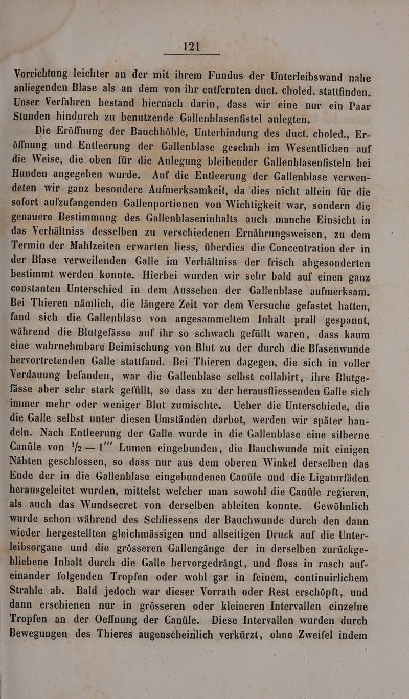 Vorrichtung leichter an der mit ihrem Fundus der Unterleibswand nahe anliegenden Blase als an dem von ihr entfernten duct. choled. stattfinden. Unser Verfahren bestand hiernach darin, dass wir eine nur. ein Paar Stunden hindurch zu benutzende Gallenblasenfistel anlegten. Die Eröffnung der Bauchhöhle, Unterbindung des duct. choled., Er- ‚Öffnung und Entleerung der Gallenblase geschah im Wesentlichen auf die Weise, die oben für die Anlegung bleibender Gallenblasenfisteln bei Hunden angegeben wurde. Auf die Entleerung der Gallenblase verwen- deten wir ganz besondere Aufmerksamkeit, da dies nicht allein für die sofort aufzufangenden Gallenportionen von Wichtigkeit’ war, sondern die genauere Bestimmung des Gallenblaseninhalts auch manche Einsicht in das Verhältniss desselben zu verschiedenen Ernährungsweisen, zu dem Termin der Mahlzeiten erwarten liess, überdies die Concentration der in der Blase verweilenden Galle im Verhältniss der frisch abgesonderten bestimmt werden konnte. Hierbei wurden wir sehr bald auf einen ganz constanten Unterschied in dem Aussehen der Gallenblase aufmerksam. Bei Thieren nämlich, die längere Zeit vor dem Versuche gelastet hatten, fand sich die Gallenblase von angesammeltem Inhalt prall gespannt, während die Blutgefässe auf ihr so schwach gefüllt waren, dass kaum eine wahrnehmbare Beimischung von Blut zu der durch die Baar hervortretenden Galle stattfand. Bei Thieren dagegen, die sich in voller Verdauung befanden, war die Gallenblase selbst collabirt, ihre Blutge- fässe aber sehr stark gefüllt, so dass zu der herausfliessenden Galle sich immer mehr oder weniger Blut zumischte. Ueber die Unterschiede, die die Galle selbst unter diesen Umständen darbot, werden wir später han- deln. Nach Entleerung der Galle wurde in die Gallenblase eine silberne Canüle von 'r—1”” Lumen eingebunden, die Bauchwunde mit einigen Nähten geschlossen, so dass nur aus dem oberen Winkel derselben das Ende der in die Gallenblase eingebundenen Canüle und die Ligaturfäden herausgeleitet wurden, mittelst welcher man sowohl die Canüle regieren, als auch das Wundsecret von derselben ableiten konnte. Gewöhnlich wurde schon während des Schliessens der Bauchwunde durch den dann wieder hergestellten gleichmässigen und allseitigen Druck auf die Unter- leibsorgaue und die grösseren Gallengänge der in derselben zurückge- bliebene Inhalt durch die Galle hervorgedrängt, und floss in rasch auf- einander folgenden Tropfen ‘oder wohl gar in feinem, continuirlichem Strahle ab. Bald jedoch war dieser Vorrath oder Rest erschöpft, und dann erschienen nur in grösseren oder kleineren Intervallen einzelne Tropfen an der Oeffnung der Canüle. Diese Intervallen wurden ‘durch Bewegungen des Thieres augenscheinlich verkürzt, ohne Zweifel indem