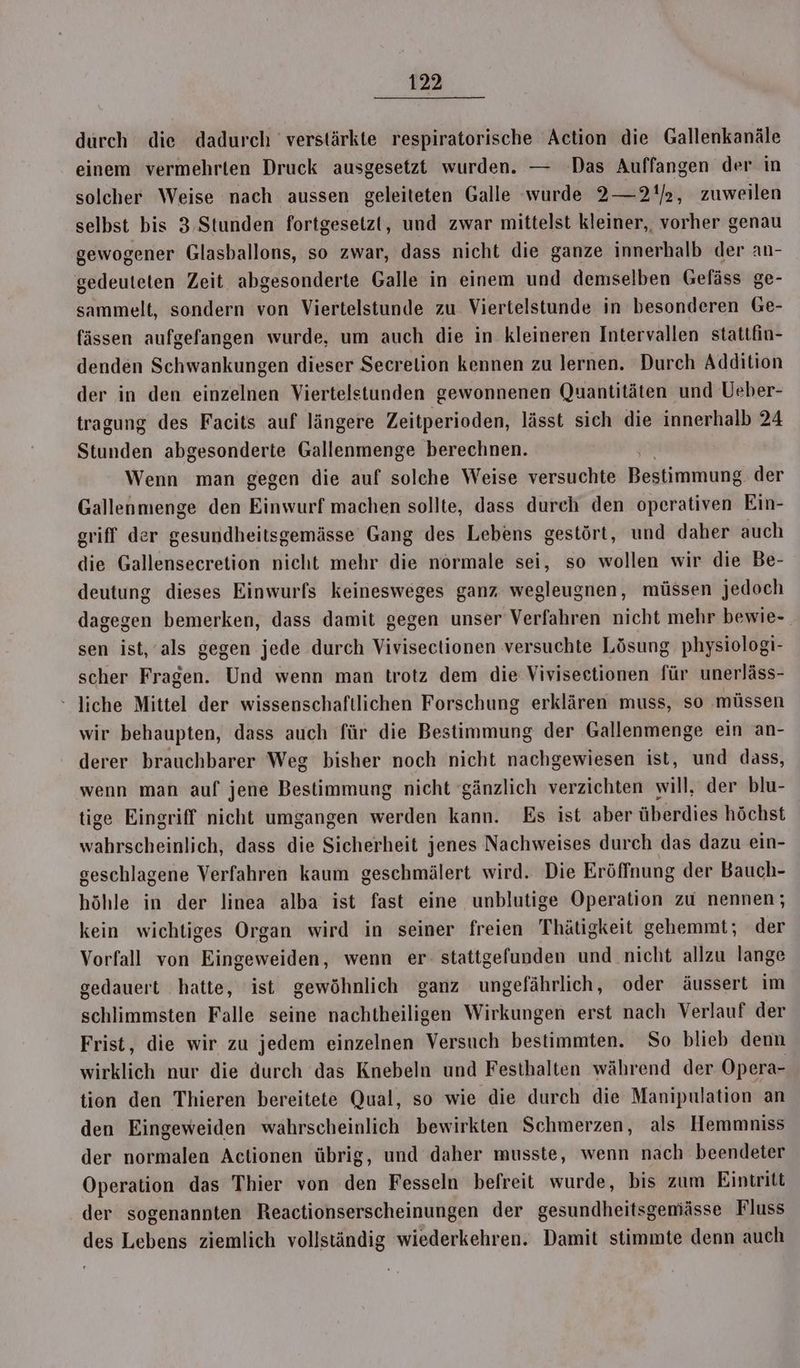durch die dadurch verstärkte respiratorische Action die Gallenkanäle einem vermehrten Druck ausgesetzt wurden. — Das Auffangen der in solcher Weise nach aussen geleiteten Galle wurde 2—2!/2, zuweilen selbst bis 3. Stunden fortgesetzt, und zwar mittelst kleiner,, vorher genau gewogener Glasballons, so zwar, dass nicht die ganze innerhalb der an- gedeuteten Zeit abgesonderte Galle in einem und demselben Gefäss ge- sammelt, sondern von Viertelstunde zu Viertelstunde in besonderen Ge- fässen aufgefangen wurde, um auch die in kleineren Intervallen stattfin- denden Schwankungen dieser Secrelion kennen zu lernen. Durch Addition der in den einzelnen Viertelstunden gewonnenen Quantitäten und Ueber- tragung des Facits auf längere Zeitperioden, lässt sich die innerhalb 24 Stunden abgesonderte Gallenmenge berechnen. Wenn man gegen die auf solche Weise versuchte Bestimmung der Gallenmenge den Einwurf machen sollte, dass durch den operativen Ein- griff der gesundheitsgemässe Gang des Lebens gestört, und daher auch die Gallensecretion nicht mehr die normale sei, so wollen wir die Be- deutung dieses Einwurfs keinesweges ganz wegleugnen, müssen jedoch dagegen bemerken, dass damit gegen unser Verfahren nicht mehr bewie- sen ist, als gegen jede durch Vivisectionen versuchte Lösung. physiologi- scher Fragen. Und wenn man trotz dem die Viviseetionen für unerläss- liche Mittel der wissenschaftlichen Forschung erklären muss, so ‚müssen wir behaupten, dass auch für die Bestimmung der Gallenmenge ein an- derer brauchbarer Weg bisher noch nicht nachgewiesen ist, und dass, wenn man auf jene Bestimmung nicht ‘gänzlich verzichten will, der blu- tige Eingriff nicht umgangen werden kann. Es ist aber überdies höchst wahrscheinlich, dass die Sicherheit jenes Nachweises durch das dazu ein- geschlagene Verfahren kaum geschmälert wird. Die Eröffnung der Bauch- höhle in der linea alba ist fast eine unblutige Operation zu nennen; kein wichtiges Organ wird in seiner freien Thätigkeit gehemmt; der Vorfall von Eingeweiden, wenn er- stattgefunden und nicht allzu lange gedauert hatte, ist gewöhnlich ganz ungefährlich, oder äussert im schlimmsten Falle seine nachtheiligen Wirkungen erst nach Verlauf der Frist, die wir zu jedem einzelnen Versuch bestimmten. So blieb denn wirklich nur die durch das Knebeln und Festhalten während der Opera- tion den Thieren bereitete Qual, so wie die durch die Manipulation an den Eingeweiden wahrscheinlich bewirkten Schmerzen, als Hemmniss der normalen Actionen übrig, und daher musste, wenn nach beendeter Operation das Thier von den Fesseln befreit wurde, bis zum Eintritt der sogenannten Reactionserscheinungen der gesundheitsgemiässe Fluss des Lebens ziemlich vollständig wiederkehren. Damit stimmte denn auch