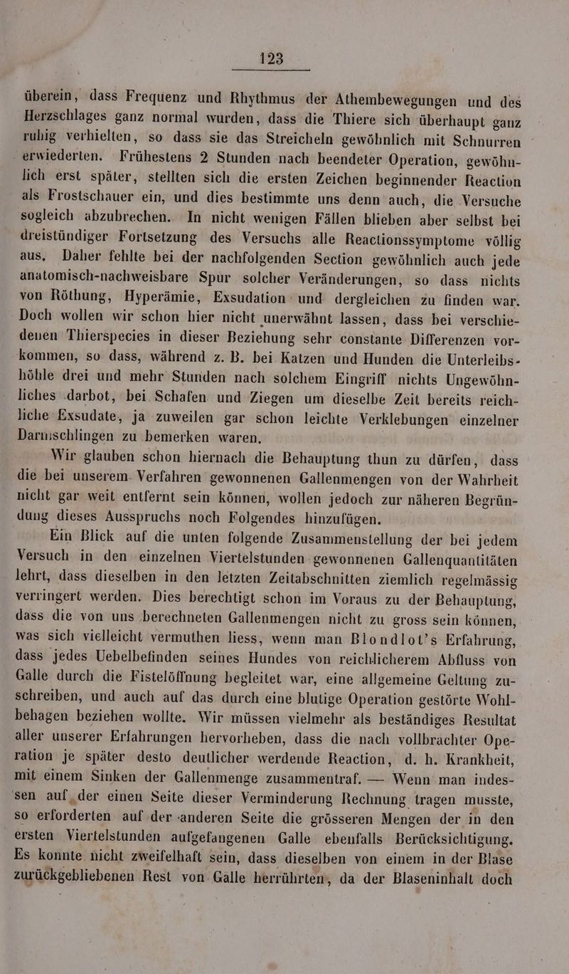 überein, dass Frequenz und Rhythmus der Athembewegungen und des Herzschlages ganz normal wurden, dass’ die Thiere sich überhaupt ganz rubig verhielten, so dass sie das Streicheln gewöhnlich mit Schnurren erwiederten. Frühestens 2 Stunden nach beendeter Operation, gewöhn- lich erst später, stellten sich die ersten Zeichen beginnender Reaction als Frostschauer ein, und dies bestimmte uns denn auch, die Versuche sogleich abzubrechen.. In nicht wenigen Fällen blieben aber selbst bei dreistündiger Fortsetzung des Versuchs alle Reaclionssymptome völlig aus, Daher fehlte bei der nachfolgenden Section gewöhnlich auch jede anatomisch-nachweisbare Spur solcher Veränderungen, so dass nichts von Röthung, Hyperämie, Exsudation und dergleichen zu finden war. Doch wollen wir schon hier nicht unerwähnt lassen, dass bei verschie- deuen Thierspecies in dieser Beziehung sehr constante Differenzen vor- kommen, so dass, während z. B. bei Katzen und Hunden die Unterleibs- höble drei und mehr Stunden nach solchem Eingriff nichts Ungewöhn- liches .darbot, bei Schafen und Ziegen um dieselbe Zeit bereits reich- liche Exsudate, ja zuweilen gar schon leichte Verklebungen einzelner Daruischlingen zu bemerken waren, Wir glauben schon hiernach die Behauptung thun zu dürfen, dass die bei unserem- Verfahren gewonnenen Gallenmengen von der Wahrheit nicht gar weit entfernt sein können, wollen jedoch zur näheren Begrün- dung dieses Ausspruchs noch Folgendes hinzufügen. Ein Blick auf die unten folgende Zusammenstellung der bei jedem Versuch in den einzelnen Viertelstunden gewonnenen Gallenquantitäten lehrt, dass dieselben in den letzten Zeitabschnitten ziemlich regelmässig verringert werden. Dies berechtigt schon im Voraus zu der Behauptung, dass die von uns ‚berechneten Gallenmengen nicht zu gross sein können, was sich vielleicht vermuthen liess, wenn man Blondlot’s Erfahrung, dass jedes Uebelbefinden seines Hundes von reichlicherem Abfluss von Galle durch die Fistelöffnung begleitet war, eine allgemeine Geltung zu- schreiben, und auch auf das durch eine blutige Operation gestörte Wohl- behagen beziehen wollte. Wir müssen vielmehr als beständiges Resultat aller unserer Erfahrungen hervorheben, dass die nach vollbrachter Ope- ration je später desto deutlicher werdende Reaction, d.h. Krankheit, mit einem Sinken der Gallenmenge zusammentraf. — Wenn man indes- sen aul,der einen Seite dieser Verminderung Rechnung tragen musste, so erforderten auf der anderen Seite die grösseren Mengen der in den ersten Viertelstunden aufgefangenen Galle ebenfalls Berücksichtigung. Es konnte nicht zweifelhaft sein, dass dieselben von einem in der Blase zurückgebliebenen Rest von: Galle herrührten, da der Blaseninhalt doch