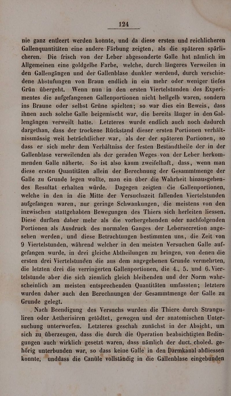 nie ganz entleert werden konnte, und da diese ersten und reichlicheren Gallenquantitäten eine andere Färbung zeigten, als die späteren spärli- cheren. Die frisch von der Leber abgesonderte Galle hat nämlich im Allgemeinen eine goldgelbe Farbe, welche, durch längeres Verweilen in den Gallengängen und der Gallenblase dunkler werdend, durch verschie- dene Abstufungen von Braun endlich in ein mehr oder weniger tiefes Grün übergeht. Wenn nun in den ersten Viertelstunden des Experi- mentes die aufgefangenen Gallenportionen nicht hellgelb waren, sondern ins Braune oder selbst Grüne spielten; so war dies ein Beweis, dass ihnen auch solche Galle beigemischt war, die bereits länger in den Gal- lengängen verweilt hatte. Letzteres wurde endlich auch noch dadurch dargethan, dass der trockene Rückstand dieser ersten Portionen verhält- nissmässig weit beträchtlicher war, als der der späteren Portionen, so dass er sich mehr dem Verhältniss der festen Bestandtheile der in der Gallenblase verweilenden als der geraden Weges-von der Leber herkom- menden Galle näherte. So ist also kaum zweifelhaft, dass, wenn man diese ersten Quantitäten allein der Berechnung der Gesammtmenge der Galle zu Grunde legen wollte, man ein über die Wahrheit hinausgehen- des Resultat erhalten würde. Dagegen zeigten die Gallenporlionen, welche in den in die Mitte der Versuchszeit fallenden Viertelstunden aufgefangen waren, nur geringe Schwankungen, die meistens von den inzwischen staltgehabten Bewegungen des Thiers sich herleiten liessen, Diese durften daher mehr als die vorhergehenden oder nachfolgenden Portionen als Ausdruck des normalen Ganges der Lebersecretion ange- sehen werden, und diese Betrachtungen bestimmten uns, die Zeit von 9 Viertelstunden, während welcher in den meisten Versuchen Galle auf- gefangen wurde, in drei gleiche Abtheilungen zu bringen, von denen die ersten drei Viertelstunden die aus dem angegebenen Grunde vermehrten, die letzten drei die verringerten Gallenportionen, die 4., 5. und 6. Vier- telstunde ‘aber die sich ziemlich gleich bleibenden und der Norm wahr- scheinlich am meisten entsprechenden Quantitäten umfassten; letztere wurden daher auch den Berechnungen der Gesanitnäunnnge der Galle zu Grunde gelegt. | . Nach Beendigung des Versuchs wurden die Thiere durch Strangu- liren oder Aetherisiren getödtet, gewogen und der anatomischen Unter- suchung unterworfen. Letzteres geschah zunächst in der Absicht, um sich zu überzeugen, dass die durch die Operation beabsichtigten Bedin- gungen auch wirklich gesetzt waren, dass nämlich der duct. choled. ge- hörig unterbunden war, so dass keine Galle in den Darmkanal abfliessen konnte, unddass die Canüle vollständig in die Gällenblase eingebunden