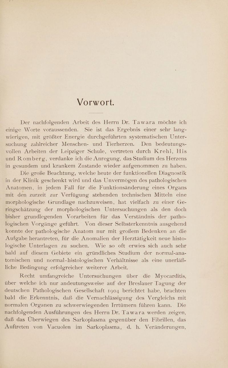 Vorwort. Der nachfolgenden Arbeit des Herrn Dr. Tawara möchte ich einige Worte voraussenden. Sie ist das Ergebnis einer sehr lang- wierigen, mit größter Energie durchgeführten systematischen Unter- suchung zahlreicher Menschen- und Tierherzen. Den bedeutungs- vollen Arbeiten der Leipziger Schule, vertreten durch Krehl, His und Romberg, verdanke ich die Anregung, das Studium des Herzens in gesundem und krankem Zustande wieder aufgenommen zu haben. Die große Beachtung, welche heute der funktionellen Diagnostik in der Klinik geschenkt wird und das Unvermögen des pathologischen Anatomen, in jedem Fall für die Funktionsänderung eines Organs mit den zurzeit zur Verfügung stehenden technischen Mitteln eine morphologische Grundlage nachzuweisen, hat vielfach zu einer Ge- ringschätzung der morphologischen Untersuchungen als den doch bisher grundlegenden Vorarbeiten für das Verständnis der patho- logischen Vorgänge geführt. Von dieser Selbsterkenntnis ausgehend konnte der pathologische Anatom nur mit großem Bedenken an die Aufgabe herantreten, für die Anomalien der Herztätigkeit neue histo- logische Unterlagen zu suchen. Wie so oft erwies sich auch sehr bald auf diesem (Gebiete ein gründliches Studium der normal-ana- tomischen und normal-histologischen Verhältnisse als eine unerläß- liche Bedingung erfolgreicher weiterer Arbeit. Recht umfangreiche Untersuchungen über die Myocarditis, über welche ich nur andeutungsweise auf der Breslauer Tagung der deutschen Pathologischen Gesellschaft 1904 berichtet habe, brachten bald die Erkenntnis, daß die Vernachlässigung des Vergleichs mit normalen Organen zu schwerwiegenden Irrtümern führen kann. Die nachfolgenden Ausführungen des Herrn Dr. Tawara werden zeigen, daß das Uberwiegen des Sarkoplasma gegenüber den Fibrillen, das Auftreten von Vacuolen im Sarkoplasma, d. h. Veränderungen,