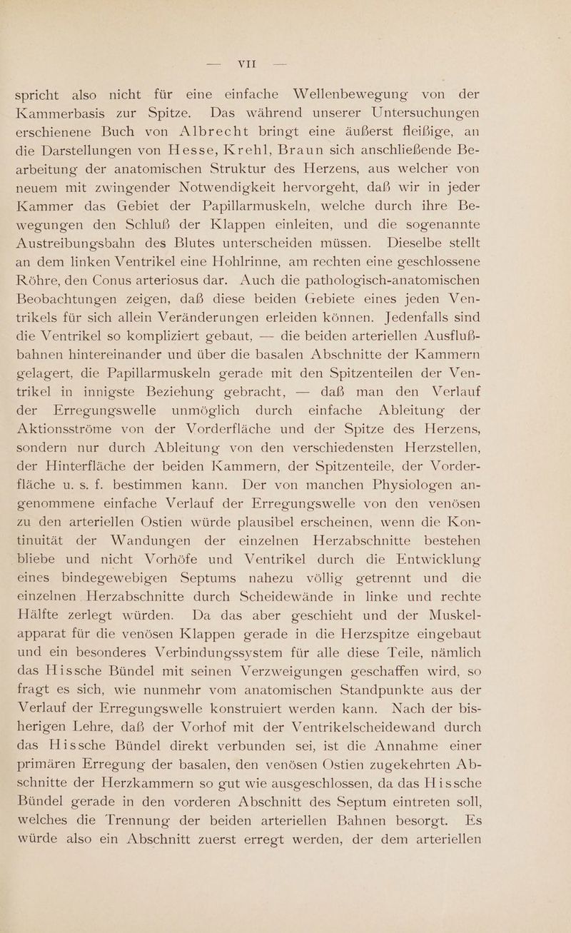 spricht also nicht für eine einfache Wellenbewegung von der Kammerbasis zur Spitze. Das während unserer Untersuchungen erschienene Buch von Albrecht bringt eine äußerst fleißige, an die Darstellungen von Hesse, Krehl, Braun sich anschließende Be- arbeitung der anatomischen Struktur des Herzens, aus welcher von neuem mit zwingender Notwendigkeit hervorgeht, daß wir in jeder Kammer das Gebiet der Papillarmuskeln, welche durch ihre Be- wegungen den Schluß der Klappen einleiten, und die sogenannte Austreibungsbahn des Blutes unterscheiden müssen. Dieselbe stellt an dem linken Ventrikel eine Hohlrinne, am rechten eine geschlossene Röhre, den Conus arteriosus dar. Auch die pathologisch-anatomischen Beobachtungen zeigen, daß diese beiden (rebiete eines jeden Ven- trikels für sich allein Veränderungen erleiden können. Jedenfalls sind die Ventrikel so kompliziert gebaut, — die beiden arteriellen Ausfluß- bahnen hintereinander und über die basalen Abschnitte der Kammern gelagert, die Papillarmuskeln gerade mit den Spitzenteilen der Ven- trikel in innigste Beziehung gebracht, — daß man den Verlauf der Erregungswelle unmöglich durch einfache Ableitung der Aktionsströme von der Vorderfläche und der Spitze des Herzens, sondern nur durch Ableitung von den verschiedensten Herzstellen, der Hinterfläche der beiden Kammern, der Spitzenteile, der Vorder- fläche u. s. f. bestimmen kann. Der von manchen Physiologen an- genommene einfache Verlauf der Erregungswelle von den venösen zu den arteriellen Ostien würde plausibel erscheinen, wenn die Kon- tinuität der Wandungen der einzelnen Herzabschnitte bestehen ‚bliebe und nicht Vorhöfe und Ventrikel durch die Entwicklung eines bindegewebigen Septums nahezu völlig getrennt und die einzelnen . Herzabschnitte durch Scheidewände in linke und rechte Hälfte zerlegt würden. Da das aber geschieht und der Muskel- apparat für die venösen Klappen gerade in die Herzspitze eingebaut und ein besonderes Verbindungssystem für alle diese Teile, nämlich das Hissche Bündel mit seinen Verzweigungen geschaffen wird, so fragt es sich, wie nunmehr vom anatomischen Standpunkte aus der Verlauf der Erregungswelle konstruiert werden kann. Nach der bis- herigen Lehre, daß der Vorhof mit der Ventrikelscheidewand durch das Hissche Bündel direkt verbunden sei, ist die Annahme einer primären Erregung der basalen, den venösen Ostien zugekehrten Ab- schnitte der Herzkammern so gut wie ausgeschlossen, da das Hissche Bündel gerade in den vorderen Abschnitt des Septum eintreten soll, welches die Trennung der beiden arteriellen Bahnen besorgt. Es würde also ein Abschnitt zuerst erregt werden, der dem arteriellen
