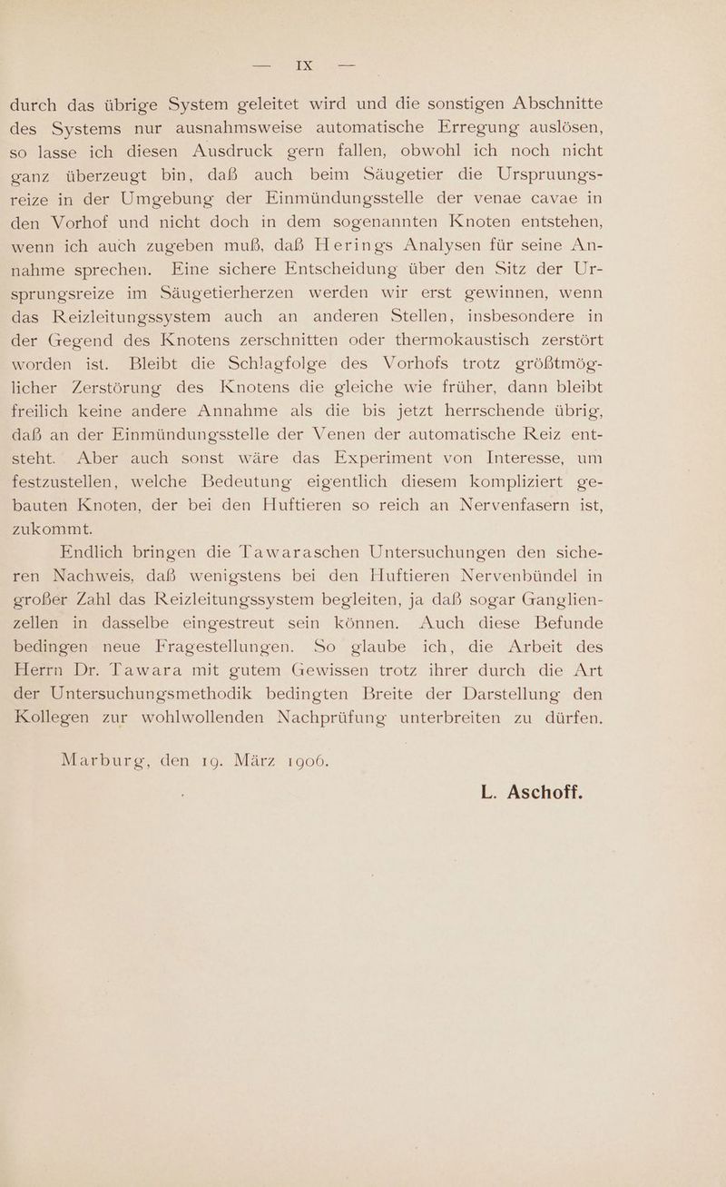 durch das übrige System geleitet wird und die sonstigen Abschnitte des Systems nur ausnahmsweise automatische Erregung auslösen, so lasse ich diesen Ausdruck gern fallen, obwohl ich noch nicht ganz überzeugt bin, daß auch beim Säugetier die Urspruungs- reize in der Umgebung der Einmündungsstelle der venae cavae in den Vorhof und nicht doch in dem sogenannten Knoten entstehen, wenn ich auch zugeben muß, daß Herings Analysen für seine An- nahme sprechen. Eine sichere Entscheidung über den Sitz der Ur- sprungsreize im Säugetierherzen werden wir erst gewinnen, wenn das Reizleitungssystem auch an anderen Stellen, insbesondere in der Gregend des Knotens zerschnitten oder thermokaustisch zerstört worden ist. Bleibt die Schlagfolge des Vorhofs trotz größtmög- licher Zerstörung des Knotens die gleiche wie früher, dann bleibt freilich keine andere Annahme als die bis jetzt herrschende übrig, daß an der Einmündungsstelle der Venen der automatische Reiz ent- steht. Aber auch sonst wäre das Experiment von Interesse, um festzustellen, welche Bedeutung eigentlich diesem kompliziert ge- bauten Knoten, der bei den Huftieren so reich an Nervenfasern ist, zukommt. Endlich bringen die Tawaraschen Untersuchungen den siche- ren Nachweis, daß wenigstens bei den Huftieren Nervenbündel in großer Zahl das Reizleitungssystem begleiten, ja daß sogar Ganglien- zellen in dasselbe eingestreut sein können... Auch diese Befunde bedinsensneue Fragestellungen. So glaube ich, die Arbeit des Herrn Dr. Tawara mit gutem Gewissen trotz ihrer durch die Art der Untersuchungsmethodik bedingten Breite der Darstellung den Kollegen zur wohlwollenden Nachprüfung unterbreiten zu dürfen. Marburg, den ıg. März 1906. L. Aschoff.