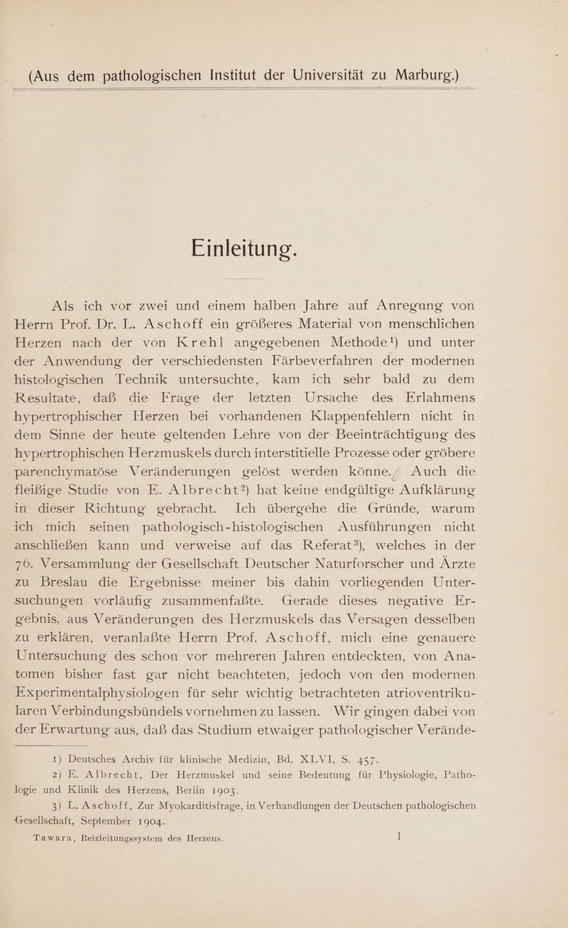 (Aus dem pathologischen Institut der Universität zu Marburg.) Einleitung. Als ich vor zwei und einem halben Jahre auf Anregung von Herrn Prof. Dr. L. Aschoff ein größeres Material von menschlichen Herzen nach der von Krehl angegebenen Methode!) und unter der Anwendung der verschiedensten Färbeverfahren der modernen histologischen Technik untersuchte, kam ich sehr bald zu dem Resultate, daß die Frage der letzten Ursache des Erlahmens hypertrophischer Herzen bei vorhandenen Klappenfehlern nicht in dem Sinne der heute geltenden Lehre von der Beeinträchtigung des hvpertrophischen Herzmuskels durch interstitielle Prozesse oder gröbere parenchymatöse Veränderungen gelöst werden könne. Auch die fleißige Studie von E. Albrecht?) hat keine endgültige Aufklärung in dieser Richtung gebracht. Ich übergehe die Gründe, warum ich mich seinen pathologisch-histologischen Ausführungen nicht anschließen kann und verweise auf das Referat°), welches in der 76. Versammlung der Gesellschaft Deutscher Naturforscher und Ärzte zu Breslau die Ergebnisse meiner bis dahin vorliegenden Unter- suchungen vorläufig zusammenfaßte. (rerade dieses negative Er- gebnis, aus Veränderungen des Herzmuskels das Versagen desselben zu erklären, veranlaßte Herrn Prof. Aschoff, mich eine genauere Untersuchung des schon vor mehreren Jahren entdeckten, von Ana- tomen bisher fast gar nicht beachteten, jedoch von den modernen Experimentalphysiologen für sehr wichtig betrachteten atrioventriku- laren Verbindungsbündels vornehmen zu lassen. Wir gingen dabei von der Erwartung aus, daß das Studium etwaiger pathologischer Verände- 1) Deutsches Archiv für klinische Medizin, Bd. XLVI, S. 457. 2) E. Albrecht, Der Herzmuskel und seine Bedeutung für Physiologie, Patho- logie und Klinik des Herzens, Berlin 1903. 3) L.Aschoff, Zur Myokarditisfrage, in Verhandlungen der Deutschen pathologischen Gesellschaft, September 1904. Tawara, Reizleitungssystem des Herzens. l