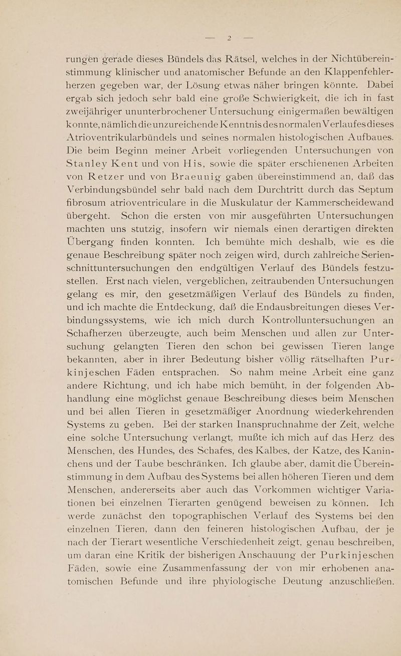 rungen gerade dieses Bündels das Rätsel, welches in der Nichtüberein- stimmung klinischer und anatomischer Befunde an den Klappenfehler- herzen gegeben war, der Lösung etwas näher bringen könnte. Dabei ergab sich jedoch sehr bald eine große Schwierigkeit, die ich in fast zweijähriger ununterbrochener Untersuchung einigermaßen bewältigen konnte,nämlich dieunzureichende Kenntnisdesnormalen Verlaufesdieses Atrioventrikularbündels und seines normalen histologischen Aufbaues. Die beim Beginn meiner Arbeit vorliegenden Untersuchungen von Stanley Kent und von His, sowie die später erschienenen Arbeiten von Retzer und von Braeunig gaben ‚übereinstimmend an, daß das Verbindungsbündel sehr bald nach dem Durchtritt durch das Septum fibrosum atrioventriculare in die Muskulatur der Kammerscheidewand übergeht. Schon die ersten von mir ausgeführten Untersuchungen machten uns stutzig, insofern wir niemals einen derartigen direkten Übergang finden konnten. Ich bemühte mich deshalb, wie es die genaue Beschreibung später noch zeigen wird, durch zahlreiche Serien- schnittuntersuchungen den endgültigen Verlauf des Bündels festzu- stellen. Erstnach vielen, vergeblichen, zeitraubenden Untersuchungen gelang es mir, den gesetzmäßigen Verlauf des Bündels zu finden, und ich machte die Entdeckung, daß die Endausbreitungen dieses Ver- bindungssystems, wie ich mich durch Kontrolluntersuchungen an Schafherzen überzeugte, auch beim Menschen und allen zur Unter- suchung gelangten Tieren den schon bei gewissen Tieren lange bekannten, aber in ihrer Bedeutung bisher völlig rätselhaften Pur- kinjeschen Fäden entsprachen. So nahm meine Arbeit eine ganz andere Richtung, und ich habe mich bemüht, in der folgenden Ab- handlung eine möglichst genaue Beschreibung dieses beim Menschen und bei allen Tieren in gesetzmäßiger Anordnung wiederkehrenden Systems zu geben. Bei der starken Inanspruchnahme der Zeit, welche eine solche Untersuchung verlangt, mußte ich mich auf das Herz des Menschen, des Hundes, des Schafes, des Kalbes, der Katze, des Kanin- chens und der Taube beschränken. Ich glaube aber, damit die Überein- stimmung indem Aufbau des Systems bei allen höheren Tieren und dem Menschen, andererseits aber auch das Vorkommen wichtiger Varia- tionen bei einzelnen Tierarten genügend beweisen zu können. Ich werde zunächst den topographischen Verlauf des Systems bei den einzelnen Tieren, dann den feineren histologischen Aufbau, der je nach der Tierart wesentliche Verschiedenheit zeigt, genau beschreiben, um daran eine Kritik der bisherigen Anschauung der Purkinjeschen Fäden, sowie eine Zusammenfassung der von mir erhobenen ana- tomischen Befunde und ihre phyiologische Deutung anzuschließen.