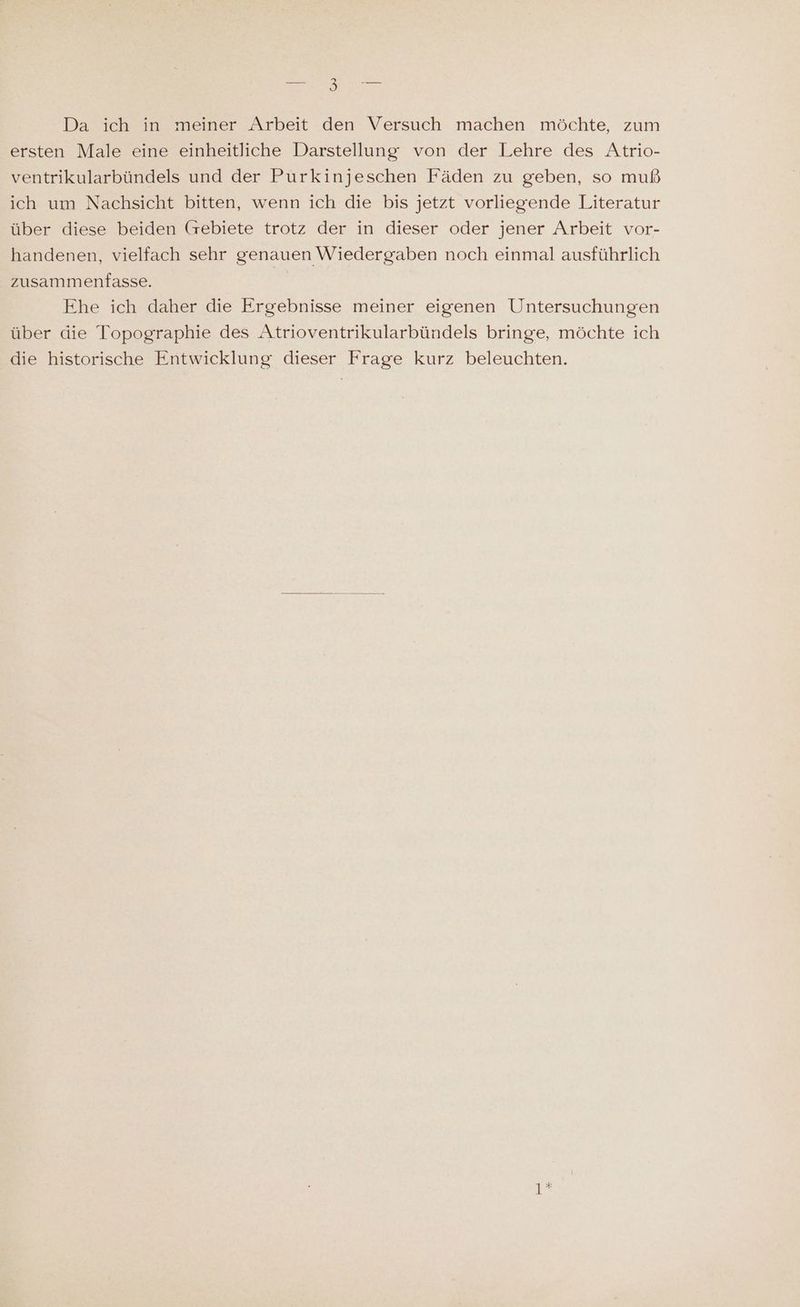 Da ich in meiner Arbeit den Versuch machen möchte, zum ersten Male eine einheitliche Darstellung von der Lehre des Atrio- ventrikularbündels und der Purkinjeschen Fäden zu geben, so muß ich um Nachsicht bitten, wenn ich die bis jetzt vorliegende Literatur über diese beiden (rebiete trotz der in dieser oder jener Arbeit vor- handenen, vielfach sehr genauen Wiedergaben noch einmal ausführlich zusammenfasse. | Ehe ich daher die Ergebnisse meiner eigenen Untersuchungen über die Topographie des Atrioventrikularbündels bringe, möchte ich die historische Entwicklung dieser Frage kurz beleuchten. 1