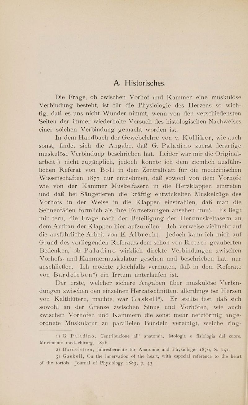 A. Historisches. Die Frage, ob zwischen Vorhof und Kammer eine muskulöse Verbindung besteht, ist für die Physiologie des Herzens so wich- tig, daß es uns nicht Wunder nimmt, wenn von den verschiedensten Seiten der immer wiederholte Versuch des histologischen Nachweises einer solchen Verbindung gemacht worden ist. In dem Handbuch der Grewebelehre von v. Kölliker, wie auch sonst, findet sich die Angabe, daß G. Paladino zuerst derartige muskulöse Verbindung beschrieben hat. Leider war mir die Original- arbeit!) nicht zugänglich, jedoch konnte ich dem ziemlich ausführ- lichen Referat von Boll in dem Zentralblatt für die medizinischen Wissenschaften 1877 nur entnehmen, daß sowohl von dem Vorhofe wie von der Kammer Muskelfasern in die Herzklappen eintreten und daß bei Säugetieren die kräftig entwickelten Muskelzüge des Vorhofs in der Weise in die Klappen einstrahlen, daß man die Sehnenfäden förmlich als ihre Fortsetzungen ansehen muß. Es liegt mir fern, die Frage nach der Beteiligung der Herzmuskelfasern an dem Aufbau der Klappen hier aufzurollen. Ich verweise vielmehr auf die ausführliche Arbeit von E. Albrecht. Jedoch kann ich mich auf Grund des vorliegenden Referates dem schon von Retzer geäußerten Bedenken, ob Paladino wirklich direkte Verbindungen zwischen Vorhofs- und Kammermuskulatur gesehen und beschrieben hat, nur anschließen. Ich möchte gleichfalls vermuten, daß in dem Referate von Bardeleben?) ein Irrtum unterlaufen ist. Der erste, welcher sichere Angaben über muskulöse Verbin- dungen zwischen den einzelnen Herzabschnitten, allerdings bei Herzen von Kaltblütern, machte, war Gaskell?). Er stellte fest, daß sich sowohl an der Grenze zwischen Sinus und Vorhöfen, wie auch zwischen Vorhöfen und Kammern die sonst mehr netzförmig ange- ordnete Muskulatur zu parallelen Bündeln vereinigt, welche ring- ı) G. Paladino, Centribuzione all’ anatomia, istologia e fisiologia del cuore. Movimento med.-chirurg. 1876. 2) Bardeleben, Jahresberichte für Anatomie und Physiologie 1876, S. 251. 3) Gaskell, On the innervation of the heart, witlı especial reference to the heart of the tortois. Journal of Physiology 1883, p. 43: