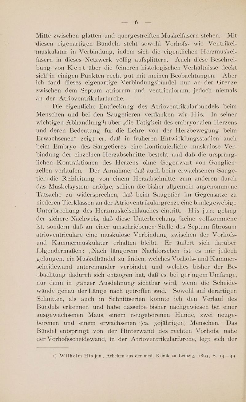 BE en Mitte zwischen glatten und quergestreiften Muskelfasern stehen. Mit diesen eigenartigen: Bündeln steht sowohl Vorhofs- wie Ventrikel- muskulatur in Verbindung, indem sich die eigentlichen Herzmuskel- fasern in dieses Netzwerk völlig aufsplittern. Auch diese Beschrei- bung von Kent über die feineren histologischen Verhältnisse deckt sich in einigen Punkten recht gut mit meinen Beobachtungen. Aber ich fand dieses eigenartige Verbindungsbündel nur an der Grenze zwischen dem Septum atriorum und ventriculorum, jedoch niemals an der Atrioventrikularfurche. Die eigentliche Entdeckung des Atrioventrikularbündels beim Menschen und bei den Säugetieren verdanken wir His. In seiner wichtigen Abhandlung!) über „die Tätigkeit des embryonalen Herzens und deren Bedeutung für die Lehre von der Herzbewegung beim Erwachsenen“ zeigt er, daß in früheren Entwicklungsstadien auch beim Embryo des Säugetieres eine kontinuierliche muskulöse Ver- bindung der einzelnen Herzabsehnitte besteht und daß die ursprüng- lichen Kontraktionen des Herzens ohne Gegenwart von Ganglien- zellen verlaufen. Der Annahme, daß auch beim erwachsenen Säuge- tier die Reizleitung von einem Herzabschnitte zum anderen durch das Muskelsystem erfolge, schien die bisher allgemein angenommene Tatsache zu widersprechen, daß beim Säugetier im Gegensatze zu niederen lierklassen an der Atrioventrikulargrenze eine bindegewebige Unterbrechung des Herzmuskelschlauches eintritt. His jun. gelang der sichere Nachweis, daß diese Unterbrechung keine vollkommene ist, sondern daß an einer umschriebenen: Stelle des Septum fibrosum atrioventriculare eine muskulöse Verbindung zwischen der Vorhofs- und Kammermuskulatur erhalten bleibt. Er äußert sich darüber folgendermaßen: „Nach längerem Nachforschen ist es mir jedoch gelungen, ein Muskelbündel zu finden, welches Vorhofs- und Kammer- scheidewand untereinander verbindet und welches bisher der Be- obachtung dadurch sich entzogen hat, daß es, bei geringem Umfange, nur dann in ganzer Ausdehnung sichtbar wird, wenn die Scheide- wände genau der Länge nach getroffen sind. Sowohl auf derartigen Schnitten, als auch in Schnittserien: konnte ich den Verlauf des Bündels erkennen und habe dasselbe bisher nachgewiesen bei einer ausgewachsenen Maus, einem neugeborenen Hunde, zwei neuge- borenen und einem erwachsenen (ca. 3ojährigen) Menschen. Das Bündel entspringt von der Hinterwand des rechten Vorhofs, nahe der Vorhofsscheidewand, in der Atrioventrikularfurche, legt sich der ı) Wilhelm His jun., Arbeiten aus der med. Klinik zu Leipzig, 1893, S. 14—49.