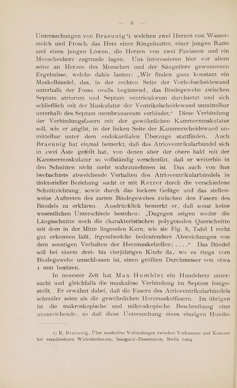 Le u Untersuchungen von Braeunig!), welchen zwei Herzen von Wasser- ‚molch und Frosch, das Herz einer Ringelnatter, einer jungen Ratte und eines jungen Löwen, die Herzen von zwei Pavianen und ein Menschenherz zugrunde lagen. Uns interessieren hier vor allem seine an Herzen des Menschen und der Säugetiere gewonnenen Ergebnisse, welche dahin lauten: „Wir finden ganz konstant ein Muskelbündel, das, in der rechten Seite der Vorhofsscheidewand unterhalb der Fossa ovalis beginnend, das Bindegewebe zwischen Septum atriorum und Septum ventriculorum durchsetzt und sich schließlich mit der Muskulatur der Ventrikelscheidewand unmittelbar unterhalb des Septum membranaceum verbindet.“ Diese Verbindung der Verbindungsfasern mit der gewöhnlichen Kammermuskulatur soll, wie er angibt, in der linken Seite der Kammerscheidewand un- mittelbar unter dem endokardialen Überzuge stattfinden. Auch Braeunig hat einmal bemerkt, daß das Atrioventrikularbündel sich in zwei Äste geteilt hat, von denen aber der obere bald mit der Kammermuskulatur so vollständig verschmilzt, daß er weiterhin in den Schnitten nicht mehr wahrzunehmen ist. Das auch von ihm beobachtete abweichende Verhalten des Atrioventrikularbündels in tinktorieller Beziehung sucht er mit Retzer durch die verschiedene Schnittrichtung, sowie durch das lockere (Grefüge und das stellen- weise Auftreten des zarten Bindegewebes zwischen den Fasern des Bündels zu erklären. Ausdrücklich bemerkt er, daß sonst keine wesentlichen Unterschiede bestehen: „Dagegen zeigen weder die Längsschnitte noch die charakteristischen polygonalen Querschnitte mit dem in der Mitte liegenden Kern, wie sie Fig. 8, Tafel I recht gut erkennen läßt, irgendwelche bedeutendere Abweichungen von dem sonstigen Verhalten der Herzmuskelzellen; ....“ Das Bündel soll bei einem drei- bis vierjährigen Kinde da, wo es rings vom Bindegewebe unıschlossen ist, einen größten Durchmesser von etwa ı mm besitzen. In neuester Zeit hat Max Humpblet ein Hundeherz unter- sucht und gleichfalls die muskulöse Verbindung im Septum festge- stellt. Er erwähnt dabei, daß die Fasern des Atrioventrikularbündels schmäler seien als die gewöhnlichen Herzmuskelfasern. Im übrigen ist die makroskopische und mikroskopische Beschreibung eine unzureichende, so daß diese Untersuchung eines einzigen Hunde- ı) K. Braeunig, Über muskulöse Verbindungen zwischen Vorkammer und Kammer bei verschiedenen Wirbeltierherzen, Inaugural-Dissertation, Berlin 1904.