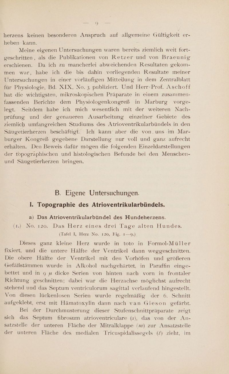 herzens keinen besonderen Anspruch auf allgemeine Gültigkeit er- heben kann. Meine eigenen Untersuchungen waren bereits ziemlich weit fort- geschritten, als die Publikationen von Retzer und von Braeunig erschienen. Da ich zu mancherlei abweichenden Resultaten gekom- men war, habe ich die bis dahin vorliegenden Resultate meiner Untersuchungen in einer vorläufigen Mitteilung in dem Zentralblatt für Physiologie, Bd. XIX, No. 3 publiziert. Und Herr:Prof. Aschoff hat die wichtigsten, mikroskopischen Präparate in einem zusammen- fassenden Berichte dem Physiologenkongreß in Marburg vorge- legt. Seitdem habe ich mich wesentlich mit der weiteren Nach- prüfung und der genaueren Ausarbeitung einzelner (rebiete des ziemlich umfangreichen Studiums des Atrioventrikularbündels in den Säugetierherzen beschäftigt. Ich kann aber die von. uns im Mar- burger Kongreß gegebene Darstellung nur voll und ganz aufrecht erhalten. Den Beweis dafür mögen die folgenden Einzeldarstellungen der topographischen und histologischen Befunde bei den Menschen- und Säugetierherzen bringen. B. Eigene Untersuchungen. I. Topographie des Atrioventrikularbündels. a) Das Atrioventrikularbündel des Hundeherzens. (mi NS. 120. Das Herz eines drei Tage alten Hundes. (Tafel I, Herz No. 120, Fig. 1—9.) Dieses ganz kleine Herz wurde in toto in Formol-Müller fixiert, und die untere Hälfte der Ventrikel dann weggeschnitten. Die obere Hälfte der Ventrikel mit den Vorhöfen und größeren (refäßstämmen wurde in Alkohol nachgehärtet, in Paraffın einge- bettet und in 9 u dicke Serien von hinten nach vorn in frontaler Richtung geschnitten; dabei war die Herzachse möglichst aufrecht stehend und das Septum ventriculorum sagittal verlaufend hingestellt. Von diesen lückenlosen Serien wurde regelmäßig der 6. Schnitt aufgeklebt, erst mit Hämatoxylin dann nach van Gieson gefärbt. Bei der Durchmusterung dieser Stufenschnittpräparate zeigt sich das Septum fibrosum atrioventriculare (s), das von der An- satzstelle der unteren Fläche der Mitralklappe () zur Ansatzstelle der unteren Fläche des medialen Tricuspidalissegels (/) zieht, im