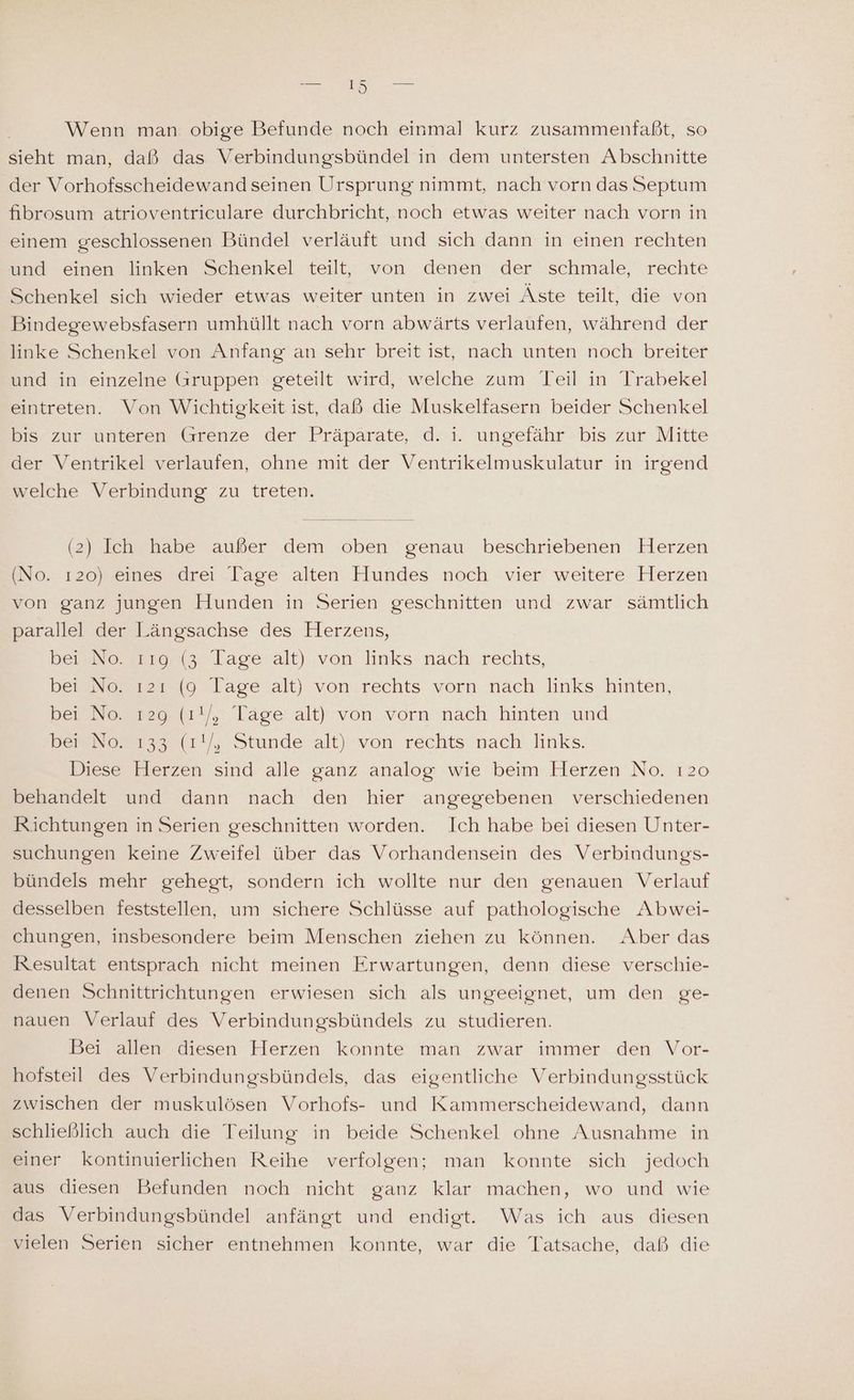 Wenn man obige Befunde noch einmal kurz zusammenfaßt, so sieht man, daß das Verbindungsbündel in dem untersten Abschnitte der Vorhofsscheidewand seinen Ursprung nimmt, nach vorn das Septum fibrosum atrioventriculare durchbricht, noch etwas weiter nach vorn in einem geschlossenen Bündel verläuft und sich dann in einen rechten und einen linken Schenkel teilt, von denen der schmale, rechte Schenkel sich wieder etwas weiter unten in zwei Äste teilt, die von Bindegewebsfasern umhüllt nach vorn abwärts verlaufen, während der linke Schenkel von Anfang an sehr breit ist, nach unten noch breiter und in einzelne (aruppen geteilt wird, welche zum Teil in Trabekel eintreten. Von Wichtigkeit ist, daß die Muskelfasern beider Schenkel bis zur unteren Grenze der Präparate, d. i. ungefähr bis zur Mitte der Ventrikel verlaufen, ohne mit der Ventrikelmuskulatur in irgend welche Verbindung zu treten. (2) Ich habe außer dem oben genau beschriebenen Herzen (No. ı20) eines drei Tage alten Hundes noch vier weitere Herzen von ganz jungen Hunden in Serien geschnitten und zwar sämtlich parallel der Längsachse des Herzens, Beerostonns laseialt) von links nach: rechts, bei No. ı2ı (9 lage alt) von rechts vorn nach links hinten, bei No. 129 (ı!/, Tage alt) von vorn nach hinten und ber No. 133 (1!/, Stunde alt) von rechts nach links. Diese Herzen sind alle ganz analog wie beim Herzen No. 120 behandelt und dann nach den hier angegebenen verschiedenen Richtungen in Serien geschnitten worden. Ich habe bei diesen Unter- suchungen keine Zweifel über das Vorhandensein des Verbindungs- bündels mehr gehegt, sondern ich wollte nur den genauen Verlauf desselben feststellen, um sichere Schlüsse auf pathologische Abwei- chungen, insbesondere beim Menschen ziehen zu können. Aber das Resultat entsprach nicht meinen Erwartungen, denn diese verschie- denen Schnittrichtungen erwiesen sich als ungeeignet, um den ge- nauen Verlauf des Verbindungsbündels zu studieren. Bei allen diesen Herzen konnte man zwar immer den Vor- hofsteil des Verbindungsbündels, das eigentliche Verbindungsstück zwischen der muskulösen Vorhofs- und Kammerscheidewand, dann schließlich auch die Teilung in beide Schenkel ohne Ausnahme in einer kontinuierlichen Reihe verfolgen; man konnte sich jedoch aus diesen Befunden noch nicht ganz klar machen, wo und wie das Verbindungsbündel anfängt und endigt. Was ich aus diesen vielen Serien sicher entnehmen konnte, war die Tatsache, daß die