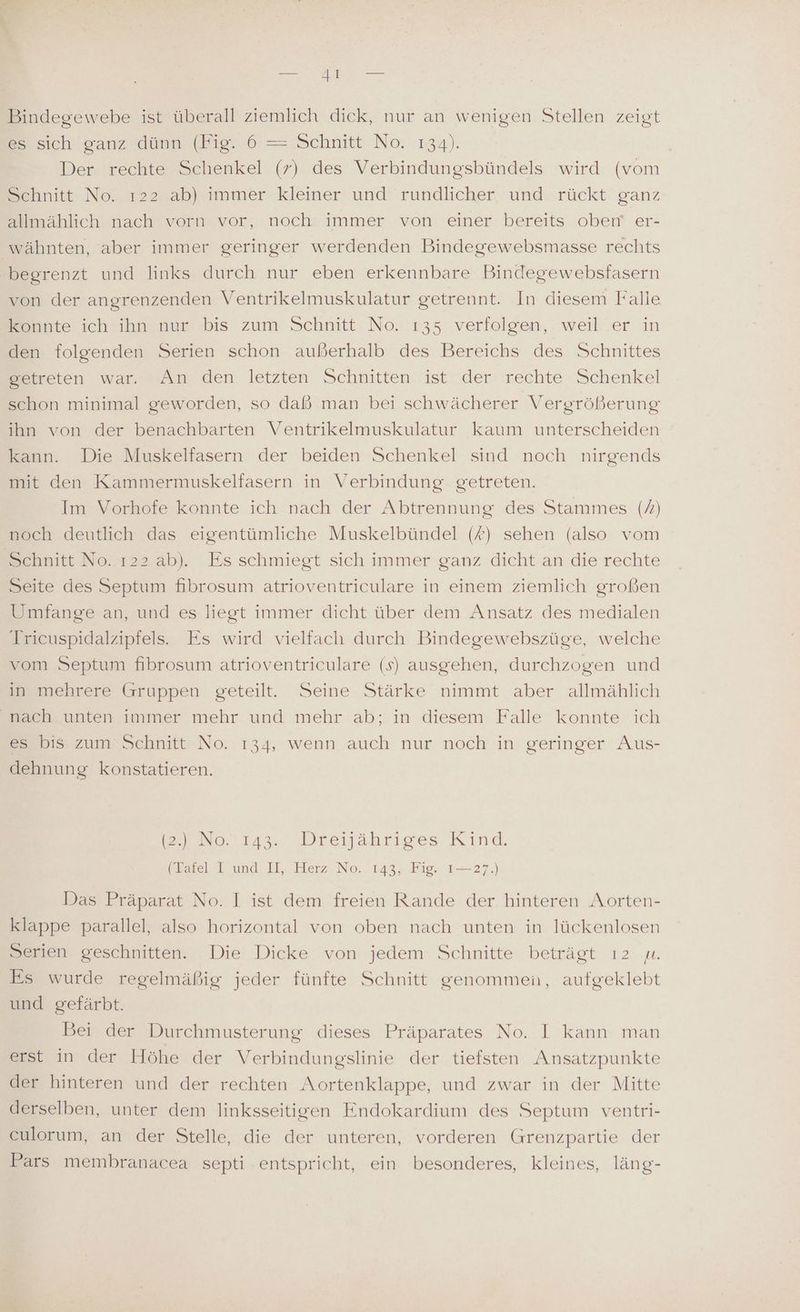 Bindegewebe ist überall ziemlich dick, nur an wenigen Stellen zeigt es sich ganz dünn (Fig. 6 = Schnitt No. 134). Der rechte Schenkel (7) des Verbindungsbündels wird (vom Schnitt No. ı22 ab) immer kleiner und rundlicher. und. rückt ganz allmählich nach vorn vor, noch immer von einer bereits oben er- wähnten, aber immer geringer werdenden Bindegewebsmasse rechts begrenzt und links durch nur eben erkennbare Bindegewebsfasern von der angrenzenden Ventrikelmuskulatur getrennt. In diesem Falle Esnnte ich ihn nun’ bis zum Schnitt: Ne. 135 verfolgen, weil'er in den folgenden Serien schon außerhalb des Bereichs des Schnittes getreten war. An den letzten Schnitten ist der rechte Schenkel schon minimal geworden, so daß man bei schwächerer Vergrößerung ihn von der benachbarten Ventrikelmuskulatur kaum unterscheiden kann. Die Muskelfasern der beiden Schenkel sind noch nirgends mit den Kammermuskelfasern in Verbindung getreten. Im Vorhofe konnte ich nach der Abtrennung des Stammes (7) noch deutlich das eigentümliche Muskelbündel (#) sehen (also vom Schnitt No. ı22 ab). Es schmiegt sich immer ganz dicht an die rechte Seite des Septum hbrosum atrioventriculare in einem ziemlich großen Umfange an, und es liegt immer dicht über dem Ansatz des medialen Tricuspidalzipfels. Es wird vielfach durch Bindegewebszüge, welche vom Septum fibrosum atrioventriculare (s) ausgehen, durchzogen und in mehrere Gruppen geteilt. Seine Stärke nimmt aber allmählich nach unten immer mehr und mehr ab; in diesem Falle konnte ich es bis zum Schnitt No. 134, wenn auch nur noch in geringer Aus- dehnung konstatieren. No. 1134 Dreisahrises Kind, (Tafel I und II, Herz No. 143, Fig. I—27.) Das Präparat No. I ist dem freien Rande der hinteren Aorten- klappe parallel, also horizontal von oben nach unten in lückenlosen Serien geschnitten. Die Dicke von jedem Schnitte beträgt ı2 u. Es wurde regelmäßig jeder fünfte Schnitt genommen, aufgeklebt und gefärbt. Bei der Durchmusterung dieses Präparates No. I kann man erst in der Höhe der Verbindungslinie der tiefsten Ansatzpunkte der hinteren und der rechten Aortenklappe, und zwar in der Mitte derselben, unter dem linksseitigen Endokardium des Septum ventri- culorum, an der Stelle, die der unteren, vorderen Grenzpartie der Pars membranacea septi entspricht, ein besonderes, kleines, läng-