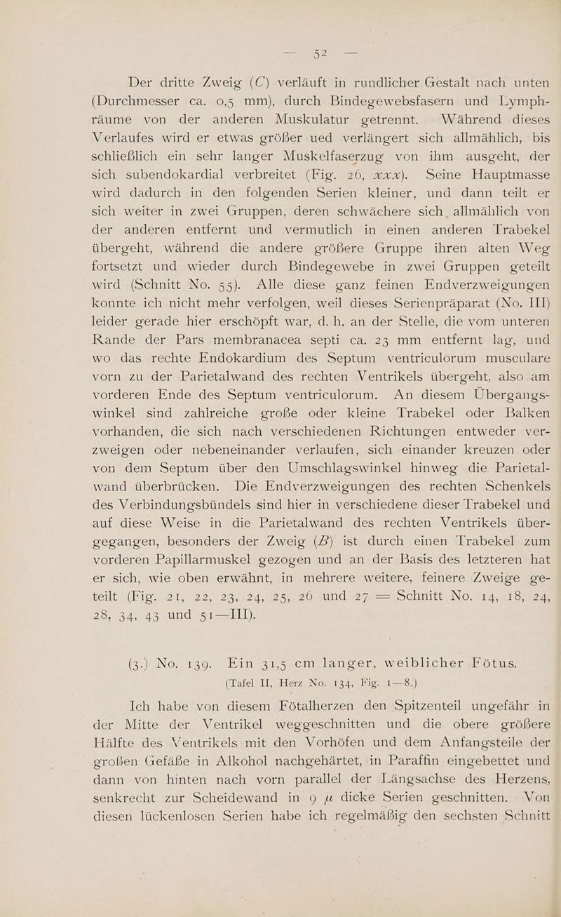 (Durchmesser ca. 0,5 mm), durch Bindegewebsfasern und Lymph- räume von der anderen Muskulatur getrennt. Während dieses Verlaufes wird er etwas größer ued verlängert sich allmählich, bis schließlich ein sehr langer Muskelfaserzug von ihm ausgeht, der sich subendokardial verbreitet (Fig. 26, xxx). Seine Hauptmasse wird dadurch in den folgenden Serien kleiner, und dann teilt er sich weiter in zwei Gruppen, deren schwächere sich, allmählich von der anderen entfernt und vermutlich in einen anderen Trabekel übergeht, während die andere größere Gruppe ihren alten Weg fortsetzt und wieder durch Bindegewebe in zwei Gruppen geteilt wird (Schnitt No. 55). Alle diese ganz feinen Endverzweigungen konnte ich nicht mehr verfolgen, weil dieses Serienpräparat (No. III) leider gerade hier erschöpft war, d.h. an der Stelle, die vom unteren Rande der Pars membranacea septi ca. 23 mm entfernt lag, und wo das rechte Endokardium des Septum ventriculorum musculare vorn zu der Parietalwand des rechten Ventrikels übergeht, also am vorderen Ende des Septum ventriculorum. An diesem Übergangs- winkel sind zahlreiche große oder kleine Trabekel oder Balken vorhanden, die sich nach verschiedenen Richtungen entweder ver- zweigen oder nebeneinander verlaufen, sich einander kreuzen oder von dem Septum über den Umschlagswinkel hinweg die Parietal- wand überbrücken. Die Endverzweigungen des rechten Schenkels des Verbindungsbündels sind hier in verschiedene dieser Irabekel und auf diese Weise in die Parietalwand des rechten Ventrikels über- gegangen, besonders der Zweig (PD) ist durch einen Irabekel zum vorderen Papillarmuskel gezogen und an der Basis des letzteren hat er sich, wie oben erwähnt, in mehrere weitere, feinere Zweige ge- teilt (Bie. 21, 422,0 28,724, 2520, und egseesSchnittiNg. garen 28, 34, 43 und 5ı—IIl). a Nos 1soamkina vsseonslaoncezsweiblichergbon.> (latel 1, a Her No, 2225.) Ich habe von diesem Fötalherzen den Spitzenteil ungefähr in der Mitte der Ventrikel weggeschnitten und die obere größere Hälfte des Ventrikels mit den Vorhöfen und dem Anfangsteile der großen Gefäße in Alkohol nachgehärtet, in Paraffin eingebettet und dann von hinten nach vorn parallel der Längsachse des Herzens, senkrecht zur Scheidewand in 9 u dicke Serien geschnitten. Von diesen lückenlosen Serien habe ich regelmäßig den sechsten Schnitt