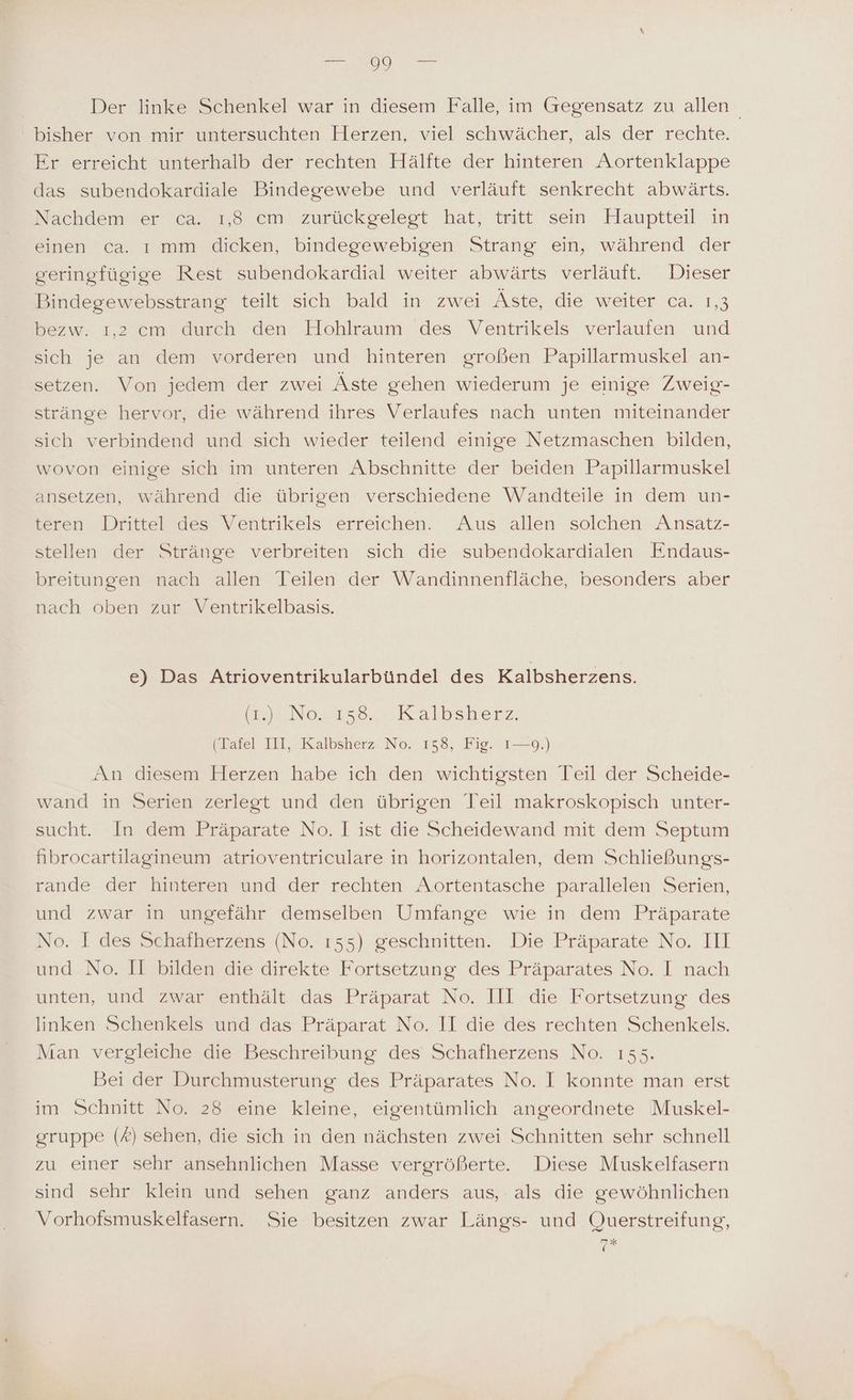 Der linke Schenkel war in diesem Falle, im Gegensatz zu allen bisher von mir untersuchten Herzen, viel schwächer, als der rechte. Er erreicht unterhalb der rechten Hälfte der hinteren Aortenklappe das subendokardiale Bindegewebe und verläuft senkrecht abwärts. Nachdemverr ea... 1.8 em‘ zurückgelegt hat; tritt sein Hauptteil in einen ca. ı mm dicken, bindegewebigen Strang ein, während der geringfügige Rest subendokardial weiter abwärts verläuft. Dieser Bindegewebsstrang teilt sich bald in zwei Äste, die weiter ca. 1,3 bezw. ı,2 cm durch den Hohlraum des Ventrikels verlaufen und sich je an dem vorderen und hinteren großen Papillarmuskel an- setzen. Von jedem der zwei Äste gehen wiederum je einige Zweig- stränge hervor, die während ihres Verlaufes nach unten miteinander sich verbindend und sich wieder teilend einige Netzmaschen bilden, wovon einige sich im unteren Abschnitte der beiden Papillarmuskel ansetzen, während die übrigen verschiedene Wandteile in dem un- teren Drittel des Ventrikels erreichen. Aus allen solchen Ansatz- stellen der Stränge verbreiten sich die subendokardialen Endaus- breitungen nach allen Teilen der Wandinnenfläche, besonders aber nach oben zur Ventrikelbasis. e) Das Atrioventrikularbündel des Kalbsherzens. Be No. Kalbsherz: (Tafel III, Kalbsherz No. 158, Fig. 1—9.) An diesem Herzen habe ich den wichtigsten Teil der Scheide- wand in Serien zerlegt und den übrigen Teil makroskopisch unter- sucht. In dem Präparate No. I ist die Scheidewand mit dem Septum hibrocartilagineum atrioventriculare in horizontalen, dem Schließungs- rande der hinteren und der rechten Aortentasche parallelen Serien, und zwar in ungefähr demselben Umfange wie in dem Präparate No. I des Schafherzens (No. ı55) geschnitten. Die Präparate No. III und No. JI bilden die direkte Fortsetzung des Präparates No. I nach unten, und zwar enthält das Präparat No. 1II die Fortsetzung des linken Schenkels und das Präparat No. II die des rechten Schenkels. Man vergleiche die Beschreibung des Schafherzens No. 155. Bei der Durchmusterung des Präparates No. I konnte man erst im Schnitt No. 28 eine kleine, eigentümlich angeordnete Muskel- gruppe (A) sehen, die sich in den nächsten zwei Schnitten sehr schnell zu einer sehr ansehnlichen Masse vergrößerte. Diese Muskelfasern sind sehr klein und sehen ganz anders aus, als die gewöhnlichen Vorhofsmuskelfasern. Sie besitzen zwar Längs- und Querstreifung, 7*