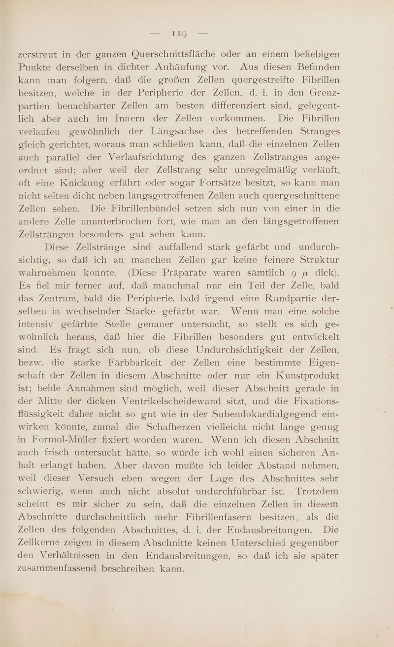 zerstreut in der ganzen Querschnittsfläche oder an einem beliebigen Punkte derselben in dichter Anhäufung vor. Aus diesen Befunden kann man folgern, daß die großen Zellen quergestreifte Fibrillen besitzen, welche in der Peripherie der Zellen, d. i. in den Grenz- partien benachbarter Zellen am besten differenziert sind, gelegent- lieh aber auch im Innern der. Zellen vorkommen. Die Fibrillen verlaufen gewöhnlich der Längsachse des betreffenden Stranges gleich gerichtet, woraus man schließen kann, daß die einzelnen Zellen auch parallel der Verlaufsrichtung des ganzen Zellstranges ange- ordnet sind; aber weil der Zellstrang sehr unregelmäßig verläuft, oft eine Knickung erfährt oder sogar Fortsätze besitzt, so kann man nicht selten dicht neben längsgeetroffenen Zellen auch quergeschnittene Zellen sehen. Die Fibrillenbündel setzen sich nun von einer in die andere Zelle ununterbrochen fort, wie man an den längsgetroffenen Zellsträngen besonders gut sehen kann. Diese Zellstränge sind auffallend stark gefärbt und undurch- sichtig, so daß ich an manchen Zellen gar keine feinere Struktur wahrnehmen konnte (Diese Präparate waren sämtlich 9 « dick). Es fiel mir ferner auf, daß manchmal nur ein Teil der Zelle, bald das Zentrum, bald die Peripherie, bald irgend eine Randpartie der- selben in wechselnder Stärke gefärbt war. Wenn man eine solche intensiv gefärbte Stelle genauer untersucht, so stellt es sich ge- wöhnlich heraus, daß hier die Fibrillen besonders gut entwickelt sind. Es fragt sich nun, ob diese Undurchsichtigkeit der Zellen, bezw. die starke Färbbarkeit der Zellen eine bestimmte Eigen- schaft der Zellen in diesem Abschnitte oder nur ein Kunstprodukt ist; beide Annahmen sind möglich, weil dieser Abschnitt gerade in - der Mitte der dicken Ventrikelscheidewand sitzt, und die Fixations- flüssigkeit daher nicht so gut wie in der Subendokardialgegend ein- wirken könnte, zumal die Schafherzen vielleicht nicht lange genug in Formol-Müller fixiert worden waren. Wenn ich diesen Abschnitt auch frisch untersucht hätte, so würde ich wohl einen sicheren An- halt erlangt haben. Aber davon mußte ich leider Abstand nehmen, weil dieser Versuch eben wegen der Lage des Abschnittes sehr schwierig, wenn auch nicht absolut undurchführbar ist. Trotzdem scheint es mir sicher zu sein, daß die einzelnen Zellen in diesem Abschnitte durchschnittlich mehr Fibrillenfasern besitzen, als die Zellen des folgenden Abschnittes, d. i. der Endausbreitungen. Die Zellkerne zeigen in diesem Abschnitte keinen Unterschied gegenüber den Verhältnissen in den Endausbreitungen, so daß ich sie später zusammenfassend beschreiben kann.