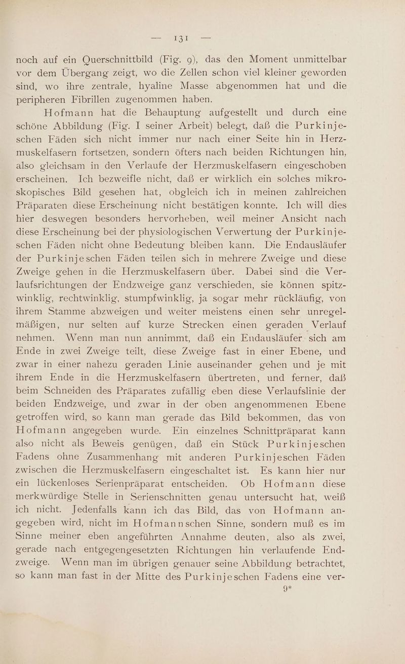 noch auf ein Ouerschnittbild (Fig. 9), das den Moment unmittelbar vor dem Übergang zeigt, wo die Zellen schon viel kleiner geworden sind, wo ihre zentrale, hyaline Masse abgenommen hat und die peripheren Fibrillen zugenommen haben. Hofmann hat die Behauptung aufgestellt und durch eine schöne Abbildung (Fig. I seiner Arbeit) belegt, daß die Purkinje- schen Fäden sich nicht immer nur nach einer Seite hin in Herz- muskelfasern fortsetzen, sondern öfters nach beiden Richtungen hin, also gleichsam in den Verlaufe der Herzmuskelfasern eingeschoben erscheinen. Ich bezweifle nicht, daß er wirklich ein solches mikro- skopisches Bild gesehen hat, obgleich ich in meinen zahlreichen Präparaten diese Erscheinung nicht bestätigen konnte. Ich will dies hier deswegen besonders hervorheben, weil meiner Ansicht nach diese Erscheinung bei der physiologischen Verwertung der Purkinje- schen Fäden nicht ohne Bedeutung bleiben kann. Die Endausläufer der Purkinjeschen Faden teilen sich in mehrere'Zweige und diese Zweige gehen in die Herzmuskelfasern über. Dabei sind die Ver- laufsrichtungen der Endzweige ganz verschieden, sie können spitz- winklig, rechtwinklig, stumpfwinklig, ja sogar mehr rückläufig, von ihrem Stamme abzweigen und weiter meistens einen sehr unregel- mäßigen, nur selten auf kurze Strecken einen geraden Verlauf nehmen. Wenn man nun annimmt, daß ein Endausläufer sich am Ende in zwei Zweige teilt, diese Zweige fast in einer Ebene, und zwar in einer nahezu geraden Linie auseinander gehen und je mit ihrem Ende in die Herzmuskelfasern übertreten, und ferner, daß beim Schneiden des Präparates zufällig eben diese Verlaufslinie der beiden Endzweige, und zwar in der oben angenommenen Ebene getroffen wird, so kann man gerade das Bild bekommen, das von Hofmann angegeben wurde Fin einzelnes Schnittpräparat kann also nicht als Beweis genügen, daß ein Stück Purkinjeschen Fadens ohne Zusammenhang mit anderen Purkinjeschen Fäden zwischen die Herzmuskelfasern eingeschaltet ist. Es kann hier nur ein lückenloses Serienpräparat entscheiden. Ob Hofmann diese merkwürdige Stelle in Serienschnitten genau untersucht hat, weiß ich nicht. Jedenfalls kann ich das Bild, das von Hofmann an- gegeben wird, nicht im Hofmannschen Sinne, sondern muß es im Sinne meiner eben angeführten Annahme deuten, also als zwei, gerade nach entgegengesetzten Richtungen hin verlaufende End- zweige. Wenn man im übrigen genauer seine Abbildung betrachtet, so kann man fast in der Mitte des Purkinjeschen Fadens eine ver- 9*