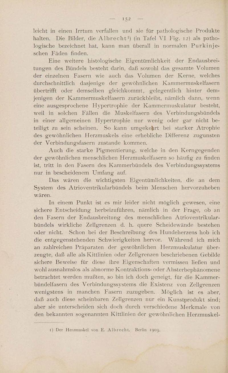 leicht in einen Irrtum verfallen und sie für pathologische Produkte halten. Die Bilder, die Albrecht!) (in Tafel VI Fig. ı2) als patho- logische bezeichnet hat, kann man überall in normalen Purkinje- schen Fäden finden. Eine weitere histologische Figentümlichkeit der Endausbrei- tungen des Bündels besteht darin, daß sowohl das gesamte Volumen der einzelnen Fasern wie auch das Volumen der Kerne, welches durchschnittlich dasjenige der gewöhnlichen Kammermuskelfasern übertrifft oder demselben gleichkommt, gelegentlich hinter dem- jenigen der Kammermuskelfasern zurückbleibt, nämlich dann, wenn eine ausgesprochene Hypertrophie der Kammermuskulatur besteht, weil in solchen Fällen die Muskelfasern des Verbindungsbündels in einer allgemeinen Hoypertrophie nur wenig oder gar nicht be- teiligt zu sein scheinen. So kann umgekehrt bei starker Atrophie des gewöhnlichen Herzmuskels eine erhebliche Differenz zugunsten der Verbindungsfasern zustande kommen. Auch die starke Pigmentierung, welche in den Kerngegenden der gewöhnlichen menschlichen Herzmuskelfasern so häufig zu finden ist, tritt in den Fasern des Kammerbündels des Verbindungssystems nur in bescheidenem Umfang auf. Das wären die wichtigsten Eigentümlichkeiten, die an dem System des Atrioventrikularbündels beim Menschen hervorzuheben wären. In einem Punkt ist es mir leider nicht möglich gewesen, eine sichere Entscheidung herbeizuführen, nämlich in der Frage, ob an den Fasern der Endausbreitung des menschlichen Atrioventrikular- bündels wirkliche Zellgrenzen d. h. quere Scheidewände bestehen oder nicht. Schon bei der Beschreibung des Hundeherzens hob ich die entgegenstehenden Schwierigkeiten hervor. Während ich mich an zahlreichen Präparaten der gewöhnlichen Herzmuskulatur über- zeugte, daß alle als Kittlinien oder Zellgrenzen beschriebenen (Greebilde sichere Beweise für diese ihre Eigenschaften vermissen ließen und wohl ausnahmslos als abnorme Kontraktions- oder Absterbephänomene betrachtet werden mußten, so bin ich doch geneigt, für die Kammer- bündelfasern des Verbindungssystems die Existenz von Zellgrenzen wenigstens in manchen Fasern zuzugeben. Möglich ist es aber, daß auch diese scheinbaren Zellgrenzen nur ein Kunstprodukt sind; aber sie unterscheiden sich doch durch verschiedene Merkmale von den bekannten sogenannten Kittlinien der gewöhnlichen Herzmuskel- ı) Der Herzmuskel von E. Albrecht. Berlin 1903.