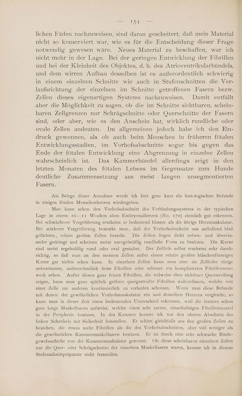 lichen Fäden nachzuweisen, sind daran gescheitert, daß mein Material nicht so konserviert war, wie es für die Entscheidung dieser Frage notwendig gewesen wäre. Neues Material zu beschaffen, war ich nicht mehr in der Lage. Bei der geringen Entwicklung der Fibrillen und bei der Kleinheit des Objektes, d. h. des Atrioventrikularbündels, und dem wirren Aufbau desselben ist es außerordentlich schwierig: in einem einzelnen Schnitte wie auch in Stufenschnitten die Ver- laufsrichtung der einzelnen im Schnitte getroffenen Fasern bezw. Zellen dieses eigenartigen Systens nachzuweisen. Damit entfällt aber die Möglichkeit zu sagen, ob die im Schnitte sichtbaren, schein- baren Zellgrenzen nur Schrägschnitte oder Querschnitte der Fasern sind, oder aber, wie es den Anschein hat, wirklich rundliche oder ovale Zellen andeuten. Im allgemeinen jedoch habe ich den Ein- druck gewonnen, als ob auch beim Menschen in früheren fötalen Entwicklungsstadien, im Vorhofsabschnitte sogar bis gegen das Ende der fötalen Entwicklung eine Abgrenzung in einzelne Zellen wahrscheinlich ist. Das Kammerbündel allerdings zeigt in den letzten Monaten des fötalen Lebens im Gegensatze zum Hunde deutliche Zusammensetzung aus meist langen wunsegmentierten Fasern. Als Belege dieser Annahme werde ich hier ganz kurz die histologischen Befunde in einigen fötalen Menschenherzen wiedergeben. Man kann schon den Vorhofsabschnitt des Verbindungssystems in der typischen Lage in einem 10—ıı Wochen alten Embryonalherzen (No. 170) ziemlich gut erkennen. Bei schwächerer Vergrößerung erscheint er bedeutend blasser als die übrige Herzmuskulatur. Bei stärkerer Vergrößerung bemerkt man, daß der Vorhofsabschnitt aus auffallend blaß gefärbten, relativ großen Zellen besteht. Die Zellen liegen dicht neben- und überein- ander gedrängt und scheinen meist unregelmäßig rundliche Form zu besitzen. Die Kerne sind meist regelmäßig rund oder oval gestaltet. Der Zellleib selbst erscheint sehr durch- sichtig, so daß man an den meisten Zellen außer einem relativ großen bläschenförmigen Kerne gar nichts sehen kann. In einzelnen Zellen kann man aber im Zellleibe einige unbestimmte, außerordentlich feine Fibrillen oder seltener ein kompliziertes Fibrillennetz- werk sehen. Außer diesen ganz feinen Fibrillen, die teilweise eben sichtbare Querstreifung zeigen, kann man ganz spärlich gröbere quergestreifte Fıbrillen wahrnehmen, welche von einer Zelle zur anderen kontinuierlich zu verlaufen scheinen. Wenn man diese Befunde mit denen der gewöhnlichen Vorhofsmuskulatur ein und desselben Herzens vergleicht, so kann man in dieser Zeit einen bedeutenden Unterschied erkennen, weil die letztere schon ganz lange Muskelfasern aufweist, welche einen sehr zarten, einschichtigen Fibrillenmantel in der Peripherie besitzen. In der Kammer konnte ich nur den oberen Abschnitt des linken Schenkels mit Sicherheit feststellen. Er schien gleichfalls aus den großen Zellen zu bestehen, die etwas mehr Fibrillen als die des Vorhofsabschnittes, aber viel weniger als die gewöhnlichen Kammermuskelfasern besitzen. Er ist durch eine sehr schwache Binde- gewebsschicht von der Kammermuskulatur getrennt. Ob diese scheinbaren einzelnen Zellen nur die Quer- oder Schrägschnitte der einzelnen Muskelfasern waren, konnte ich in diesem Stufenschnittpräparate nicht feststeilen.