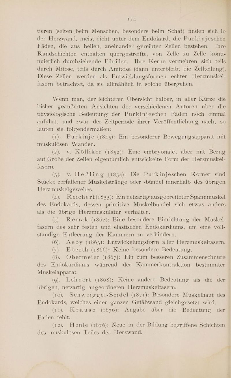 - tieren (selten beim Menschen, besonders beim Schaf) finden sich in der Herzwand, meist dicht unter dem Endokard, die Purkinjeschen Fäden, die aus hellen, aneinander gereihten Zellen bestehen. Ihre Randschichten enthalten quergestreifte, von Zelle zu Zelle konti- nuierlich durchziehende Fibrillen. Ihre Kerne vermehren sich teils durch Mitose, teils durch Amitose (dann unterbleibt die Zellteilung). Diese Zellen werden als Entwicklungsformen echter Herzmuskel- fasern betrachtet, da sie allmählich in solche übergehen. Wenn man, der leichteren Übersicht halber, in aller Kürze die bisher geäußerten Ansichten der verschiedenen Autoren über die physiologische Bedeutung der Purkinjeschen Fäden noch einmal anführt, und zwar der Zeitperiode ihrer Veröffentlichung nach, so lauten sie folgendermaßen: (1). Purkinje (1845): Ein besonderer Bewegungsapparat mit muskulösen Wänden. (2). v. Kölliker (1852): Eine embryonale, aber mit Bezug auf Größe der Zellen eigentümlich entwickelte Form der Herzmuskel- fasern. (3), v. Heßling (1854): Die Purkinjeschen Körner sind Stücke zerfallener Muskelstränge oder -bündel innerhalb des übrigen Herzmuskelgewebes. (4). Reichert(1855): Ein netzartig ausgebreiteter Spannmuskel des Endokards, dessen primitive Muskelbündel sich etwas anders als die übrige Herzmuskulatur verhalten. (5). Remak (1862): Eine besondere Einrichtung der Muskel- fasern des sehr festen und elastischen Endokardiums, um eine voll- ständige Entleerung der Kammern zu verhindern. (6). Aeby (1863): Entwickelungsform aller Herzmuskelfasern. (7), Eberth (1866): Keine besondere Bedeutung. (8). Obermeier (1867): Ein zum besseren Zusammenschnüre des Endokardiums während der Kammerkontraktion bestimmter Muskelapparat. | (9). Lehnert (1868): Keine andere Bedeutung als die der übrigen, netzartig angeordneten Herzmuskelfasern. (10). Schweiggel-Seidel (1871): Besondere Muskelhaut des Endokards, welches einer ganzen Gefäßwand gleichgesetzt wird. (11). Krause (1876): Angabe über die Bedeutung der Fäden fehlt. (12). Henle (1876): Neue in der Bildung begriffene Schichten des muskulösen Teiles der Herzwand.