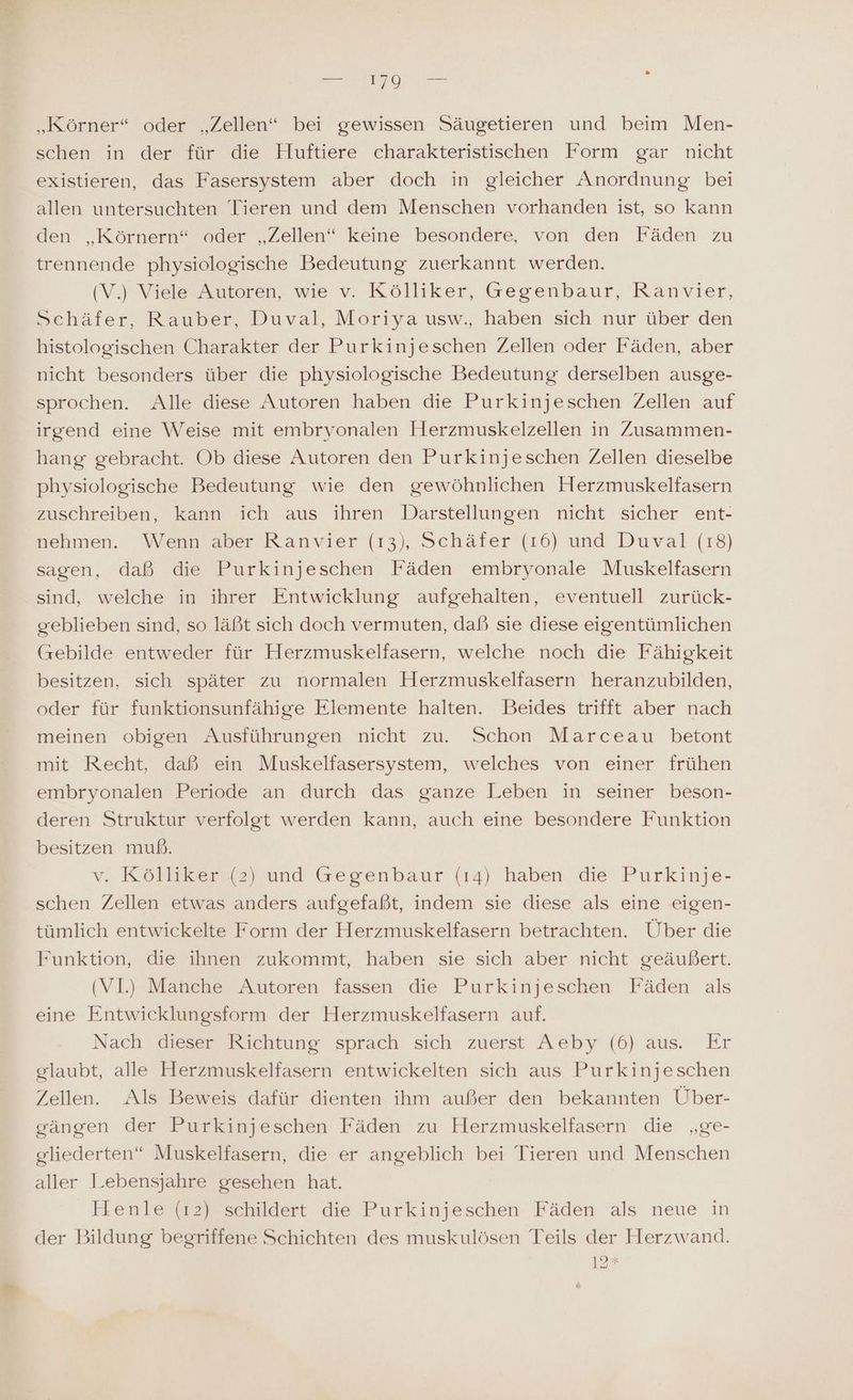 „Körner“ oder „Zellen“ bei gewissen Säugetieren und beim Men- schen in der für die Hiuftiere charakteristischen Form gar nicht existieren, das Fasersystem aber doch in gleicher Anordnung bei allen untersuchten Tieren und dem Menschen vorhanden ist, so kann den „Körnern“ oder „Zellen“ keine besondere, von den Fäden zu trennende physiologische Bedeutung zuerkannt werden. (V.) Viele Autoren, wie v. Kölliker, Gegenbaur, Ranvier, Schäfer, Rauber, Duval, Moriya usw., haben sich nur über den histologischen Charakter der Purkinjeschen Zellen oder Fäden, aber nicht besonders über die physiologische Bedeutung derselben ausge- sprochen. Alle diese Autoren haben die Purkinjeschen Zellen auf irgend eine Weise mit embryonalen Herzmuskelzellen in Zusammen- hang gebracht. Ob diese Autoren den Purkinjeschen Zellen dieselbe physiologische Bedeutung wie den gewöhnlichen Herzmuskelfasern zuschreiben, kann ich aus ihren Darstellungen nicht sicher ent- nehmen. Wenn aber Ranvier (13), Schäfer (16) und Duval (18) sagen, daß die Purkinjeschen Fäden embryonale Muskelfasern sind, welche in ihrer Entwicklung aufgehalten, eventuell zurück- geblieben sind, so läßt sich doch vermuten, daß sie diese eigentümlichen (rebilde entweder für Herzmuskelfasern, welche noch die Fähigkeit besitzen, sich später zu normalen Herzmuskelfasern heranzubilden, oder für funktionsunfähige Elemente halten. Beides trifft aber nach meinen obigen Ausführungen nicht zu. Schon Marceau betont mit Recht, daß ein Muskelfasersystem, welches von einer frühen embryonalen Periode an durch das ganze Leben in seiner beson- deren Struktur verfolgt werden kann, auch eine besondere Funktion besitzen muß. v, Köolseszu or und Gegenbaur (14) haben die Purkinje- schen Zellen etwas anders aufgefaßt, indem sie diese als eine eigen- tümlich entwickelte Form der Herzmuskelfasern betrachten. Über die Funktion, die ihnen zukommt, haben sie sich aber nicht geäußert. (VI) Manche Autoren fassen die Purkinjeschen Fäden als eine Entwicklungsform der Herzmuskelfasern auf. Nach dieser Richtung sprach sich zuerst Aeby (6) aus. Er glaubt, alle Herzmuskelfasern entwickelten sich aus Purkinjeschen Zellen. Als Beweis dafür dienten ihm außer den bekannten Über- gängen der Purkinjeschen Fäden zu Herzmuskelfasern die „ge- gliederten“ Muskelfasern, die er angeblich bei Tieren und Menschen aller Lebensjahre gesehen hat. FHenle (12) schildert die Purkinjeschen Fäden als neue in der Bildung begriffene Schichten des muskulösen Teils der Herzwand.