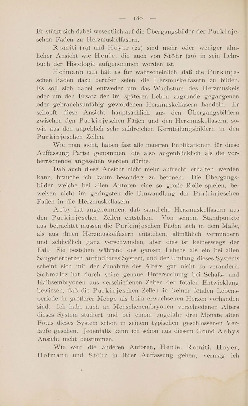 Er stützt sich dabei wesentlich auf die Übergangsbilder der Purkinje- schen Fäden zu Herzmuskelfasern. Romiti (19) und Hoyer (22) sind mehr oder weniger ähn- licher Ansicht wie Henle, die auch von Stöhr (26) in sein Lehr- buch der Histologie aufgenommen worden ist. Hofmann (24) hält es für wahrscheinlich, daß die Purkinje- schen Fäden dazu berufen seien, die Herzmuskelfasern zu bilden. Es soll sich dabei entweder um das Wachstum des Herzmuskels oder um den Ersatz der im späteren Leben zugrunde gegangenen oder gebrauchsunfähig gewordenen Herzmuskelfasern handeln. Er schöpft diese Ansicht hauptsächlich aus den Übergangsbildern zwischen den Purkinjeschen Fäden und den Herzmuskelfasern, so- wie aus den angeblich sehr zahlreichen Kernteilungsbildern in den Purkinjeschen Zellen. Wie man sieht, haben fast alle neueren Publikationen für diese Auffassung Partei genommen, die also augenblicklich als die vor- herrschende angesehen werden dürfte. Daß auch diese Ansicht nicht mehr aufrecht erhalten werden kann, brauche ich kaum besonders zu betonen. Die Übergangs- bilder, welche bei allen Autoren eine so große Rolle spielen, be- weisen nicht im geringsten die Umwandlung der Purkinjeschen Fäden in die Herzmuskelfasern. Aeby hat angenommen, daß sämtliche Herzmuskelfasern aus den Purkinjeschen Zellen entstehen. Von seinem Standpunkte aus betrachtet müssen die Purkinjeschen Fäden sich in dem Maße, als aus ihnen Herzmuskelfasern entstehen, allmählich vermindern und schließlich ganz verschwinden, aber dies ist keineswegs der Fall. Sie bestehen während des ganzen Lebens als ein bei allen Säugetierherzen auffindbares System, und der Umfang dieses Systems scheint sich mit der Zunahme des Alters gar nicht zu verändern. Schmaltz hat durch seine genaue Untersuchung bei Schafs- und Kalbsembryonen aus verschiedenen Zeiten der fötalen Entwicklung bewiesen, daß die Purkinjeschen Zellen in keiner fötalen Lebens- periode in größerer Menge als beim erwachsenen Herzen vorhanden sind. Ich habe auch an Menschenembryonen verschiedenen Alters dieses System studiert und bei einem ungefähr drei Monate alten Fötus dieses System schon in seinem typischen geschlossenen Ver- laufe gesehen. Jedenfalls kann ich schon aus diesem Grund Aebys Ansicht nicht beistimmen. Wie weit die anderen Autoren, Henle, Romiti, Hoyer, Hofmann und Stöhr in ihrer Auffassung gehen, vermag ich