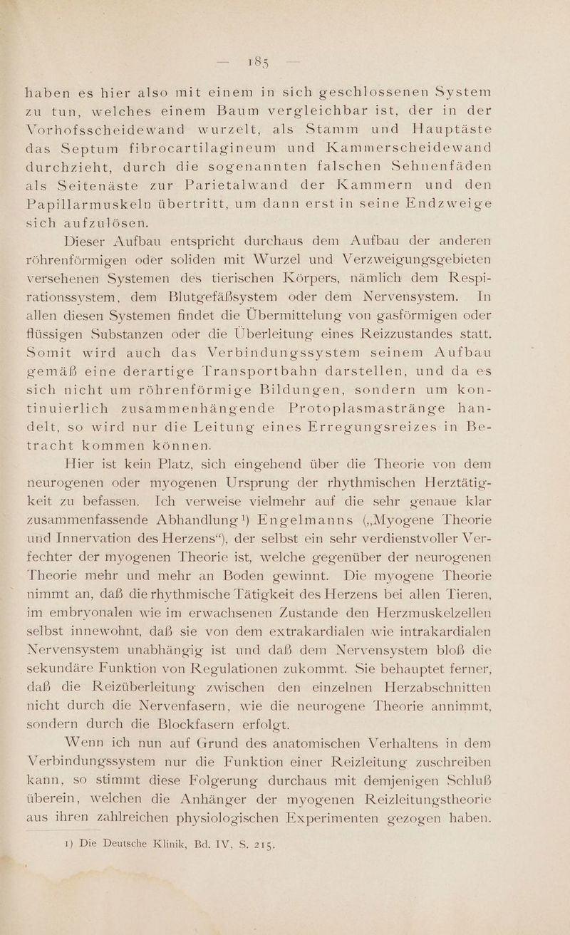 zu tun, welches einem Baum vergleichbar ist, der in der Vorhofsscheidewand wurzelt, als Stamm und Hauptäste das Septum fibrocartilagineum und Kammerscheidewand durchzieht, durch die sogenannten falschen Sehnenfäden als Seitenäste zur Parietalwand der Kammern und den Papillarmuskeln übertritt, um dann erst in seine Endzweige sich aufzulösen. Dieser Aufbau entspricht durchaus dem Aufbau der anderen röhrenförmigen oder soliden mit Wurzel und Verzweigungsgebieten versehenen Systemen des tierischen Körpers, nämlich dem Respi- rationssystem, dem Blutgefäßsystem oder dem Nervensystem. In allen diesen Systemen findet die ÜUbermittelung von gasförmigen oder flüssigen Substanzen oder die Überleitung eines Reizzustandes statt. Somit wird auch das Verbindungssystem seinem Aufbau gemäß eine derartige Transportbahn därstellen, und da es sich nicht um röhrenförmige Bildungen, sondern um kon- tinuierlich zusammenhängende Protoplasmastränge han- delt, so wird nur die Leitung eines Erregungsreizes in Be- tracht kommen können. Hier ist kein Platz, sich eingehend über die Theorie von dem neurogenen oder myogenen Ursprung der rhythmischen Herztätig- keit zu befassen. Ich verweise vielmehr auf die sehr genaue klar zusammenfassende Abhandlung!) Engelmanns („Myogene Theorie und Innervation des Herzens“), der selbst ein sehr verdienstvoller Ver- fechter der myogenen Theorie ist, welche gegenüber der neurogenen Theorie mehr und mehr an Boden gewinnt. Die myogene Theorie nimmt an, daß dierhythmische Tätigkeit des Herzens bei allen Tieren, im embryonalen wie im erwachsenen Zustande den Herzmuskelzellen selbst innewohnt, daß sie von dem extrakardialen wie intrakardialen Nervensystem unabhängig ist und daß dem Nervensystem bloß die sekundäre Funktion von Regulationen zukommt. Sie behauptet ferner, daß die Reizüberleitung zwischen den einzelnen Herzabschnitten nicht durch die Nervenfasern, wie die neurogene Theorie annimmt, sondern durch die Blockfasern erfolgt. Wenn ich nun auf Grund des anatomischen Verhaltens in dem Verbindungssystem nur die Funktion einer Reizleitung zuschreiben kann, so stimmt diese Folgerung durchaus mit demjenigen Schluß überein, welchen die Anhänger der myogenen Reizleitungstheorie aus ihren zahlreichen physiologischen Experimenten gezogen haben. 1), Die Deusehe Klinik, Bd. IV, S: 2158,