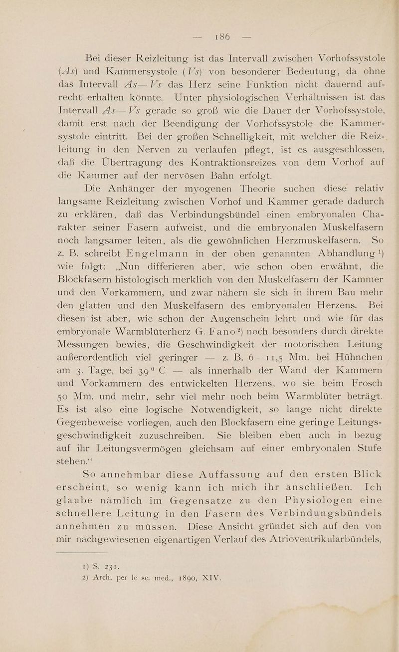 Bei dieser Reizleitung ist das Intervall zwischen Vorhofssystole (.4s) und Kammersystole (Vs) von besonderer Bedeutung, da ohne das Intervall As— Vs das Herz seine Funktion nicht dauernd auf- recht erhalten könnte. Unter physiologischen Verhältnissen ist das Intervall As— Vs gerade so groß wie die Dauer der Vorhotssystole, damit erst nach der Beendigung der Vorhofssystole die Kammer- systole eintritt. Bei der großen Schnelligkeit, mit welcher die Reiz- leitung in den Nerven zu verlaufen pflegt, ist es ausgeschlossen, daß die Übertragung des Kontraktionsreizes von dem Vorhof auf die Kammer auf der nervösen Bahn erfolgt. Die Anhänger der myogenen Theorie suchen diese relativ langsame Reizleitung zwischen Vorhof und Kammer gerade dadurch zu erklären, daß das Verbindungsbündel einen embryonalen Cha- rakter seiner Fasern aufweist, und die embryonalen Muskelfasern noch langsamer leiten, als die gewöhnlichen Herzmuskelfasern. So z. B. schreibt Engelmann in der oben genannten Abhandlung !) wie folgt: „Nun differieren aber, wie schon oben erwähnt, die Blockfasern histologisch merklich von den Muskelfasern der Kammer und den Vorkammern, und zwar nähern sie sich in ihrem Bau mehr den glatten und den Muskelfasern des embryonalen Herzens. Bei diesen ist aber, wie schon der Augenschein lehrt und wie für das embryonale Warmblüterherz G. Fano?) noch besonders durch direkte Messungen bewies, die Geschwindigkeit der motorischen Leitung außerordentlich viel geringer — z. B. 6-11,5 Mm. bei Hühnchen am 3. lage, bei 39°C — als innerhalb der Wand der Kammern und Vorkammern des entwickelten Herzens, wo sie beim Frosch 5o Mm. und mehr, sehr viel mehr noch beim Warmblüter beträgt. Es ist also eine logische Notwendigkeit, so lange nicht direkte (regenbeweise vorliegen, auch den Blockfasern eine geringe Leitungs- geschwindigkeit zuzuschreiben. Sie bleiben eben auch in bezug auf ihr Leitungsvermögen gleichsam auf einer embryonalen Stufe stehen.“ So annehmbar diese Auffassung auf den ersten Blick erscheint, so wenig kann ich mich ihr anschließen. Ich glaube nämlich im Gegensatze zu den Physiologen eine schnellere Leitung in den Fasern des Verbindungsbündels annehmen zu müssen. Diese Ansicht gründet sich auf den von mir nachgewiesenen eigenartigen Verlauf des Atrioventrikularbündels, URS 23:M, 2) Arch. per le /seximed, 2180904 Xx IM.
