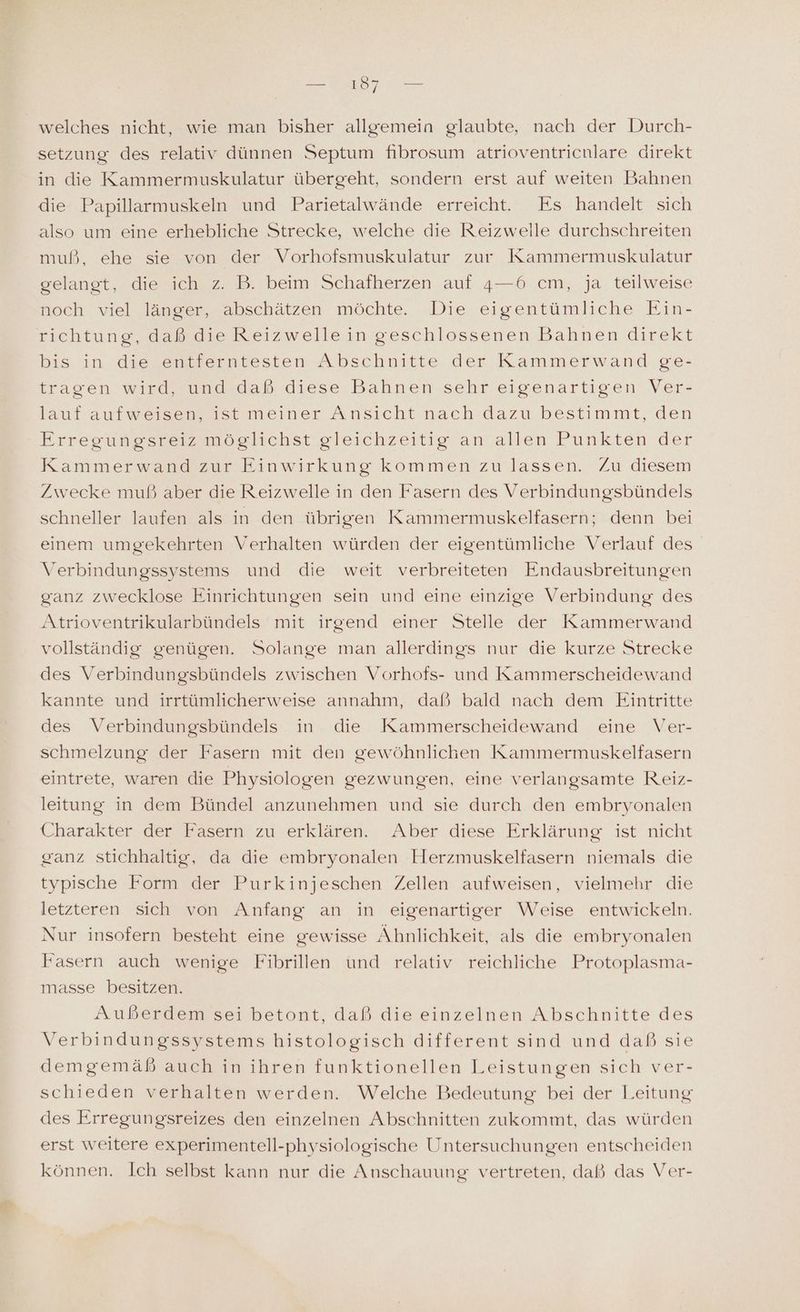 Ben 97 Ben welches nicht, wie man bisher allgemein glaubte, nach der Durch- setzung des relativ dünnen Septum fibrosum atrioventricnlare direkt in die Kammermuskulatur übergeht, sondern erst auf weiten Bahnen die Papillarmuskeln und Parietalwände erreicht. Es handelt sich also um eine erhebliche Strecke, welche die Reizwelle durchschreiten muß, ehe sie von der Vorhofsmuskulatur zur Kammermuskulatur gelangt, die ich z. B. beim Schafherzen auf 4—6 cm, ja teilweise noch viel länger, abschätzen möchte. Die eigentümliche Ein- richtung, daß die Reizwelle in geschlossenen Bahnen direkt bis in die entferntesten Abschnitte der Kammerwand ge- tragen wird, und daß diese Bahnen sehr eigenartigen Ver- lauf aufweisen, ist meiner Ansicht nach dazu bestimmt, den Erregungesreiz möglichst gleichzeitig an allen Punkten der Kammerwand zur Einwirkung kommen zu lassen. Zu diesem Zwecke muß aber die Reizwelle in den Fasern des Verbindungsbündels schneller laufen als in den übrigen Kammermuskelfasern; denn bei einem umgekehrten Verhalten würden der eigentümliche Verlauf des Verbindungssystems und die weit verbreiteten Endausbreitungen ganz zwecklose Einrichtungen sein und eine einzige Verbindung des Atrioventrikularbündels mit irgend einer Stelle der Kammerwand vollständig genügen. Solange man allerdings nur die kurze Strecke des Verbindungsbündels zwischen Vorhofs- und Kammerscheidewand kannte und irrtümlicherweise annahm, daß bald nach dem Eintritte des Verbindungsbündels in die Kammerscheidewand eine Ver- schmelzung der Fasern mit den gewöhnlichen Kammermuskelfasern eintrete, waren die Physiologen gezwungen, eine verlangsamte Reiz- leitung in dem Bündel anzunehmen und sie durch den embryonalen Charakter der Fasern zu erklären. Aber diese Erklärung ist nicht ganz stichhaltig, da die embryonalen Herzmuskelfasern niemals die typische Form der Purkinjeschen Zellen aufweisen, vielmehr die letzteren sich von Anfang an in eigenartiger Weise entwickeln. Nur insofern besteht eine gewisse Ähnlichkeit, als die embryonalen Fasern auch wenige Fibrillen und relativ reichliche Protoplasma- masse besitzen. Außerdem sei betont, daß die einzelnen Abschnitte des Verbindungssystems histologisch different sind und daß sie demgemäß auch in ihren funktionellen Leistungen sich ver- schieden verhalten werden. Welche Bedeutung bei der Leitung des Erregungsreizes den einzelnen Abschnitten zukommt, das würden erst weitere experimentell-physiologische Untersuchungen entscheiden können. Ich selbst kann nur die Anschauung vertreten, daß das Ver-