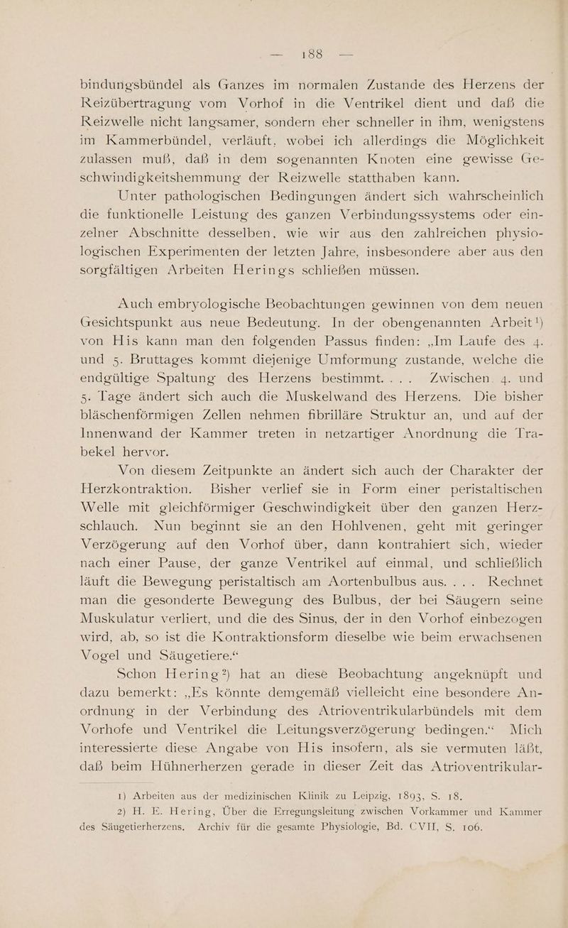 — 188 — bindungsbündel als Ganzes im normalen Zustande des Herzens der Reizübertragung vom Vorhof in die Ventrikel dient und daß die Reizwelle nicht langsamer, sondern eher schneller in ihm, wenigstens im Kammerbündel, verläuft, wobei ich allerdings die Möglichkeit zulassen muß, daß in dem sogenannten Knoten eine gewisse (re- schwindigkeitshemmung der Reizwelle statthaben kann. Unter pathologischen Bedingungen ändert sich wahrscheinlich die funktionelle Leistung des ganzen Verbindungssystems oder ein- zelner Abschnitte desselben, wie wir aus den zahlreichen physio- logischen Experimenten der letzten Jahre, insbesondere aber aus den sorgfältigen Arbeiten Herings schließen müssen. Auch embryologische Beobachtungen gewinnen von dem neuen (Gresichtspunkt aus neue Bedeutung. In der obengenannten Arbeit!) von His kann man den folgenden Passus finden: „Im Laufe des 4. und 5. Bruttages kommt diejenige Umformung zustande, welche die endgültige Spaltung des Herzens bestimmt. ... Zwischen. 4. und 5. Tage ändert sich auch die Muskelwand des Herzens. Die bisher bläschenförmigen Zellen nehmen fibrilläre Struktur an, und auf der Innenwand der Kammer treten in netzartiger Anordnung die Tra- bekel hervor. Von diesem Zeitpunkte an ändert sich auch der Charakter der Herzkontraktion. Bisher verlief sie in Form einer peristaltischen Welle mit gleichförmiger Geschwindigkeit über den ganzen Herz- schlauch. Nun beginnt sie an den Hohlvenen, geht mit geringer Verzögerung auf den Vorhof über, dann kontrahiert sich, wieder nach einer Pause, der ganze Ventrikel auf einmal, und schließlich läuft die Bewegung peristaltisch am Aortenbulbus aus. ... Rechnet man die gesonderte Bewegung des Bulbus, der bei Säugern seine Muskulatur verliert, und die des Sinus, der in den Vorhof einbezogen wird, ab, so ist die Kontraktionsform dieselbe wie beim erwachsenen Vogel und Säugetiere.“ Schon Hering?) hat an diese Beobachtung angeknüpft und dazu bemerkt: „Es könnte demgemäß vielleicht eine besondere An- ordnung in der Verbindung des Atrioventrikularbündels mit dem Vorhofe und Ventrikel die Leitungsverzögerung bedingen.“ Mich interessierte diese Angabe von His insofern, als sie vermuten läßt, dald®? beim Hühnerherzen gerade in dieser Zeit das Atrioventrikular- 1) Arbeiten aus der medizinischen Klinik zu Leipzig, 1893, S. 18. 2) H. E. Hering, Über die Erregungsleitung zwischen Vorkammer und Kammer