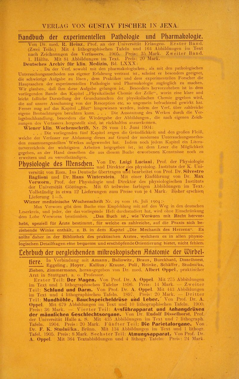 “(Aweı, Teile). Mi 4 ehe Tafeln ed 166 A obildnugen im Text, ge ; nach Zeich ungen des Verfassers. 1905. „Preis 25 Mark. „Zweiter Band. \ 3. Hälfte. Mit Sl Abbildungen im Text. Preis: 20 Mark. N Deutsches Archiv für klin. Medizin, Bd. ERXIe ER ont. Da dar : Verf. sowohl mit den pharmakologischen , ‚als mit, Ben: pathologischen ö a enakinden aus ‚eigener Erfahrung vertraut ist, scheint er besonders geeignet, die schwierige Aufgabe zu ‚lösen, dem ‚Praktiker und dem ‚experimentellen. ‚Forscher die x Haupisachen der experimentellen Pathologie und Pharmakologie zugänglich zu machen. Wir glauben, daß ihm diese Aufgabe gelungen ist. Besonders hervorzulieben ist indem vorliegenden Bande das Kapitel „Physikalische Chemie der Zelle“, worin eine klare und leicht faßliche Darstellung der Grundtatsachen der physikalischen ‚Chemie gegeben wird, 0088 die auf unsere Anschanüng von der Resorption etc. so ungemein befruchtend gewirkt hat. KR erner mag auf das Kapitel ss . ‚werden, indem .der Verf, über zahlreiche eigene Beobachtungen berichten kann. . Die Ausstattung des Werkes durch die Ver BE > lagsbuchhandlung 5 eraner die Yiedergabe | der Abbildungen, die nach eigenen Zeich- NeFEr nungen des Verfassers. hergestellt sind, ist rückhaltlos anzuerkennen. TS EEE Kae er ‘Wiener klin. Wochenschrift, Nr. 28 vom 14. Juni 1904: , RR AR a : . Die vorliegenden fünf ‚Kapitel zeigen die Gründlichkeit und den ‚großen Fleiß, A “welche Br Verfasser zur Abfassung dieses. eu Grund der modernen Untersuchungsmetho- RL. ‚den zusammengestellten‘ Werkes aufgewendet hat. ‚Indem noch jedem Kapitel’ em Litera e _ turverzeichnis ‘der wichtigsten Arbeiten beigegeben. ist, ist dem Leser die Möglichkeit = PEN a gegeben, an der Hand desselben“ die aus ER Buche ‚erworbenen. Kenntnisse ‚noch zu er a - erweitern und zu vervollständigen. i en Be 5 Physiologie des Mensche en. A Dr: Tnieh Lueiani, Brch er ee. | : 2 pe > = _—_° und Direktor des physiolog. d nstituts der K. Unser Re versität von Rom; Ins Deutsche übertragen ufd bearbeitet von Prof. Dr. Silvestro Baglioni und Dr. Hans Winterstein. Mit einer Einführung von Dr. Max u Verworn, Prof. ‚der Physiologie und Direktor des physiologischen nshitats’. 0 wS der Universität ‚Göttingen. Mit 65 teilweise farbigen Abbildungen im Be A Vollständig in ‚etwa 12 Lieferungen zum ı Preise von je a Mark: Be ach, RR Lieferung r5.. | a BE N Mo N Wiener one Wochenschrift RR a vom 16. Juli‘ 1904: RE ch EN. Max Verworn gibt dem Bu eine Empfehlung mit auf den wa in den deutschen 1a a RN Löserkreis, und jeder, der das vorliegende Heft durchstudiert hat, wird ohne, Einschränkung A ur 2 dem Lobe Verworns beistinimen. ji „Das Buch ist; ie yenkaio: mit Recht hervor= LEE e 17 0 u [er E 3 B = hebt, a für Ärzte bestimmt, für welche es zahlreiche, auf die Praxis: sich be- Ei SL ziehende Winke enthält, vr B. in: dem ‚Kapitel . ‚Die Mechanik des Herzens“. EB : # 2 ee i m r x sollte” ‚daher in der Bibliothek” des, ee Arztes, welchem es in allen Physio: Beer Mira Fra 2 Br: Arzt in. ‚Stuttgart, a. 0. Professor. NN gi RB: 2: Erster Teil: Der Magen. ‘Von Prof. BR, &amp; one Mit 275 ‚ Abbildungen Be im Text und 5 lithographischen Tafeln 1896. Preis: 14 Mark. Se Zweiter TREE Be... el Schlund und Darm. Von Prof. Dr. A. Oppel. Mit 443. Abbildungen = a ee im Text und 4 lithographischen. Tafeln. 1897. Preis: 20, Mark. - Dritten En Re  Felt; Mundhöhle, Bauchspeicheldrüse und Leber.‘ Von Prof. Dr A ER en Mit 679 Abbildungen im Text und 10 lithographischen Tafeln. 1900. a 2. Preise 36 Mark. —. Vierter Teil: Ausführapparat und Anhangdrüsen aa Re der männlichen | Geschlechtsorgane. ‘Von Dr. Rudolf Disselhorst, Prof. A der, Universität. Halle a. S. Mit 435 Abbildungen im Text und 7 lithograph. H : 2 Tafeln. :1904. Preis: 20 Mark. Fünfter Teil: Die Parietalorgane. Von, e.:.; ‚Dr. P..K. Studnicka, Brünn. Mit 134 Abbildungen im. Text und I lithogr. wo, Tafel . 1905. Preis: 8 Mark. Sechster Teil: Atmungsapparat. Von Prof. Dr. Br en Bi Mit 364 en a 3 Schar Tafeln: Preis: 24 Mark. Be. . Gehen Zimmermann, a a Dr. Dei Albert Opel > pre aktischer a 5 S