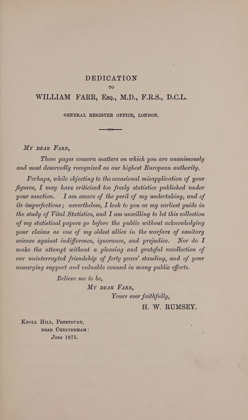 DEDICATION TO WILLIAM FARR, Esq., M.D., F.R.S., D.C.L. GENERAL REGISTER OFFICE, LONDON, ee KOS My pear Farr, These pages concern matters on which you are unanimously and most deservedly recognized as our highest European authority. Perhaps, while objecting to the occasional misapplication of your figures, I may have criticized too freely statistics published wider your sanction. Iam aware of the peril of my undertaking, and of its imperfections ; nevertheless, I look to you as my earliest guide in the study of Vital Statistics, and I am unwilling to let this collection of my statistical papers go before the public without acknowledging your claims as one of my oldest allies in the warfare of sanitary science against indifference, ignorance, and prejudice. Nor do I make the attempt without a pleasing and grateful recollection of our uninterrupted friendship of forty years’ standing, and of your unvarying support and valuable counsel in many public efforts. Believe me to be, My pear Farr, Yours ever faithfully, H. W. RUMSEY. Knott Hitt, Presrevry, NEAR CHELTENHAM: June 1875.