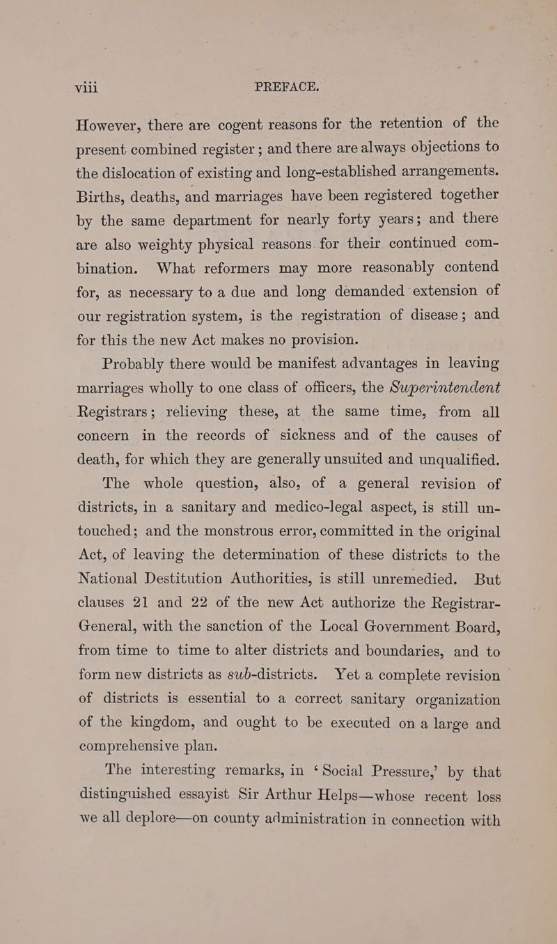 However, there are cogent reasons for the retention of the present combined register ; and there are always objections to the dislocation of existing and long-established arrangements. Births, deaths, and marriages have been registered together by the same department for nearly forty years; and there are also weighty physical reasons for their continued com- bination. What reformers may more reasonably contend for, as necessary to a due and long demanded extension of our registration system, is the registration of disease; and for this the new Act makes no provision. Probably there would be manifest advantages in leaving marriages wholly to one class of officers, the Superintendent Registrars; relieving these, at the same time, from all concern in the records of sickness and of the causes of death, for which they are generally unsuited and unqualified. The whole question, also, of a general revision of districts, in a sanitary and medico-legal aspect, is still un- touched; and the monstrous error, committed in the original Act, of leaving the determination of these districts to the National Destitution Authorities, is still unremedied. But clauses 21 and 22 of the new Act authorize the Registrar- General, with the sanction of the Local Government Board, from time to time to alter districts and boundaries, and to form new districts as swb-districts. Yet a complete revision of districts is essential to a correct sanitary organization of the kingdom, and ought to be executed ona large and comprehensive plan. The interesting remarks, in ‘Social Pressure,’ by that distinguished essayist Sir Arthur Helps—whose recent loss we all deplore—on county administration in connection with